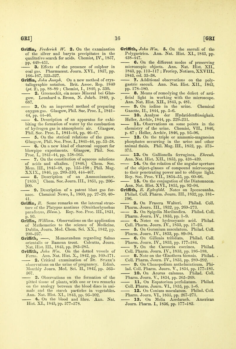 Griffin, Frederick W. 2. On the examination of tlie silver and baryta precipitates in the qualitative search for acids. Chemist, IV., 1857, pp. 449-451. 3.- Effects of the presence of sulphur in coal gas. Pharmaceut. Journ. XVI., 1857, pp. 166-167, 323-327. Griffin, John Joseph. On a new method of crys- tallographic notation. Brit. Assoc. Hep. 1840 ipt. 2), pp. 88-89 ; Chemist, I., 1840, p. 330. 2. Greenockit, ein neues Mineral bei Glas- gow. Leonhard u. Bronn, N. Jahrb. 1840, p. 687. 3. On an improved method of preparing oxygen gas. Glasgow, Phil. See. Proc. I., 1841- 44, pp. 44-46. 4. Description of an apparatus for exhi- biting the formation of water by the combustion of hydrogen gas in atmospheric air. Glasgow, Phil. Soc. Proc. L, 1841-44, pp. 46-47. 5. On the statical relations of the gases. Glasgow, Phil. Soc. Proc. I., 1841-44, pp. 53-58. 6. On a new kind of charcoal support for blowpipe experiments. Glasgow, Phil. Soc. Proc. I., 1841-44, pp. 158-163. 7. On the constitution of aqueous solutions of acids and alkalies. [1846.] Chem. Soc. Mem. III., 1845-48, pp. 155-198 ; Phil. Mag. XXIX., 1846, pp. 289-310, 444-467. 8. Description of an Ammoniameter. [1850.J Chem. Soc. Journ. III., 1851, pp. 206- 209. 9. Description of a patent blast gas fur- nace. Chemical News, I., 1860, pp. 27-29. 40- 41. Griffin, R. Some remarks on the internal struc- ture of the Platypus auatinus (Ornithorliynchus paradoxus, Blum.'). Roy. Soc. Proc. III., 1831, p. 93. Griffin, William. Observations on the application of Mathematics to the science of Medicine. Dublin, Journ. Med. Chem. Sci. XX., 1842, pp. 200-237. Griffith, . Memorandum regarding Salmo orientalis or Bamean trout. Calcutta, Journ. Nat. Hist. III., 1843, pp. 283-285. Griffith, John IVm. On the dotted vessels of Ferns. Ann. Nat. Hist. X., 1842, pp. 169-171. 2. Critical examination of Dr. Stark's observations on the urine of pregnancy. Edinb. Monthly Journ. Med. Sci. II., 1842, pp. 563- 567. 3. Observations on the formation of the pitted tissue of plants, with one or two remarks on the analogy between the blood discs in ani- mals and the starch particles in vegetables. Ann. Nat. Hist. XL, 1843, pp. 95-102. 4. On the blood and fibre. Ann. Nat. Hist. XL, 1843, pp. 377-378. Griffith, John Wm. 5. On the sacculi of the Polygastrica. Ann. Nat. Hist. XL, 1843, pp. 438-447. 6. On the different modes of preserving microscopic objects. Ann. Nat. Hist. XII., 1843, pp. 113-117 ; Froriep, Notizen, XXVIIL, 1843, col. 33-38. 7. Additional observations on the poly- gastric sacculi. Ann. Nat. Hist. XII., 1843, pp. 178-180. 8. Means of remedying the defect of arti- ficial light in working with the microscope. Ann. Nat. Hist. XII., 1843, p. 481. 9. On iodine in the urine. Chemical Gazette, IL, 1844, pp. 5-6. 10. Analyse der Hydatidenfliissigkeit. Heller, Archiv, 1844, pp. 229-231. ' 11. Observations on some points in the chemistry of the urine. Chemist, VII., 1846, p. 67 ; Heller, Archiv, 1846, pp. 95-96. 12. On the triple or ammonio-magnesian phosphates occurring in the urine and other animal fluids. Phil. Mag. III., 1852, pp. 373- 375. 13. On Gallionella ferruginea, Ehrenb. Ann. Nat. Hist. XII., 1853, pp. 438-439. 14. On the relation of the angular aperture of the object-glasses of compound microscopes to their penetrating power and to oblique light. Roy. Soc. Proc. VIL, 1854-55, pp. 60-66. 15. On the conjugation of the Diatomacece. Ann. Nat. Hist. XVL, 1855, pp. 92-94. Griffith, R. Eglesfeld. Notes on Ipecacuanha. Philad. Coll. Pharm. Journ. HI., 1832, pp. 181- 196. 2. On Frasera Walteri. Philad. Coll. Pharm. Journ. IIL, 1832, pp. 269-273. 3. On Spigelia Marilandica. Philad. Coll. Pharm. Journ. IV., 1833, pp. 1-9. 4. Notes on hydrocyanic acid. Philad. Coll. Pharm. Journ. IV., 1833, pp. 17-25. 5. On Geranium maculatum. Philad. Coll. Pharm. Journ. IV., 1833, pp. 89-94. -= 6. On Gillenia trifoliata. Philad. Coll. Pharm. Journ. IV., 1833, pp. 177-184. 7. On the Cacoucia coccinea. Philad. Coll. Pharm. Journ. IV., 1833, pp. 186-188. ■ 8. Note on the OEnothera biennis. Philad. . Coll. Pharm. Jom-n. IV., 1833, pp. 289-292. 9. On Chenopodium anthelminticum. Phi- lad. Coll. Pharm. Journ. V., 1834, pp. 177-181. 10. On Acorus calamus. Philad. Coll. Pharm. Journ. V., 1834, pp. 265-269. 11. On Eupatorium perfoliatum. Philad. Coll. Pharm. Journ. VI., 1835, pp. 1-6. 12. On Conium maculatum. Philad. Coll. Pharm. Journ. VL, 1835, pp. 267-271. 13. On Melia Azedarach. American Journ. Pharm. L, 1836, pp. 177-182.