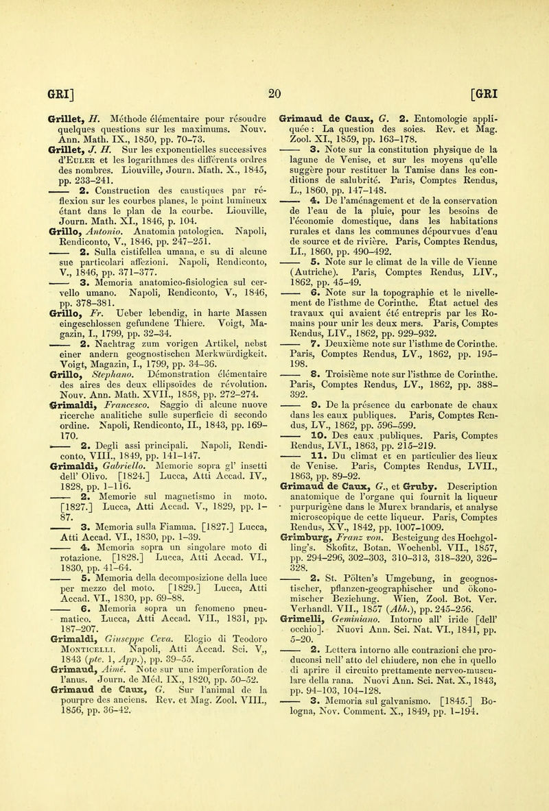 Grillet, H. Methode elementaire pour resoudre quelques questions sur les maximums. Nouv. Ann. Math. IX., 1850, pp. 70-73. Grillet, J. H. Sur les exponentielles successives d'EtTLEB et les logarithmes des differents ordres des nombres. Liouville, Journ. Math. X., 1845, pp. 233-241. — 2. Construction des caustiques par re- flexion sur les courbes planes, le point luraineux etant dans le plan de la courbe. Liouville, Journ. Math. XI., 1846, p. 104. Grillo, Antonio. Anatomia patologica. Napoli, Rendiconto, V., 1846, pp. 247-251. ■ 2. Sulla cistifellea umana, e su di alcune sue particolari affezioni. Napoli, Rendiconto, v., 1846, pp. 371-377. • 3. Memoria anatomico-fisiologica sul cer- vello umano. Napoli, Rendiconto, V., 1846, pp. 378-381. Grillo, Fr. Ueber lebendig, in harte Massen eingeschlossen gefundene Thiere. Voigt, Ma- gazin, I., 1799, pp. 32-34. —- 2. Nachtrag zum vorigen Artikel, nebst einer andern geognostischen Merkwiirdigkeit. Voigt, Magazin, I., 1799, pp. 34-36. Grillo, Stephano. Demonstration elementaire des aires des deux ellipsoides de revolution. Nouv. Ann. Math. XVII., 1858, pp. 272-274. CS-rimaldi) Francesco. Saggio di alcune nuove ricerche analitiche suUe superficie di secondo ordine. Napoli, Rendiconto, II., 1843, jip. 169- 170, . 2. Degli assi principali. Napoli, Rendi- conto, VIII., 1849, pp. 141-147. Grimaldi, Gabriello. Memorie sopra gl' insetti deir Olivo. [1824.] Lucca, Atti Accad. IV., 1828, pp. 1-116. 2. Memorie sul maguetismo in moto. [1827.] Lucca, Atti Accad. V., 1829, pp. 1- 87. 3. Memoria sulla Fiamma. [1827.] Lucca, Atti Accad. VL, 1830, pp. 1-39. 4. Memoria sopra un singolare moto di rotazione. [1828.] Lucca, Atti Accad. VL, 1830, pp. 41-64. 5. Memoria della decomposizione della luce per mezzo del moto. [1829.] Lucca, Atti Accad. VI., 1830, pp. 69-88. 6. Memoria sopra un fenomeno pneu- • matico. Lucca, Atti Accad. VII., 1831, pp. 187-207. Grimaldi, Ghtsepjje Ceva. Elogio di Teodoro MoNTiCELLi. Napoli, Atti Accad. Sci. V., 1843 {pte. 1, App.), pp. 39-55. Grimaud, Aime. Note sur une imperforation de I'anus. Journ. de Med. IX., 1820, pp. 50-52. Grimaud de Caux, G. Sur I'animal de la pourpre des anciens. Rev. et Mag. Zool. VIII., 1856, pp. 36-42. Grimaud de Caux, G. 2. Eutomologie appli- quee: La question des soies. Rev. et Mag. Zool. XL, 1859, pp. 163-178. 3. Note sur la constitution physique de la lagune de Venise, et sur les moyens qu'elle suggere pour restituer la Tamise dans les con- ditions de salubrite. Paris, Comptes Rendus, L., 1860, pp. 147-148. 4. De I'amenagement et de la conservation de I'eau de la pluie, pour les besoins de I'economie domestique, dans les habitations rurales et dans les communes depourvues d'eau de source et de riviere. Paris, Comptes Rendus, LL, 1860, pp. 490-492. 5. Note sur le climat de la ville de Vienna (Autriche). Paris, Comptes Rendus, LIV., 1862, pp. 45-49. 6. Note sur la topographic et le nivelle- ment de I'isthme de Corinthe. Etat actuel des travaux qui avaient ete entrepris par les Re- mains pour unir les deux mers. Paris, Comptes Rendus, LI V., 1862, pp. 929-932. 7. Deuxieme note sur I'isthme de Corinthe. Paris, Comptes Rendus, LV., 1862, pp. 195- 198. 8. Troisieme note sur I'isthme de Corinthe. Paris, Comptes Rendus, LV., 1862, pp. 388- 392. 9. De la presence du carbonate de chaux dans les eaus publiques. Paris, Comptes Ren- dus, LV., 1862, pp. 596-599. 10. Des eaux publiques. Paris, Comptes Rendus, LVL, 1863, pp. 215-219. 11. Du climat et en particulier des lieux de Venise. Paris, Comptes Rendus, LVIL, 1863, pp. 89-92. Grimaud de Caux, G., et Gruby. Description anatomique de I'organe qui fournit la liqueur • purpurigene dans le Murex l)randaris, et analyse microscopique de cette liqueur. Paris, Comptes Rendus, XV., 1842, pp. 1007-1009. Grimburg, Franz von. Besteigung des Hochgol- ling's. Skofitz, Botan. Wochenbl. VII., 1857, pp. 294-296, 302-303, 310-313, 318-320, 326- 328. 2. St. Polten's Umgebung, in geognos- tischer, pflanzen-geographischer und okono- mischer Beziehung. Wien, Zool. Bot. Ver, Verhandl. VII., 1857 {Abh.), pp. 245-256. Grimelli, Geminiano. lutorno all' iride [dell' occhio]. Nuovi Ann. Sci. Nat. VI., 1841, pp. 5-20. 2. Lettera intorno alle contrazioni che pro- duconsi nell' atto del chiudere, non che in quello di aprire il circuito prettamente nerveo-muscu- lare della rana. Nuovi Ann. Sci. Nat. X., 1843, pp. 94-103, 104-128. 3. Memoria sul galvanismo. [1845.] Bo- logna, Nov. Comment. X., 1849, pp. 1-194.