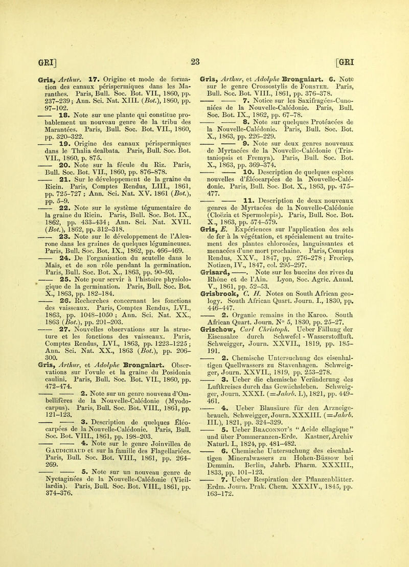 Gris, Arthur. 17. Origine et mode de forma- i tion des canaux perispermiques dans les Ma- ranthes. Paris, Bull. Soc. Bot. VIL, 1860, pp. 237-239; Ann. Sci. Nat. XIIL {Bot.), 1860, pp. 97-102. 18. Note sur une plante qui constitue pro- bablement un nouveau genre de la tribu des Marantees. Paris, Bull. Soc. Bot. VII., 1860, pp. 320-322. 19. Origine des canaux perispermiques dans le Thalia dealbata. Paris, Bull. Soc. Bot. VII., 1860, p. 875. 20. Note sur la fecule du Riz. Paris, Bull. Soc. Bot. VII., 1860, pp. 876-878. 21. Sur le developpement de la graine du Ricin. Paris, Comptes Eendus, LIII., 1861, pp. 725-727 ; Ann. Sci. Nat. XV. 1861 (J5o#.), pp. 5-9. 22. Note sur le systeme tegumentaire de la graine du Ricin. Paris, Bull. Soc. Bot, IX., 1862, pp. 433-434; Ann. Sci. Nat. XVII. {Bot.\ 1862, pp. 312-318. 23. Note sur le developpement de I'Aleu- rone dans les graines de quelques legumineuses. Paris, Bull. Soc. Bot. IX., 1862, pp. 466-469. 24. De I'organisation du scutelle dans le Mais, et de son role pendant la germination. Paris, Bull. Soc. Bot. X., 1863, pp. 90-93. 25. Note pour servir a I'histoire pliysiolo- gique de la germination. Paris, Bull. Soc. Bot. X., 1863, pp. 182-184. 26. Reclierches concernant les fonctions des vaisseaux. Paris, Comptes Rendus, LVI., 1863, pp. 1048-1050 ; Ann. Sci. Nat. XX., 1863 {Bot>), pp. 201-203. 27. Nouvelles observations sur la struc- ture et les fonctions des vaisseaux. Paris, Comptes Rendus, LVI., 1863, pp. 1223-1225 ; Ann. Sci. Nat. XX., 1863 (5ot), pp. 206- 300. Gris, Arthur, et Adolphe Brongniart. Obser- vations sur I'ovule et la graine du Posidonia caulini. Paris, Bull. Soc. Bot. VTI., 1860, pp. 472-474. 2. Note sur un genre nouveau d'Om- belliferes de la Nouvelle-Caledonie (Myodo- carpus). Paris, Bull. Soc. Bot. VIII., 1861, pp. 121-123. 3. Description de quelques JEleo- carpees de la Nouvelle-Caledonie. Paris, Bull. Soc. Bot. VIII., 1861, pp. 198-203. 4:. Note sur le genre Joinvillea de Gaudichaud et sur la famille des Flagellariees. Paris, Bull. Soc. Bot. VIII., 1861, pp. 264- 269. 5. Note sur un nouveau genre de Nyctagin'ees de la Nouvelle-Caledonie (Vieil- ■ lardia). Paris, Bull. Soc. Bot. VIII., 1861, pp. 374-376. Gris, Arthur, et Adolphe Brongniart. 6. Note sur le genre Crossostylis de Forster. Paris, Bull. Soc. Bot. VIII., 1861, pp. 376-378. 7. Notice sur les Saxifragees-Cuno- niees de la Nouvelle-Caledonie. Paris, Bull. Soc. Bot. IX., 1862, pp. 67-78. 8. Note sur quelques Proteacees de la Nouvelle-Caledonie. Paris, Bull. Soc. Bot. X., 1863, pp. 226-229. 9. Note sur deux genres nouveaux de Myrtacees de la Nouvelle-Caledonie (Tris- taniopsis et Fremya). Paris, Bull. Soc. Bot. X., 1863, pp. 369-374. ' 10. Description de quelques especes nouvelles d'jEleocarpees de la Nouvelle-Cale- donie. Paris, Bull. Soc Bot. X., 1863, pp. 475- 477. 11. Description de deux nouveaux genres de Myrtacees de la Nouvelle-Caledonie (Cloezia et Spermolepis). Paris, Bull. Soc. Bot. X., 1863, pp. 574-579. Gris, E. Experiences sur I'application des sels de fer a la vegetation, et specialement au traite- ment des plantes clilorosees, languissantes et menacees d'une mort prochaine. Paris, Comptes Rendus, XXV., 1847, pp. 276-278; Froriep, Notizen, IV., 1847, col. 295-297. Grisard, . Note sur les buccins des rives du Rhone et de I'Ain. Lyon, Soc. Agric. Annal. v., 1861, pp. 52-53. Grisbrook, C. H. Notes on South African geo- logy. South African Quart. Journ. I., 1830, pp. 446-447. 2. Oi'ganic remains in the Karoo. South African Quart. Journ. N° 5, 1830, pp. 25-27. Grischow, Carl Christoph. Ueber Fiillung der Eisensalze durch Schwefel - Wasserstoffluft. Schweigger, Journ. XXVIL, 1819, pp. 185- 191. 2. Chemische Untersuchuug des eisenhal- tigen Quellwassers zu Stavenhagen. Schweig- ger, Journ. XXVIL, 1819, pp. 253-278. 3. Ueber die chemische Veranderung des Luftkreises durch das Gewiichsleben. Schweig- ger, Journ. XXXL {-^Jahrh. I.), 1821, pp. 449- 461. 4. Ueber Blausaure fiir den Ai'zneige- brauch. Schweigger, Journ. XXXIII. {=Jahrb. III.), 1821, pp. 324-329. 5. Ueber Braconnot's Acide ellagique und iiber Pommeranzen-Erde. Kastner, Ai'chiv Naturl. L, 1824, pp. 481-482. 6. Chemische Untersuchuug des eisenhal- tigen Mineralwassers zu Hohen-Biissow bei Demmin. Berlin, Jahrb. Pharm. XXXIII., 1833, pp. 101-123. 7. Ueber Respiration der Pflanzenblatter. Erdm. Journ. Prak. Chem. XXXIV., 1845, pp. 163-172.