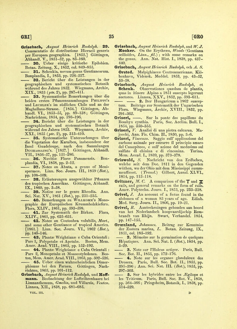 Grisebach) August Heinrich Rudolph. 29. Commentatio de distributione Hieracii generis per Europam geographica. [1852.] Gottingen, Abharidl. V., 1851-52, pp. 83-160. 30. Ueber einige kritische Epilobien. Botan. Zeitung, X., 1852, col. 849-855. 31. Schenkia, novum genus Gentianearum. Bonplandia, I., 1853, pp. 226-227. 32. Bericht iiber die Leistungen in der geographischen und systeraatischen Botanik wahrend des Jahres 1852. Wiegmann, Archiv, XIX., 1853 {pte. 2), pp. 287-411. 33. Systematische Bemerkungen iiber die beiden ersten Pflanzensammlungen Philippi's und Lechler's im siidlichen Chile und an der Maghellans-Strasse. [1854.] Gottingen, Ab- handl. VI., 1853-55, pp. 89-138; Gottingen, Nachrichten, 1854, pp. 193-196. 34. Bericht iiber die Leistungen in der geographischen und systeraatischen Botanik wahrend des Jahres 1853. Wiegmann, Archiv, XXL, 1855 {pte. 2), pp. 313-410. 35. Systematische Untersuchungen iiber die Vegetation der Karaiben, insbesondere der Insel Guadeloupe, nach den Sammlungen Duchassaing's. [1857.] Gottingen, Abhandl. VIL, 1856-57, pp. 151-286. 36. Novitiis Floras Panamensis. Bon- plandia, VL, 1858, pp. 2-12. 37. Notes on Abuta, a genus of Meni- spermefe. Linn. Soc. Journ. III., 1859 (Bot,), pp. 108-109. 38. Erlauterungen ausgewahlter Pflanzen des tropischen Amerikas. Gottingen, Abhandl. IX., 1860, pp. 3-58. 39. Notice sur le genre Rheedia. Ann. Sci. Nat. XV., 1861 {Bot.), pp. 231-235. 40. Bemerkungen zu Willkomm's Mono- graphic der Europaischen Krummholzkiefern. Flora, XLIV., 1861, pp. 593-598. 41. Zur Systematik der Birken. Flora, XLIV., 1861, pp. 625-631. 42. Notes on Coutoubea volubilis. Mart., and some other Gentianese of tropical America. [1861.] Linn. Soc. Journ. VI., 1862 {Bot.), pp.140-146. 43. PlantfB Wrightianse e Cuba Orientali: Pars 1, Polypetalae et Apetalce. Boston, Mem. Amer. Acad. VIIL, 1863, pp. 152-192. 44. Plantse Wrightiante e Cuba Orientali : Pars 2, Monopetalse et Mouocotyledones. Bos- ton, Mem. Amer. Acad. VIIL, 1863, pp. 502-536. 45. Ueber einen wahrscheinlichen Dimor- phismus bei den Farnen. Gottingen, Nach- richten, 1863, pp. 101-112. Grisebach) August Heinrich Rudolph, und Hoff- mann. Beobachtung der Luftrohrenhaare bei Limnanthemum, Gmelin, und Villarsia, Venten. Linnsea, XII., 1838, pp. 681-685. VOL. III. Grisebach, August Heinrich Rudolph, and W. J. Hooker. On the Erythrrea, Woods (Gentiana scilloides, Linn., fil.) ; with some remarks on the genus. Ann. Nat. Hist. I., 1838, pp. 437- 440. Grisebach, August Heinrich Rudolph, och A. S. Orsted. Malpighiacea? Centroamericanse. Kio- benhavn, Vidensk. Meddel. 1853, pp. 43-52, 53-58. Grisebachj August Heinrich Rudolph, et Schenk. Observationes qutedam de plantis, quas in itinere Alpino a 1851 suscepto legerunt auctores. Linnasa, XXV., 1852, pp. 593-611. 2. Iter Hungaricum a 1862 suscep- tum. Beitrage zur Systematik der Ungarischen Flora. Wiegmann, Archiv, XVIII., 1852, pp. 291-362. Griseri, . Sur la ponte des papillons du Bombyx cynthia. Paris, Soc. Acclim. Bull. I., 1854, pp. 350-355. Griseri, V. Analisi di una pietra calcarea. Ma- jocchi, Ann. Fis. Chim. II., 1850, pp. 3-6. Griseri, Vincenzo. Saggio sull' applicazione del carbone animale per estrarre il principio amaro del Caniepiteos, e sull' azione del medesimo sul sulfate di chinina e di cinconina. Torino, Mem. Accad. I., 1839, pp. 373-378. Griswold, S. Nachricht von den Erdbeben, welche seit dem Dec. 1811 in den Gegenden vpiithen, wo der Ohio mit dem Mississij^pi zusam- menfliesst. {Transl.) Gilbert, Annal. XLVL, 1814, pp. 113-118. Gritzner, M. C. A comparison of the X and I rails, and general remarks on the form of rails. Amer. Polytechn. Journ. L, 1853, pp. 233-238. Grivel, J. An account of a fojtus found in the abdomen of a woman 83 years of age. Edinb. Med. Surg. Journ. IL, 1806, pp. 19-21. Grivel, R. Aanteekeningen gehouden aan boord van het Nederlandsch koopvaardijschip Rem- brandt van Rhijn. Swart, Verhandel. 1854, pp. 147-155. Greenland, Johannes. Beitrag zur Kenntniss der Zostera marina, L. Botan. Zeitung, IX., 1851, col. 185-192. 2. Memoire sur la germination de quelques Hepatiques. Ann. Sci. Nat. 1. {Bot.), 1854, pp. 5-29. ' 3. Note sur I'Holcus setiger. Paris, Bull. Soc. Bot. IL, 1855, pp. 172-176. 4. Note sur les organes glanduleux des Drosera. Paris, Bull. Soc. Bot. IL, 1855, pp. 395-396 ; Ann. Sci. Nat. IIL {Bot.), \ 855, pp. 297-303. 5. Sur les hybrides entre les -ZEgilops et les Triticum. Paris, Bull. Soc. Bot. V., 1858, pp. 364-366 ; Pringsheim, Botanik, L, 1858, pp. 514-529. D
