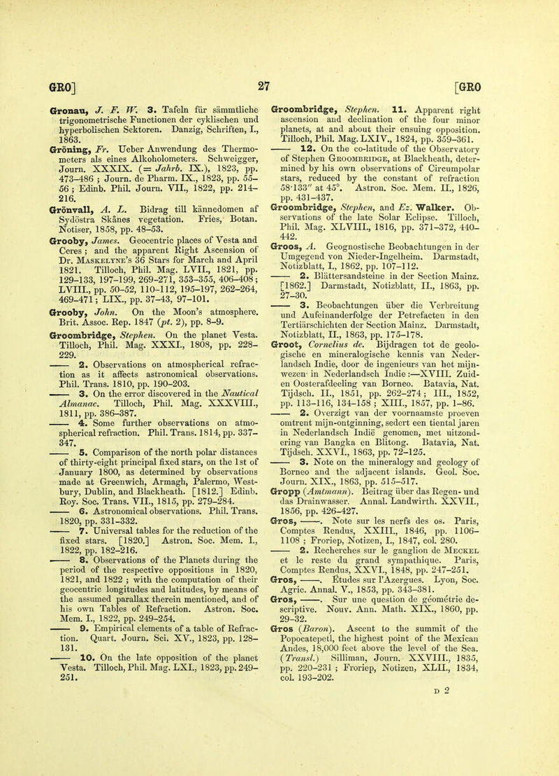 GronaU) J. F. W. 3. Tafeln fur sammtliche trigonometrische Functionen der cyklischen und hyperbolischen Sektoren. Danzig, Schriften, I., 1863. Groning, Fr. Ueber Anwendung des Thermo- meters als eines Alkoholometers. Schweigger, Journ. XXXIX. (= Jahrb. IX.), 1823, pp. 473-486 ; Journ. de Pbarm. IX., 1823, pp. 55- 56 ; Edinb. Phil. Journ. VII., 1822, pp. 214- 216. Grdnvall, A. L. Bidrag till kannedomen af Sydostra Skanes vegetation. Fries, Botan. Notiser, 1858, pp. 48-53. Grooby, James. Geocentric places of Vesta and Ceres ; and the apparent Eight Ascension of Dr. Maskelyne's 36 Stars for March and April 1821. Tilloch, Phil. Mag. LVIL, 1821, pp. 129-133, 197-199, 269-271, 353-355, 406-408; LVIIL, pp. 50-52, 110-112, 195-197, 262-264, 469-471; LIX., pp. 37-43, 97-101. Grooby, John. On the Moon's atmosphere. Brit. Assoc. Rep. 1847 {pt. 2), pp. 8-9. Groombridge, Stephen. On the planet Vesta. TiUoch, Phil. Mag. XXXI., 1808, pp. 228- 229. 2. Observations on atmospherical refrac- tion as it aflPects astronomical observations. Phil. Trans. 1810, pp. 190-203. — 3. On the error discovered in the Nautical Almanac. Tilloch, Phil. Mag. XXXVin., 1811, pp. 386-387. 4. Some further observations on atmo- spherical refraction. Phil. Trans. 1814, pp. 337- 347. 5. Comparison of the north polar distances of thirty-eight principal fixed stars, on the 1 st of January 1800, as determined by observations made at Greenwich, Armagh, Palermo, West- bury, Dublin, and Blackheath. [1812.] Edinb. Eoy. Soc. Trans. VII., 1815, pp. 279-284. 6. Astronomical observations. Phil. Trans. 1820, pp.331-332. 7. Universal tables for the reduction of the fixed stars. [1820.] Astron. Soc. Mem. I., 1822, pp. 182-216. • 8. Observations of the Planets during the period of the respective oppositions in 1820, 1821, and 1822 ; with the computation of their geocentric longitudes and latitudes, by means of the assumed parallax therein mentioned, and of his own Tables of Eefraction. Astron. Soc. Mem. I., 1822, pp. 249-254. 9. Empirical elements of a table of Eefrac- tion. Quart. Journ. Sci. XV., 1823, pp. 128- 131. ■ 10. On the late opposition of the planet Vesta. Tilloch, Phil. Mag. LXI., 1823, pp. 249- 251. Groombridge, Stephen. 11. Apparent right ascension and declination of the four minor planets, at and about their ensuing opposition. Tilloch, Phil. Mag.LXIV., 1824, pp. 359-361. 12. On the co-latitude of the Observatory of Stephen Groombridge, at Blackheath, deter- mined by his own observations of Circumpolar stars, reduced by the constant of refraction 58-133 at 45°. Astron. Soc. Mem. 11., 1826, pp. 431-437. Groombridge, Stephen, and Ez. Walker. Ob- servations of the late Solar Eclipse. Tilloch, Phil. Mag. XLVIII., 1816, pp. 371-372, 440- 442. Groos, A. Geognostische Beobachtungen in der Umgegend von Nieder-Ingelheim. Darmstadt, Notizblatt, I., 1862, pp. 107-112. 2. Bliittersandsteine in der Section Mainz. [1862.] Darmstadt, Notizblatt, II., 1863, pp. 27-30. 3. Beobachtungen iiber die Verbreitung und Aufeinanderfolge der Petrefacten in den Tertiiirschichten der Section Mainz. Darmstadt, Notizblatt, II., 1863, pp. 175-178. Groot, Cornelius de. Bijdragen tot de geolo- gische en mineralogische kennis van Neder- landsch Indie, door de ingenieurs van het mijn- wezen- in Nederlandsch Indie :—XVIII. Zuid- en Oosterafdeeling van Borneo. Batavia, Nat. Tijdsch. II., 1851, pp. 262-274; III., 1852, pp. 113-116, 134-158 ; XIII., 1857, pp. 1-86. 2. Overzigt van der voornaamste proeven omtrent mijn-ontginning, sedert een tiental jaren in Nederlandsch Indie genomen, met uitzond- ering van Bangka en Blitong. Batavia, Nat. Tijdsch. XXVI., 1863, pp. 72-125. 3. Note on the mineralogy and geology of Borneo and the adjacent islands. Geol. Soc. Journ. XIX., 1863, pp. 515-517. Gropp (Amtmann). Beitrag iiber das Eegen- und das Drainwasser. Annal. Landwirth. XXVII., 1856, pp. 426-427. Gros, . Note sur les nerfs des os. Paris, Comptes Eendus, XXIII., 1846, pp. 1106- 1108 ; Froriep, Notizen, I., 1847, col. 280. 2. Eecherches sur le ganglion de Meckel et le reste du grand sympathique. Paris, Comptes Eendus, XXVI., 1848, pp. 247-251. Gros, . Etudes sur I'Azergues. Lyon, Soc. Agric. Annal. V., 1853, pp. 343-381. Gros, -. Sur une question de geometric de- scriptive. Nouv. Ann. Math. XIX., 1860, pp. 29-32. Gros {Baron). Ascent to the summit of the Popocatepetl, the highest point of the Mexican Andes, 18,000 feet above the level of the Sea. {Transl.) Silliman, Journ. XXVIIL, 1835, pp. 220-231 ; Froriep, Notizen, XLII., 1834, col. 193-202. D 2