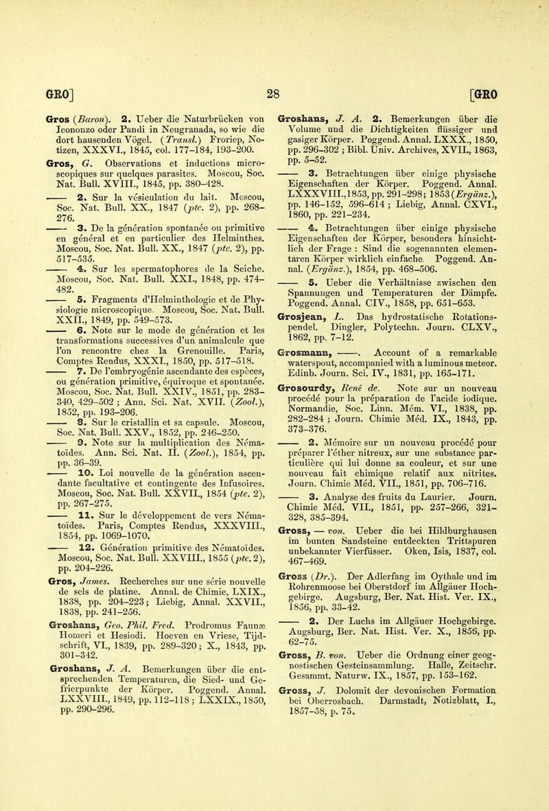 Gros {Baroii). 2. Ueber die Naturbriicken von Icononzo oder Pandi in Neugranada, so wie die dort hausenden Vogel. {Transl.) Froriep, No- tizen, XXXVI., 1845, col. 177-184, 193-200. Gros, G. Observations et inductions micro- scopiques sur quelques parasites. Moscou, Soc. Nat. Bull. XVIII., 1845, pp. 380-428. • 2. Sur la vesiculation du lait. Moscou, Soc. Nat. Bull. XX., 1847 {i)te. 2), pp. 268- 276. —~ 3. De la generation spontanee ou primitive en general et en particulier des Helminthes. Moscou, Soc. Nat. Bull. XX., 1847 {pte. 2), pp. 517-535. — 4. Sur les spermatophores de la Seiche. Moscou, Soc. Nat. Bull. XXI., 1848, pp. 474- 482. 5. Fragments d'Helminthologie et de Phy- siologic microscopique. Moscou, Soc. Nat. Bull. XXII., 1849, pp. 549-573. —— 6. Note sur le mode de generation et les transformations successives d'un animalcule que I'on rencontre chez la Grenouille. Paris, Comptes Rendus, XXXI., 1850, pp. 517-518. 7. De I'embryogenie ascendante des especes, ou generation primitive, equivoque et spontanee. Moscou, Soc. Nat. Bull. XXIV., 1851, pp. 283- 340, 429-502 ; Ann. Sci. Nat. XVII. {Zool), 1852, pp. 193-206. 8. Sur le cristallin et sa capsule. Moscou, Soc. Nat. Bull. XXV., 1852, pp. 246-250. — 9. Note sur la multiplication des Nema- toides. Ann. Sci. Nat. II. [Zool.), 1854, pp. pp. 36-39. —— 10. Loi nouvelle de la generation ascen- dante facultative et contingente des Infusoires. Moscou, Soc. Nat. Bull. XXVII., 1854 {pte. 2), pp. 267-275. 11. Sur le developpement de vers Nema- toides, Paris, Comptes Rendus, XXXVIII., 1854, pp. 1069-1070. 12. Generation primitive des Nematoides. Moscou, Soc. Nat. Bull. XXVIII., 1855 {pte. 2), pp. 204-226. GroS) James. Recherches sur une serie nouvelle de sels de platine. Annal. de Chimie, LXIX., 1838, pp. 204-223; Liebig, Annal. XXVII., 1838, pp. 241-256. Groshans, Geo. Phil. Fred. Prodromus Faunae Homeri et Hesiodi. Hoeven en Vriese, Tijd- schrift, VI., 1839, pp. 289-320; X., 1843, pp. 301-342. Groshans, J. A. Bemerkungen iiber die ent- sprechenden Temperaturen, die Sied- und Ge- frierpunkte der Korper. Poggend. Annal. , LXXVIIL, 1849, pp. 112-118; LXXIX., 1850, pp. 290-296. Groshaus, J. A. 2. Bemerkungen iiber die Volume und die Dichtigkeiten fliissiger und gasiger Korper. Poggend. Annal. LXXX., 1850, pp. 296-302 ; Bibl. Univ. Archives, XVn., 1863, pp. 5-52. 3. Betrachtungen iiber einige physische Eigenschaften der Korper. Poggend. Annal. LXXXVIII.,1853, pp. 291-298; 185S{Ergdnz.), pp. 146-152, 596-614 ; Liebig, Annal. CXVI., 1860, pp. 221-234. 4. Betrachtungen iiber einige physische Eigenschaften der Korper, besonders hinsicht- lich der Frage : Sind die sogenannten elemen- taren Korper wirklich einfache. Poggend. An- nal. {Ergdnz.), 1854, pp. 468-506. 5. Ueber die Verhaltnisse zwischen den Spannungen und Temperaturen der Dampfe. Poggend. Annal. CIV., 1858, pp. 651-653. Grosjean, L. Das hydrostatische Rotations- pendel. Dingier, Polytechn. Journ. CLXV., 1862, pp. 7-12. Grosmaun, . Account of a remarkable v^aterspout, accompanied with a luminous meteor. Edinb. Journ. Sci. IV., 1831, pp. 165-171. Grosourdy, Rene de. Note sur un nouveau precede pour la preparation de I'acide iodique. Normandie, Soc. Linn. Mem. VI., 1838, pp. 282-284 ; Journ. Chimie Med. IX., 1843, pp. 373-376. 2. Memoire sur un nouveau precede pour preparer I'ether nitreux, sur une substance par- ticuliere qui lui donne sa couleur, et sur une nouveau fait chimique relatif aux nitrites. Journ. Chimie Med. VIL, 1851, pp. 706-716. 3. Analyse des fruits du Laurier. Journ. Chimie Med. VII., 1851, pp. 257-266, 321- 328, 385-394. Gross, — von. Ueber die bei Hildburghausen im bunten Sandsteine entdeckten Trittspuren unbekannter Vierfiisser. Oken, Isis, 1837, col. 467-469. Gross {Dr.). Der Adlerfang im Oythale und im Rohrenmoose bei Oberstdorf im Allgauer Hoch- gebirge. Augsburg, Ber. Nat. Hist. Ver. IX., 1856, pp. 33-42. 2. Der Luchs im Allgauer Hochgebirge. Augsburg, Ber. Nat. Hist. Ver. X., 1856, pp. 62-75. Gross, B. von. Ueber die Ordnung einer geog- nostischen Gesteinsammlung. Halle, Zeitschr. Gesammt. Naturw. IX., 1857, pp. 153-162. Gross, J. Dolomit der devonischen Formation bei Oberrosbach. Darmstadt, Notizblatt, I., 1857-58, p. 75.