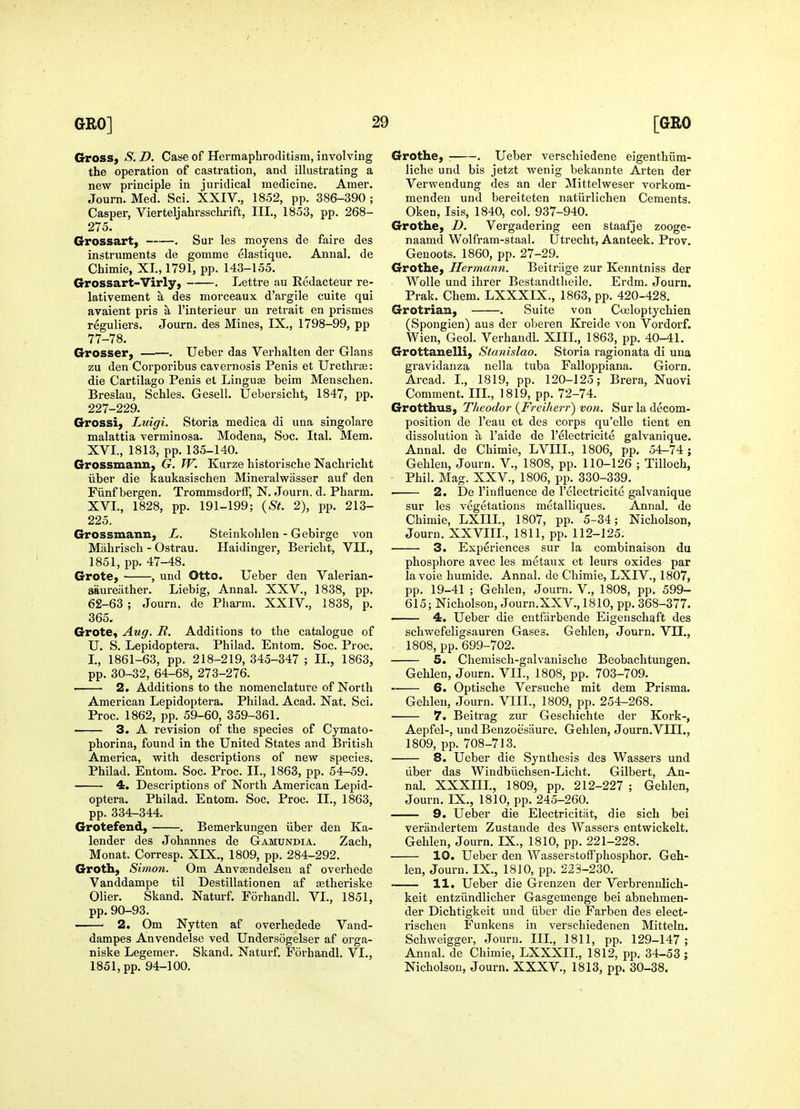 Crross, S. D. Case of Hermaphroditism, involving the operation of castration, and illustrating a new principle in juridical medicine. Amer. Journ. Med. Sci. XXIV., 1852, pp. 386-390 ; Casper, Vierteljahrsschrift, III., 1853, pp. 268- 275. Grossart) . Sur les moyens de faire des instruments de gomme elastique. Annal. de Chimie, XI., 1791, pp. 143-155. Grossart-Virly, . Lettre au Redacteur re- lativement a des morceaux d'argile cuite qui avaient pris a I'interieur un retrait en prismes reguliers. Journ. des Mines, IX., 1798-99, pp 77-78. Grosser, -. Ueher das Verhalten der Glans zu den Corporibus cavernosis Penis et Urethras: die Cartilage Penis et Lingua beim Menschen. Breslau, Schles. Gesell. Uebersicht, 1847, pp. 227-229. Grossi, Luigi. Storia medica di una singolare malattia verminosa. Modena, Soc. Ital. Mem. XVI., 1813, pp. 135-140. Grossmann, G. W. Kurze historisehe Nachricht iiber die kaukasischen Mineralwasser auf den Fiinf bergen. TrommsdorfF, N. Journ. d. Pharm. XVI., 1828, pp. 191-199; {St. 2), pp. 213- 225. Grossmann, L. Steinkohlen - Gebirge von Mahrisch - Ostrau. Haidinger, Bericht, VII., 1851, pp. 47-48. Grote, , und Otto. Ueber den Valerian- aaureather. Liebig, Annal. XXV., 1838, pp. 62-63 ; Journ. de Pharm. XXIV., 1838, p. 365. GrotCf Aug. R. Additions to the catalogue of U. S. Lepidoptera. Philad. Entom. Soc. Proc. I., 1861-63, pp. 218-219, 345-347 ; II., 1863, pp. 30-32, 64-68, 273-276. 2. Additions to the nomenclature of North American Lepidoptera. Philad. Acad. Nat. Sci. Proc. 1862, pp. 59-60, 359-361. 3. A revision of the species of Cymato- phorina, found in the United States and British America, with descriptions of new species. Philad. Entom. Soc. Proc. II., 1863, pp. 54-59. 4. Descriptions of North American Lepid- optera. Philad. Entom. Soc. Proc. II., 1863, pp. 334-344. Grotefend, . Bemerkuugen iiber den Ka- lender des Johannes de Gamundia. Zach, Monat. Corresp. XIX., 1809, pp. 284-292. Groth, Simon. Om Anvsendelseu af overhede Vanddampe til Destillationen af setheriske Olier. Skand. Naturf. Forhandl. VI., 1851, pp.90-93. • 2. Om Nytten af overhedede Vand- dampes Anvendelse ved Undersogelser af orga- niske Legemer. Skand. Naturf. Forhandl. VI., 1851, pp. 94-100. Grothe, : . Ueber verschiedene eigenthiim- liche und bis jetzt wenig bekannte Arten der Verwendung des an der Mittelweser vorkom- menden und bereiteten natiirlichen Cements. Oken, Isis, 1840, col. 937-940. Grothe, D. Vergadering een staafje zooge- naamd Wolfram-staal. Utrecht, Aanteek. Prov. Genoots. 1860, pp. 27-29. GrotHe, Hermann. Beitriige zur Kenntniss der Wolle und ihrer Bestandtheile. Erdm, Journ. Prak. Chem. LXXXIX., 1863, pp. 420-428. Grotrian, . Suite von Coeloptychien (Spongien) aus der oberen Kreide von Vordorf. Wien, Geol. Verhandl. XIII, 1863, pp. 40-41. Grottanelli, Stanislao. Storia ragionata di una gravidanza nella tuba Falloppiana. Giorn. Arcad. I., 1819, pp. 120-125; Brera, Nuovi Comment. IIL, 1819, pp. 72-74. Grotthus, Theodor {FreUierr') von. Sur la decom- position de I'eau et des corps qu'elle tient en dissolution a I'aide de I'electricite galvanique. Annal. de Chimie, LVIIL, 1806, pp. 54^74; Gehlen, Journ. V., 1808, pp. 110-126 ; Tilloch, Phil. Mag. XXV., 1806, pp. 330-339. ■ 2. De I'iufluence de I'electricite galvanique sur les vegetations metalliques. Annal. de Chimie, LXIII, 1807, pp. 5-34; Nicholson, Journ. XXVIIL, 1811, pp. 112-125. 3. Experiences sur la combinaison du phosphore avec les metaux et leurs oxides par lavoie humide. Annal. de Chimie, LXIV., 1807, pp. 19-41 ; Gehlen, Journ. V., 1808, pp. 599- 615; Nicholson, Journ.XXV., 1810, pp. 368-377. 4. Ueber die entfiirbende Eigenschaft des schwefeligsauren Gases. Gehlen, Journ. VII., 1808, pp. 699-702. 5. Chemisch-galvanische Beobachtuugen. Gehlen, Journ. VII., 1808, pp. 703-709. 6. Optische Versuche mit dem Prisma. Gehlen, Journ. VIII., 1809, pp. 254-268. 7. Beitrag zur Geschichte der Kork-, Aepfel-, und Benzoesaure. Gehlen, Journ.VIH., 1809, pp. 708-713. 8. Ueber die Synthesis des Wassers und liber das Windbiichsen-Licht. Gilbert, An- nal. XXXIIL, 1809, pp. 212-227 ; Gehlen, Journ. IX., 1810, pp. 245-260. 9. Ueber die Electricitiit, die sich bei verandertem Zustande des Wassers entwickelt. Gehlen, Journ. IX., 1810, pp. 221-228. 10. Ueber den Wasserstoffphosphor. Geh- len, Journ. IX., 1810, pp. 223-230. 11. Ueber die Grenzen der Verbrennlich- keit entziindlicher Gasgemenge bei abnehmen- der Dichtigkeit und iiber die Farben des elect- rischen Funkens in verschiedenen Mitteln. Schweigger, Journ. III., 1811, pp. 129-147; Annal. de Chimie, LXXXIL, 1812, pp. 34-53 ; Nicholson, Journ. XXXV., 1813, pp. 30-38.