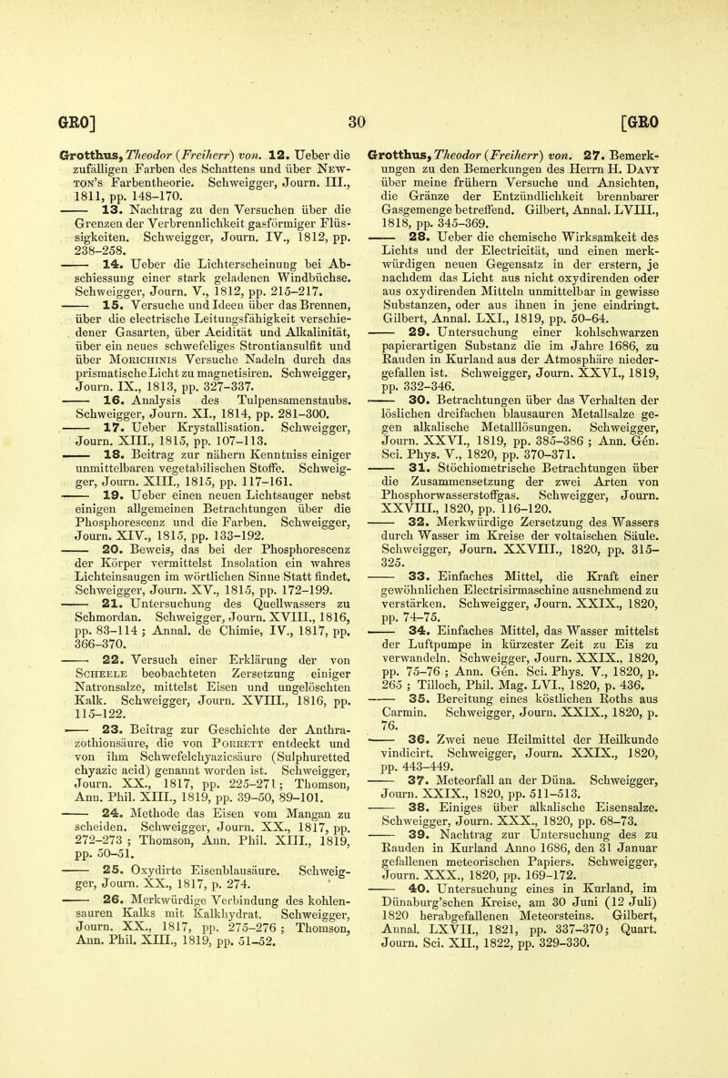 (xvotHvaSfTheodor {Freiherr) von. 12. Uebei die zufalligen Farben des Schattens und iiber New- ton's Farbentheorie. Schweigger, Journ. III., 1811, pp. 148-170. 13. Nachtrag zu den Versuchen iiber die Grenzen der Verbrennlicbkeit gasformiger Fliis- sigkeiten. Schweigger, Journ. IV., 1812, pp. 238-258. —-— 14. Ueber die Licbterscheinung bei Ab- schiessung einer stark geladenen Windbiichse. Schweigger, Journ. V., 1812, pp. 215-217. 15. Versuche und Ideen iiber das Brennen, iiber die electrische Leitungsfahigkeit verschie- . dener Gasarten, iiber Aciditat und ALkalinitat, iiber ein neues schwefeliges Strontiausulfit und iiber Morichinis Versuche Nadeln durch das prismatische Licht zu magnetisiren. Schweigger, Journ. IX., 1813, pp. 327-337. 16. Analysis des Tulpensamenstaubs. Schweigger, Journ. XI., 1814, pp. 281-300. 17. Ueber Krystallisation. Schweigger, Journ. XIII., 1815, pp. 107-113. — 18. Beitrag zur nahern Kenntniss einiger unmittelbaren vegetabilischen StofFe. Schweig- ger, Journ. XIII., 1815, pp. 117-161. —- 19. Ueber einen neuen Lichtsauger nebst einigen allgemeinen Betrachtungen iiber die Phosphorescenz und die Farben. Schweigger, Journ. XIV., 1815, pp. 133-192. 20. Beweis, das bei der Phosphorescenz der Korper Termittelst Insolation ein wahres Lichteinsaugen im wortlichen Sinne Statt findet. Schweigger, Journ. XV., 1815, pp. 172-199. 21. Untersuchung des Quellwassers zu Schmordan. Schweigger, Journ. XVIII., 1816, pp. 83-114 ; Annal. de Chimie, IV., 1817, pp. 366-370. 22. Versuch einer Erklarung der von ScHEELE beobachteten Zersetzung einiger Natronsalze, mittelst Eisen und ungeloschten Kalk. Schweigger, Journ. XVIIL, 1816, pp. 115-122. ' 23. Beitrag zur Geschichte der Anthra- zothionsaure, die von Porrett entdeckt und von ihm Schwefelchyazicsaure (Sulphuretted chyazic acid) genannt worden ist. Schweigger, Journ. XX., 1817, pp. 225-271; Thomson, Ann. Phil. XIH., 1819, pp. 39-50, 89-101. 24. Methode das Eisen vom Mangan zu scheiden. Schweigger, Journ. XX., 1817, pp. 272-273 ; Thomson, Ann. Phil. XIII., 1819, pp. 50-51. 25. Oxydirte Eisenblausaure. Schweig- ger, Journ. XX., 1817, p. 274. 26. Merkwiirdige Vet-bindung des kohlen- sauren Kalks mit Kalkhydrat. Schweigger, Journ. XX., 1817, pp. 275-276 ; Thomson, Ann. Phil. XHI., 1819, pp. 51-52. Grotthus, TAeoJor {Freiherr) von. 27. Bemerk- ungen zu den Bemerkungen des Herrn H. Davy iiber meine friihern Versuche und Ansichten, die Granze der Entziindlichkeit brennbaxer Gasgemenge betreffend. Gilbert, Annal. LVIII., 1818, pp. 345-369. .—— 28. Ueber die chemische Wirksamkeit des Lichts und der Electricitat, und einen merk- wiirdigen neuen Gegensatz in der erstern, je nachdem das Licht aus nicht oxydirenden oder aus oxydirenden Mitteln unmittelbar in gewisse Substanzen, oder aus ihnen in jene eindringt. Gilbert, Annal. LXI., 1819, pp. 50-64. 29. Untersuchung einer kohlschwarzen papierartigen Substanz die im Jahre 1686, zu Rauden in Kurland aus der Atmosphiire nieder- gefallen ist. Schweigger, Journ. XXVI., 1819, pp. 332-346. 30. Betrachtungen iiber das Verhalten der loslichen dreifachen blausauren Metallsalze ge- gen alkalische MetalUosungen. Schweigger, Journ. XXVI., 1819, pp. 385-386 ; Ann. Gen. Sci. Phys. v., 1820, pp. 370-371. 31. Stochiometrische Betrachtungen iiber die Zusammensetzung der zwei Arten von Phosphorwasserstoffgas. Schweigger, Journ. XXVm., 1820, pp. 116-120. 32. Merkwiirdige Zersetzung des Wassers durch Wasser im Kreise der voltaischen Saule. Schweigger, Journ. XXVIII., 1820, pp. 315- 325. 33. Einfaches Mittel, die Kraft einer gewohnlichen Electrisirmaschine ausnehmend zu verstarken. Schweigger, Joui-n. XXIX., 1820, pp. 74-75. 34. Einfaches Mittel, das Wasser mittelst der Luftpumpe in kiii'zester Zeit zu Eis zu verwandeln. Schweigger, Journ. XXIX., 1820, pp. 75-76 ; Ann. Gen. Sci. Phys. V., 1820, p. 265 ; Tilloch, Phil. Mag. LVL, 1820, p. 436. —— 35. Bereitung eines kostlichen Roths aus Carmin. Schweigger, Journ. XXIX., 1820, p. 76. ■ 36. Zwei neue Heilmittel der Heilkunde vindicirt. Schweigger, Journ. XXIX., 1820, pp. 443-449. 37. Meteorfall an der Diina. Schweigger, Journ. XXIX., 1820, pp. 511-513. 38. Einiges iiber alkalische Eisensalze. Schweigger, Journ. XXX., 1820, pp. 68-73. 39. Nachtrag zur Untersuchung des zu Rauden in Kurland Anno 1686, den 31 Januar gefallenen meteorischen Papiers. Schweigger, Journ. XXX., 1820, pp. 169-172. 40. Untersuchung eines in Kurland, im Diinaburg'schen Kreise, am 30 Juni (12 Juli) 1820 herabgefallenen Meteorsteins. Gilbert, Annal. LXVII., 1821, pp. 337-370; Quart. Journ. Sci. XII., 1822, pp. 329-330.