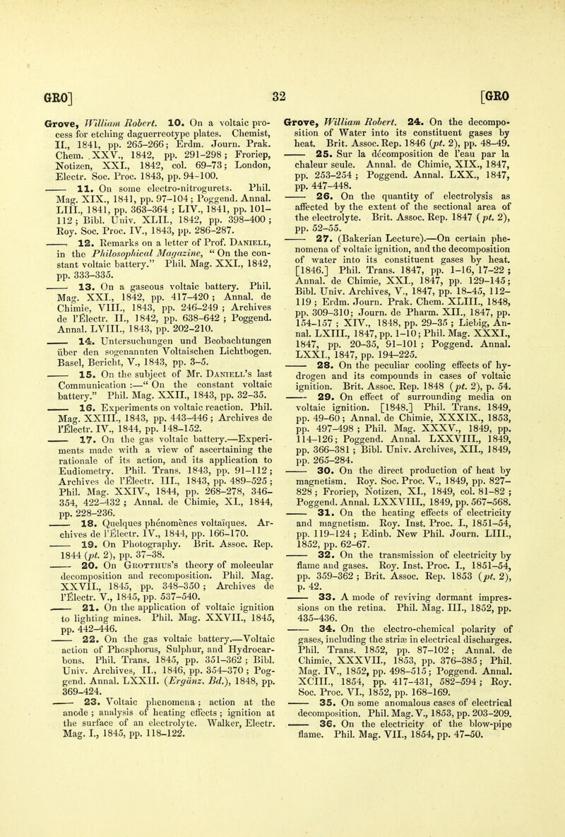 Grove, William Robert. 10. On a voltaic pro- cess for etching daguerreotype plates. Chemist, IL, 1841, pp. 265-266; Erdm. Journ, Prak. Chem. .XXV., 1842, pp. 291-298; Froriep, Notizen, XXL, 1842, col. 69-73; London, Electr. Soc. Proc. 1843, pp. 94-100. 11. On some electro-nitrogurets. Phil. Mag. XIX., 1841, pp. 97-104 ; Poggend. Annal. LIIL, 1841, pp. 363-364 ; LIV., 1841, pp. 101- 112; Bibl. Univ. XLIL, 1842, pp. 398-400; Roy. Soc. Proc. IV., 1843, pp. 286-287. , 12. Remarks on a letter of Prof. Daniell, in the Philosophical Magazine,  On the con- stant voltaic battery. Phil. Mag. XXL, 1842, pp. 333-335. 13. On a gaseous voltaic battery. Phil. Mag. XXL, 1842, pp. 417-420 ; Annal. de Chimie, VIII., 1843, pp. 246-249 ; Archives de rfilectr. IL, 1842, pp. 638-642 ; Poggend. Annal. LVIIL, 1843, pp. 202-210. 14. Untersuchungen und Beobachtungen iiber den sogenannten Voltaischen Lichtbogen. Basel, Bericht, V., 1843, pp. 3-5. 15. On the subject of Mr. Daniell's last Communication :— On the constant voltaic battery. Phil. Mag. XXIL, 1843, pp. 32-35. ■ 16. Experiments on voltaic reaction. Phil. Mag. XXIIL, 1843, pp. 443-446; Ai-chives de I'Electr. IV., 1844, pp. 148-152. 17. On the gas voltaic battery.—Experi- ments made with a view of ascertaining the rationale of its action, and its application to Eudiometry. Phil. Trans. 1843, pp. 91-112; Archives de I'Electr. III., 1843, pp. 489-525 ; Phil. Mag. XXIV., 1844, pp. 268-278, 346- 354, 422-432 ; Annal. de Chimie, XL, 1844, pp. 228-236. 18. Quelques phenomenes volta'iques. Ar- chives de I'Electr. IV., 1844, pp. 166-170. 19. On Photography. Brit. Assoc. Rep. 1844 (pt. 2), pp. 37-38. 20. On Grotthus's theory of molecular decomposition and recomposition. Phil. Mag. XXVIL, 1845, pp. 348-350 ; Archives de I'Electr. v., 1845, pp. 537-540. . 21. On the application of voltaic ignition to lighting mines. Phil. Mag. XXVIL, 1845, pp. 442-446. 22. On the gas voltaic battery Voltaic action of Phosphorus, Sulphur, and Hydrocar- bons. Phil. Trans. 1845, pp. 351-362 ; Bibl. Univ. Archives, IL, 1846, pp. 354-370 ; Pog- gend. Annal. LXXII. {Ergiinz. Bd.), 1848, pp. 369-424. 23. Voltaic phenomena; action at the anode ; analysis of heating effects ; ignition at the surface of an electrolyte. Walker, Electr. Mag. I., 1845, pp. 118-122. Grove, William Robert. 24. On the decompo- sition of Water into its constituent gases by heat. Brit. Assoc. Rep. 1846 {pt. 2), pp. 48-49. 25. Sur la decomposition de I'eau par la chaleur seule. Annal. de Chimie, XIX., 1847, pp. 253-254 ; Poggend. Annal. LXX., 1847, pp. 447-448. 26. On the quantity of electrolysis as affected by the extent of the sectional area of the electrolyte. Brit. Assoc. Rep. 1847 {pt. 2), pp. 52-55. 27. (Bakerian Lecture).—On certain phe- nomena of voltaic ignition, and the decomposition of water into its constituent gases by heat. [1846.] Phil. Trans. 1847, pp. 1-16, 17-22 ; Annal. de Chimie, XXL, 1847, pp. 129-145; Bibl. Univ. Archives, V., 1847, pp. 18-45, 112- 119 ; Erdm. Journ. Prak. Chem. XLIIL, 1848, pp, 309-310; Journ. de Pharm. XII., 1847, pp. 154-157 ; XIV., 1848, pp. 29-35 ; Liebig, An- nal. LXTIL, 1847, pp. 1-10; Phil. Mag. XXXI., 1847, pp. 20-35, 91-101 ; Poggend. Annal. LXXL, 1847, pp. 194-225. 28. On the peculiar cooling effects of hy- drogen and its compounds in cases of voltaic ignition. Brit. Assoc. Rep. 1848 {pt. 2), p. 54. • 29. On effect of surrounding media on voltaic ignition. [1848.] Phil. Trans. 1849, pp. 49-60; Annal. de Chimie, XXXIX., 1853, pp. 497-498 ; Phil. Mag. XXXV., 1849, pp. 114-126; Poggend. Annal. LXXVIIL, 1849, pp. 366-381 ; Bibl. Univ. Archives, XII., 1849, pp. 265-284. 30. On the direct production of heat by magnetism. Roy. Soc. Proc. V., 1849, pp. 827- 828 ; Froriep, Notizen, XL, 1849, col. 81-82 ; Poggend. Annal. LXXVIIL, 1849, pp. 567-568. 31. On the heating effects of electricity and magnetism. Roy. Inst. Proc. I., 1851-54, pp. 119-124; Edinb. New Phil. Journ. LIIL, 1852, pp. 62-67. 32. On the transmission of electricity by flame and gases. Roy. Inst. Proc. I., 1851-54, pp. 359-362 ; Brit. Assoc. Rep. 1853 {pt. 2), p. 42. 33. A mode of reviving dormant impres- sions on the retina. Phil. Mag. III., 1852, pp. 435-436. 34. On the electro-chemical polarity of gases, including the striae in electrical discharges. Phil. Trans. 1852, pp. 87-102; Annal. de Chimie, XXXVIL, 1853, pp. 376-385; Phil. Mag. IV., 1852, pp. 498-515; Poggend. AnnaL XCIIL, 1854, pp. 417-431, 582-594; Roy. Soc. Proc. VL, 1852, pp. 168-169. 35. On some anomalous cases of electrical decomposition. Phil. Mag. V., 1853, pp. 203-209. 36. On the electricity of the blow-pipe flame. Phil. Mag. VII., 1854, pp. 47-50.