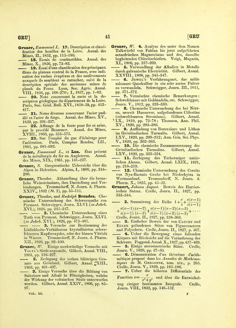 Grunerj Emmanuel L fication des houilles Mines, II., 1852, pp. . 18. Essais de 17. Description et classi- de la Loire. Annal. des 115-180. combustibles. Annal. des Mines, X., 1856, pp. 73-82. 19. Essai d'une classification des principaux filons du plateau central de la France, avec indi- cation' des roches eruptives et des soulevements auxquels ils semblent se rattacher, suivi de la description speciale des anciennes mines de plomb du Forez. Lyon, Soc. Agric. Annal. VIII., 1856, pp. 168-270; L, 1857, pp. 1-82. 20. Note concernant la carte et la de- scription geologique du departement de la Loire. Paris, Soc. Geol. Bull. XVL, 1858-59, pp. 412- 417. 21. Notes diverses concernant I'acier pud- dle et I'acier de forge. Annal. des Mines, XV., 1859, pp. 291-337. 22. Affinage de la fonte pour fer et acier, par le precede Bessemer. AunaL des Mines, XVIII., 1860, pp. 555-573. 23. Sur I'emploi du gaz d'eclairage pour I'acieration. Paris, Comptes Rendus, LIL, 1861, pp. 681-682. Gruner, Emmanuel L., et Lau. Etat present de la metallurgie du fer en Angleterre. Annal. des Mines, XIX., 1861, pp. 131-237. Gruner, S. Geognostische Uebersicht iiber die Alpen in Helvetien. Alpina, T., 1806, pp. 244- 290. Gruuer, Theodor. Abliandlung iiber die brenz- liclie Weinsteinsaure, ihre Darstellung und Ver- bindungen. Trommsdorff, N. Journ. d. Pharm. XXIV., 1832 {St. 2), pp. 55-111. Gruner, Theodor, und Rudolph Brandes. Clie- . mische Untersucliung des Schwerspaths von Pyrmont. Schweigger, Journ. XLVL (= XVL), 1826, pp. 245-247. 2. Cliemische Untersuchung eines Torfs von Pyrmont. Schweigger, Journ. XLVI. (= Jahrb. XVL), 1826, pp. 475-481. 3. Versuche zur Bestimmung der Losliclikeits-Verbaltnisse krystallisirten schwe- felsauren Kupferoxydes, oder des blauen Vitriols in Wasser. Trommsdorff, N. Journ. d. Pharm. XIL, 1826, pp. 92-100. Gruner, W. Einige merkwiirdige Versuche mit Volta's Siiule angestellt. Gilbert, Annal. VIII., 1801, pp. 216-227. 2. Zerlegung des rothen blattrigen Gra- nats aus Gronland. Gilbert, Annal. ]^*XIII., 1803, pp. 491-497. 3. Einige Versuche iiber die Bildung vou Salzsaure und Alkali in Fliissigkeiten, welche der Wirkung der voltaischen Saule unterworfen werden. Gilbert, Annal. XXIV.. 1806, pp. 85- 97. VOL. UI. Gruner, W. 4. Analyse des unter dem Namen Talkwiirfel von Fahlun bis jetzt aufgefiihrten octaedrischen Magneteisens und des, dasselbe begleitenden Chloritschiefers. Voigt, Magazin, XL, 1806, pp. 257-269. 5. Verwandlung der Alkalien in Metalle durch galvanische Electricitat. Gilbert, Annal, XXVIIL, 1808, pp. 345-347. 6. Jewel's Verfahrungsart, das milde salzsaure Quecksilber in ein sehr zartes Pulver zu verwandeln. Schweigger, Journ. III., 1811, pp. 371-372. 7. Vermischte cliemische Bemerkungen: Schwefelsixure mit Goldnadeln, etc. Schweigger, Journ. v., 1812, pp. 325-330. 8. Chemische Untersuchung des bei Nort- en, unweit Hannover, aufgefundenen Colestins (schwefelsauren Strontians). Gilbert, Annal. *LX., 1819, pp. 72-78; Thomson, Ann. Phil. XV., 1820, pp. 283-286. 9. AufBndung von Boraxsaure und Lithon im Gronlandischen Turmalin. Gilbert, Annal. LXV., 1820, pp. 209-212; Ann. Gen. Sci. Phys. v., 1820, pp. 362-363. — 10. Die chemische Zusammensetzung des Gronlandischen Turmalins. Gilbert, Annal. LXV., 1820, pp. 323-324. 11. Zerlegung des Tschermiger natiir- lichen Alauns. Gilbert, Annal. LXIX., 1821, pp. 218-219. 12. Chemische Untersuchuno; des Cereits von Nya-Bastniis Grube bei Niederhytta in Westmanland. Trommsdorff, N. Journ. d. Pharm. X., 1825, pp. 45-52. Grunert, Johann August. Beweis des Harriot- ischen Satzes. Crelle, Journ. II., 1827, pp. 335-344. 2. Summirung der Eeihe X x{x-l) -^z-^ z{z-\) x{x—\) {x—T) x{x—V){x—2){x—Z) + 4z-l) {z-2yz{z-\) (z-2) {z-Z)'^' Crelle, Journ. IL, 1827, pp. 358-363. — 3. Einfacher Beweis der von Cauchy und Etjler gefundenen Satze von Figurennetzen und Polyedern. Crelle, Journ. IL, 1827, p. 367. 4. Ueber die Bewegung eines fallenden Korpers mit Riicksicht auf die Veranderung der Schwere. Poggend.Annal. X., 1827, pp.457-469. 5. Einige stereometrische Satze. Crelle, Journ. v., 1829, pp. 37-50. — 6. Demonstration d'un tlieoreme d'arith- metique propose dans les Annales de Mathema- tiques de M. Gergonne, tom. xix., p. 265. Crelle, Journ. V., 1829, pp. 185-186. 7. Ueber die hoheren Differentiale der oc Function z=—~_—, und iiber die Entwickel- x'-\-y' ung einiger bestimmten Integrale. Journ. VIII., 1832, pp. 146-152. Crelle,