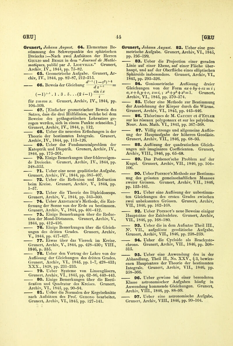 Granert, Johann August. 64. Elementare Be- stimmung des Schwerpunkts des spharischen Dreiecks :—Nach zwei Aufsatzen der Herren GiULio und Besge in dem  Journal de Mathe- matiques, public par J. Liouville. Grunert, Archiv, IV., 1844, pp. 75-82. • 65. Geometrische Aufgabe. Grunert, Ai'- chiv, IV., 1844, pp. 82-87, 212-215. rf'-l (l_z2)'-l 66. Beweis der Gleichung dz'-^ ~ . , ^« . , V sin (-1)-M.3.5...(2e-1)-^ fiir 2=cos X. Grunert, Archiv, IV., 1844, pp. 104-109. — 67. [Einfacher geometrischer Beweis des Satzes, dass die drei Hiilfslinien, welche bei dem Beweise des pythagoraischen Lehrsatzes ge- zogen werden, sich in eineni Punkte schneiden.] Grunert, Archiv, IV., 1844, p. 112. 68. Ueber die neuesten Erfindungen in der Theorie der bestimmten Integrate. Grunert, Archiv, IV., 1844, pp. 113-126. —— 69. Ueber das Fundamentalproblem der Katoptrik und Dioptrik. Grunert, Archiv, IV., 1844, pp. 175-201. • 70. Einige Bemerkungen iiber fehlerzeigen- de Dreiecke. Grunert, Archiv, IV., 1844, pp. 348-355. — 71. Ueber eine neue geodatische Aufgabe. Grunert, Archiv, IV., 1844, pp. 385-407. 72. Ueber die Reflexion und Refraction beim Kreise. Grunert, Archiv, V., 1844, pp. 1-57. 73. Ueber die Theorie des Dipleidoscops. Grunert, Archiv, V., 1844, pp. 343-360. —— 74. Ueber Aristarch's Methode, die Ent- fernung der Sonne von der Erde zu bestimmen. Grunert, Archiv, V., 1844, pp. 401-412. 75. Einige Bemerkungen iiber die Reduc- tion der Mond-Distanzen. Grunert, Archiv, V., 1844, pp. 412-416. ' 76. Einige Bemerkungen iiber die Gleich- ungen des dritten Grades. Grunert, Archiv, v., 1844, pp. 417-427. 77. Etwas iiber das Viereck im Kreise. Grunert, Archiv, V., 1844, pp. 428-430; VIII., 1846, p. 335. 78. Ueber den Vortrag der Lehre von der Auflosung der Gleichungeu des dritten Grades. Grunert, Archiv, VI., 1845, pp. 1-7, 428-433; XXX., 1858, pp. 231-233. —— 79. Ueber Systeme von Linsenglasern, Grunert, Archiv, VI., 1845, pp. 62-86, 440-443. 80. Einige Bemerkungen iiber die Recti- fication und Quadratur des Kreises. Grunert, Archiv, VI., 1845, pp. 90-94. ■ 81. Ueber die Normalen der Kegelschnitte nach Aufsatzen des Prof. Gerono bearbeitet. Grunert, Johann August. 82. Ueber eine geo- metrische Aufgabe. Grunert, Archiv, VI., 1845, pp. 195-199. 83. Ueber die Projection einer geraden Linie auf einer Ebene, auf einer Flache iiber- haupt, und auf der Oberflache eines elliptischen Spharoids insbesondere. Grunert, Archiv, VI., 1845, pp. 293-326. —— 84. Goniometrische Auflosung dreier Gleichungen von der Form ax->cby-\-cz =. i ; ajX+^iiy + c, z=i, ; x^-^y^-\-z^=\. Grunert, Archiv, VI., 1845, pp. 370-374. 85. Ueber eine Methode zur Bestimmung der Ausdehnung der Korper durch die Wiirme. Grunert, Archiv, VI., 1845, pp. 443-446. 86. Theoremes de M. Cauchy et d'EuLEB sur les reseaux polygonaux et sur les polyedres. Nouv. Ann. Math. VI., 1845, pp. 367-368. 87. VoUig strenge und allgemeine Auflos- ung der Hauptaufgabe der hoheren Geodasie. Grunert, Archiv, VII., 1846, pp. 68-93. 88. Auflosung der quadratischen Gleich- ungen mit imaginaren Coefiicienten. Grunert, Archiv, VIII., 1846, pp. 65-68. 89. Das Pothenot'sche Problem auf der Kugel. Grunert, Archiv, VII., 1846, pp. 104- 106. 90. Ueber Poinsot's Methode zur Bestimm- ung des grossten gemeinschaftlichen Maasses zweier Grossen. Grunert, Archiv, VIL, 1846, pp. 153-161. 91. Ueber eine Auflosung der unbestimm- ten Gleichungen des ersten Grades zwischen zwei unbekannten Grossen. Grunert, Archiv, VII., 1846, pp. 162-168. 92. Ueber Poinsot's neue Beweise einiger Hauptsiitze der Zahlenlehre. Grunert, Archiv, Vn., 1846, pp. 168-180. 93. Ueber die in dem Aufsatze Theil III., N\ VII., aufgeloste geodatische Aufgabe. Grunert, Archiv, VII., 1846, pp. 238-259. — 94. Ueber die Cycloide als Brachysto- chrone. Grunert, Archiv, VII., 1846, pp. 308- 315. 95. Ueber eine Anwendung des in der Abhandlung, Theil II., No. XXV., § 3, bewies- enen Hauptsatzes der Theorie der bestimmten Integrate. Grunert, Archiv, VII., 1846, pp. 358-366. 96. Ueber gewisse bei einer besonderen Klasse astronomischer Aufgaben haufig in Anwendung komraende Gleichungen. Grunert, Archiv, VIII., 1846, pp. 88-99. — 97. Ueber eine astronomische Aufgabe.