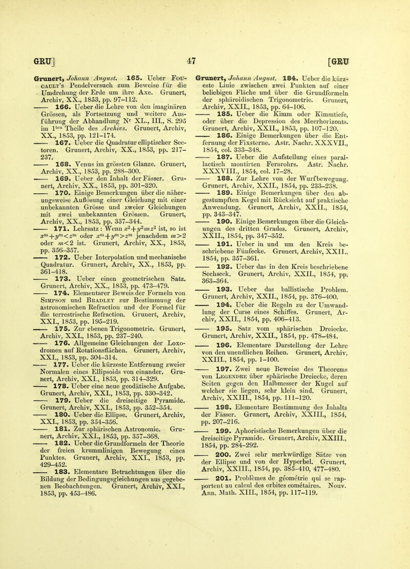 Gruuert, Johann August. 165, Ueber Fou- CAULt's Pendelversuch zum Beweise fiir die Umdrehung der Erde um ibre Axe. Grunert, Arcbiv, XX., 1853, pp. 97-112. 166. Ueber die Lehre von den imaginaren GrSssen, als Fortsetzung und weitere Aus- f iihrung der Abbandlung XL., III., S. 295 im 1*'^'' Tbeile des Archivs. Grunert, Arcbiv, XX., 1853, pp. 121-174. 167. Ueber die Quadratur eUiptiscber Sec- toren. Grunert, Arcbiv, XX,, 1853, pp. 217- 237. 168. Venus im grossten Glanze. Grunert, Arcbiv, XX., 1853, pp. 288-300. 169. Ueber den Inbalt derFasser. nert, Arcbiv, XX., 1853, pp. 301-320. 170. Einige Bemerkungen iiberdie naber- Gru- ungsweise Auflosung einer Gleicbung mit einer unbekannten Grosse und zweier Gleichungen mit zwei unbekannten Grossen. Grunert, Arcbiv, XX., 1853, pp. 337-344. 171. Lebrsatz : Wenn x^+y^—^a jst^ go ist x°^-\-y'^<z^ oder x^-\-y™->z^ jenacbdem m>2 oder m<2 ist. Grunert, Arcbiv, XX., 1853, pp. 356-357. — 172. Ueber Interpolation und mecbaniscbe Quadratur. Grunert, Arcbiv, XX., 1853, pp. 361-418. — 173. Ueber einen geometriscben Satz. Grunert, Arcbiv, XX., 1853, pp. 473-479. 174. Elementarer Beweis der Formeln von Simpson und Bradley zur Bestimmuug der astronomiscben Refraction und der Formel fiir die terrestriscbe Refraction. Grunert, Arcbiv, XXL, 1853, pp. 195-219. — 175. Zur ebeuen Trigonometrie. Gx'unert, Arcbiv, XXL, 1853, pp. 237-240. — 176. Allgemeine Gleicbungen der Loxo- dromen auf Rotationsflacben. Grunert, Arcbiv, XXL, 1853, pp. 304-314. — 177. Ueber die kiirzeste Entfernung zweier Normalen eines Ellipsoids von einander. Gru- nert, Arcbiv, XXL, 1853, pp. 314-329. — 178. Ueber eine neue geodiitiscbe Aufgabe. Grunert, Arcbiv, XXL, 1853, pp. 330-342. 179. Ueber die dreiseitige Pyramide. Grunert, Arcbiv, XXL, 1853, pp. 352-354. — 180. Ueber die Ellipse. Grunert, Arcbiv, XXL, 1853, pp. 354-356. 181. Zur spbai'iscben Astronomic. Gru- nert, Arcbiv, XXL, 1853, pp. 357-368. 182. Ueber die Grundformeln der Tbeorie der freien krummlinigen Bewegung eines Punktes. Grunert, Arcbiv, XXL, 1853, pp. 429-452. 183. Elementare Betracbtungen iiber die Bildung der Bedingungsgleicbungen aus gegebe- nen Beobachtungen. Grunert, Arcbiv, XXL, 1853, pp. 453-486. Grunert, Johann August. 184. Ueber die kiirz- este Linie zwiscben zwei Punkten auf einer beliebigen Fliicbe und iiber die Grundformeln der spbaroidiscben Trigonometric, Grunert, Arcbiv, XXIL, 1853, pp. 64-106. 185. Ueber die Kimm oder Kimmtiefe, oder iiber die Depression des Meerborizonts. Grunert, Arcbiv, XXIL, 1853, pp, 107-120, ■ 186. Einige Bemerkungen iiber die Ent- fernung der Fixsterne. Astr. Nachr. XXXVIL, 1854, col, 333-348. 187. Ueber die Aufstellung eines paral- lactiscb montirten Ferurohrs. Astr. Nacbr. XXXVIIL, 1854, col. 17-28. 188. Zur Lebre von der Wurfbewegung. Grunert, Arcbiv, XXIL, 1854, pp, 233-238, 189. Einige Bemerkungen iiber den ab- gestumpften Kegel mit Riicksicht auf praktiscbe Anwendung, Grunert, Arcbiv, XXIL, 1854, pp, 343-347. — 190. Einige Bemerkungen iiber die Gleich- ungen des dritten Grades. Grunert, Arcbiv, XXIL, 1854, pp. 347-352. 191. Ueber in und um den Kreis be- scbriebene Fiiufecke. Grunert, Arcbiv, XXIL, 1854, pp. 357-361. 192. Ueber das in den Kreis beschriebene Secbseck. Grunert, Arcbiv, XXIL, 1854, pp, 363-364. — 193. Ueber das ballistiscbe Problem. Grunert, Arcbiv, XXIL, 1854, pp. 376-400. — 194. Ueber die Regeln zu der Um wand- lung der Cm'se eines ScbifFes. Grunert, Ar- cbiv, XXIL, 1854, pp. 406-413. — 195. Satz vom spbariscben Dreiecke, Grunert, Arcbiv, XXIL, 1854, pp. 478-484. 196. Elementare Darstellung der Lehre von den unendlichen Reihen, Grunert, Arcbiv, XXIIL, 1854, pp, 1-100. — 197. Zwei neue Beweise des Theorems von Legendke iiber sphiirische Dreiecke, deren Seiten gegen den Halbmesser der Kugel auf welcber sie liegen, sehr klein sind. Grunert, Arcbiv, XXIIL, 1854, pp. 111-120. —— 198. Elementare Bestimmung des Inhalts der Fasser. Grunert, Arcbiv, XXIIL, 1854, pp.207-216. 199. Aphoristische Bemerkungen iiber die dreiseitige Pyramide. Grunert, Arcbiv, XXIIL, 1854, pp. 284-292. — 200. Zwei sehr merkwiirdige Satze von der Ellipse und von der Hyperbel. Grunert, Arcbiv, XXIIL, 1854, pp. 385-410, 477-480. 201. Problemes de geometric qui se rap- portent au calcul des orbites cometaires. Nouv. Ann. Math, XIIL, 1854, pp. 117-119.