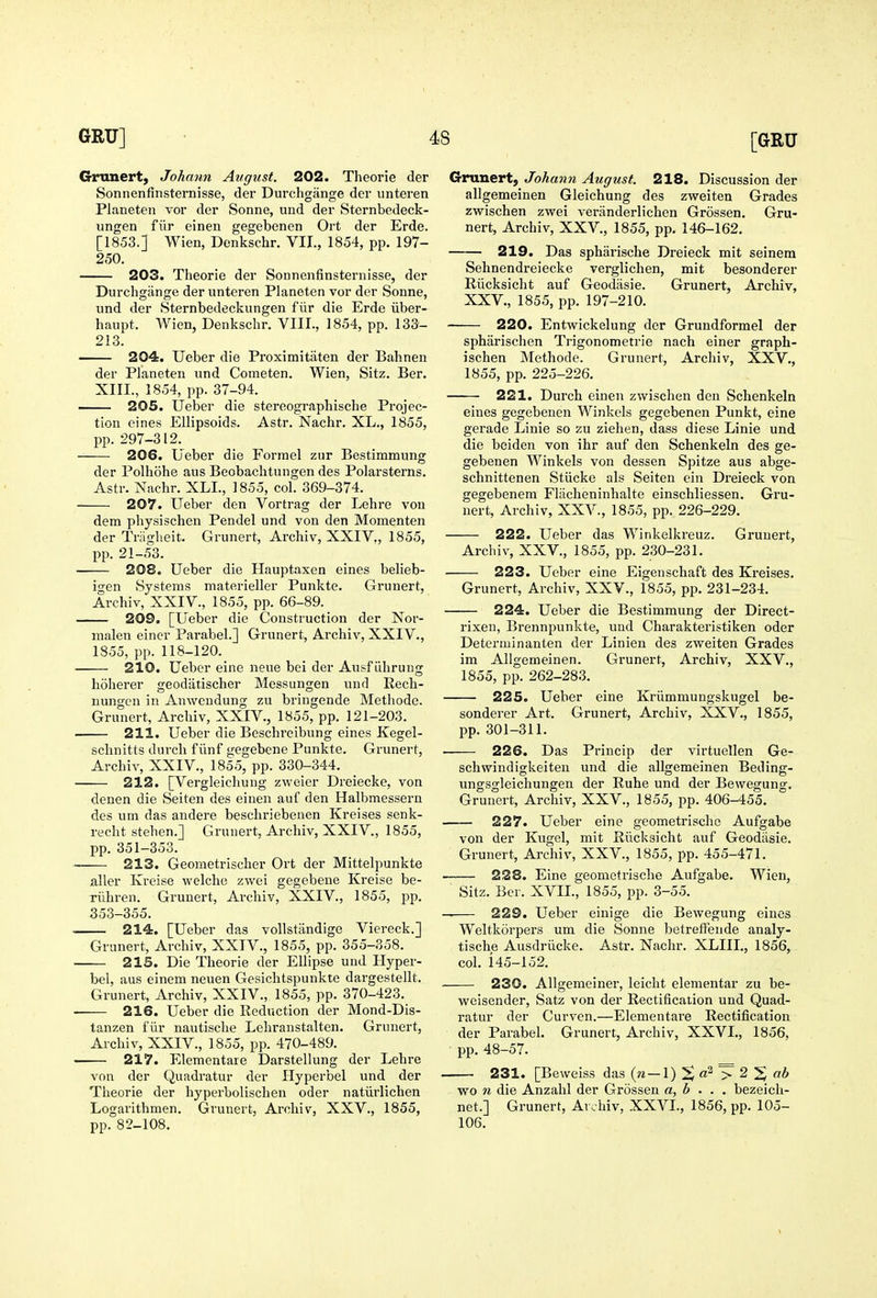 Grnnert, Johann August. 202. Theorie der Sonnenfinsternisse, der Durchgange der unteren Planeteii vor der Sonne, und der Sternbedeck- ungen fur einen gegebenen Ort der Erde. [1853.] Wien, Denkschr. VII., 1854, pp. 197- 250. 203. Theorie der Sonnenfinsternisse, der Durchgange der unteren Planeten vor der Sonne, und der Sternbedeckungen fiir die Erde iiber- haupt. Wien, Denkschr. VIII., 1854, pp. 133- 213. 204. Ueber die Proximitiiten der Bahnen der Planeten und Cometen. Wien, Sitz. Ber. XIII., 1854, pp. 37-94. —— 205. Ueber die stereographische Projec- tion eines Ellipsoids. Astr. Nachr. XL., 1855, pp. 297-312. 206. Ueber die Formel zur Bestimmung der Polhohe aus Beobachtungen des Polarsterns. Astr. Nachr. XLI., 1855, col. 369-374. 207. Ueber den Vortrag der Lehre von dem physischen Pendel und von den Momenten der Triigheit. Grunert, Archiv, XXIV., 1855, pp. 21-53. 208. Ueber die Hauptaxen eines belieb- igen Systems materieller Punkte. Grunert, Archiv, XXIV., 1855, pp. 66-89. 209. [Ueber die Construction der Nor- nialen eincr Parabel.] Grunert, Archiv, XXIV., 1855, pp. 118-120. 210. Ueber eine neue bei der Ausfiihrung hoherer geodiitischer Messungen und Rech- nungen in Auwcndung zu bringende Methode. Grunert, Archiv, XXIV., 1855, pp. 121-203. 211. Ueber die Beschreibung eines Kegel- schnitts durcli flinf gegebene Punkte. Grunert, Archiv, XXIV,, 1855, pp. 330-344. 212. [Vergleichung zweier Dreiecke, von denen die Seiten des einen auf den Halbmessern des um das andere beschriebenen Kreises senk- recht stehen.] Grunert, Archiv, XXIV., 1855, pp. 351-353. 213. Geometrischer Ort der Mittelpunkte aller Kreise welche zwei gegebene Kroise be- rilhren. Grunert, Archiv, XXIV., 1855, pp. 353-355. 214. [Ueber das vollstandige Viereck.] Grunert, Archiv, XXTV., 1855, pp. 355-358. 215. Die Theorie der Ellipse und Hyper- bel, aus einem neuen Gesichtspunkte dargestellt. Grunert, Archiv, XXIV., 1855, pp. 370-423. 216. Ueber die Reduction der Mond-Dis- tanzen fiir nautische Lehranstalten. Grunert, Archiv, XXIV., 1855, pp. 470-489. ' 217. Elementare Darstellung der Lehre von der Quadratur der Ilyperbel und der Theorie der hyperbolischen oder natiirlichen Logarithmen. Grunert, Archiv, XXV., 1855, pp. 82-108. G-runert, Johann August. 218. Discussion der t allgemeinen Gleichung des zweiten Grades zwischen zwei veranderlichen Grossen. Gru- nert, Archiv, XXV., 1855, pp. 146-162. 219. Das spharische Dreieck mit seinera Sehnendreiecke verglichen, mit besonderer Riicksicht auf Geodasie. Grunert, Archiv, XXV., 1855, pp. 197-210. 220. Entwickelung dor Grundformel der spharischen Trigonometric nach einer graph- ischen Methode. Grunert, Archiv, XXV., 1855, pp. 225-226. 221. Durch einen zwischen den Schenkeln eines gegebenen Winkels gegebenen Punkt, eine gerade Linie so zu ziehen, dass diese Linie und die beiden von ihr auf den Schenkeln des ge- gebenen Winkels von dessen Spitze aus abge- schnittenen Stiicke als Seiten ein Dreieck von gegebenem Flacheninhalte einschliessen. Gru- nert, Archiv, XXV., 1855, pp. 226-229. 222. Ueber das Winkelkreuz. Grunert, Archiv, XXV., 1855, pp. 230-231. 223. Ueber eine Eigeuschaft des Kreises. Grunert, Archiv, XXV., 1855, pp. 231-234. 224. Ueber die Bestimmung der Direct- rixeu, Brennpunkte, und Charakteristiken oder Determinanten der Linien des zweiten Grades im Allgemeinen. Grunert, Archiv, XXV., 1855, pp. 262-283. 225. Ueber eine Kriimmungskugel be- sonderer Art. Grunert, Archiv, XXV., 1855, pp. 301-311. ■ 226. Das Princip der virtuellen 6e- schwindigkeiten und die allgemeinen Beding- ungsgleichungen der Rube und der Bewegung. Grunert, Archiv, XXV., 1855, pp. 406-455. 227. Ueber eine geometrischc Aufgabe von der Kugel, mit Riicksicht auf Geodasie. Grunert, Archiv, XXV., 1855, pp. 455-471. 228. Eine geometrische Aufgabe. Wien, Sitz. Ber. XVIL, 1855, pp. 3-55. — 229. Ueber einige die Bewegung eines Weltkorpers um die Sonne betreifende analy- tische Ausdriicke. Astr. Nachr. XLIII., 1856, col. 145-152. 230. Allgemelner, leicht elementar zu be- weisender, Satz von der Rectification und Quad- ratur der Curven.—Elementare Rectification der Parabel. Grunert, Archiv, XXVI., 1856, ■ pp. 48-57. 231. [Beweiss das (w—1) ^ 3^ 2 ^ a6 wo n die Anzahl der Grossen a, b . . . bezeich- net.] Grunert, Ar.hiv, XXVL, 1856, pp. 105-