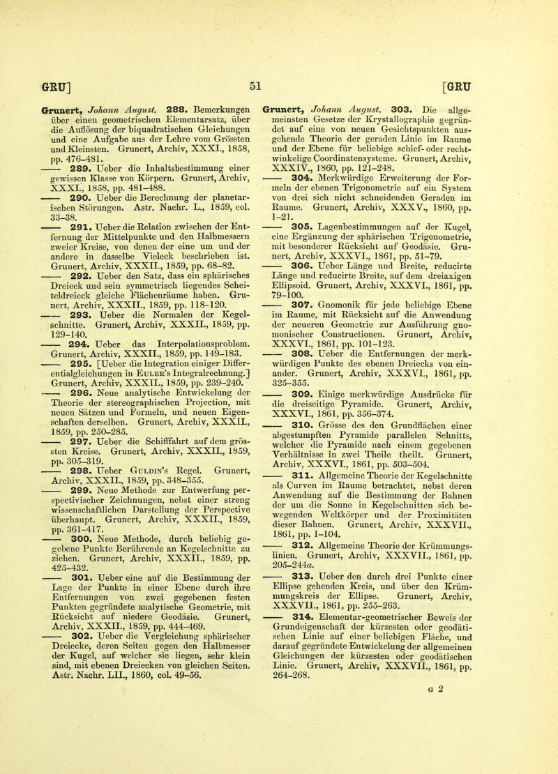 Grunert, Johann August. 288. Bemerkungen iiber einen geometrischen Elementarsatz, iiber die Auflosung der biquadratischen Gleichungen und eine Aufgabe aus der Lehre vom Grossten und Kleinsten. Grunert, Archiv, XXXI., 1858, pp. 476-481. 289. Ueber die Inhaltsbestimmung einer gewissen Klasse von Korpern. Grunert, Archiv, XXXL, 1858, pp. 481-488. 290. Ueber die Berechnung der planetar- ischen Storungen. Astr. Nachr. L., 1859, col. 33-38. 291. Ueber die Relation zwischen der Ent- fernung der Mittelpunkte und den Halbmessern zweier Kreise, von denen der eine um und der andere in dasselbe Vieleck besclirieben ist. Grunert, Archiv, XXXII., 1859, pp. 68-82. 292. Ueber den Satz, dass ein spharisches Dreieck und sein symmetrisch liegendes Schei- teldreieck gleiche Flachenraume haben. Gru- nert, Archiv, XXXII., 1859, pp. 118-120. — 293. Ueber die Normalen der Kegel- schnitte. Grunert, Archiv, XXXII., 1859, pp. 129-140. — 294. Ueber das Interpolationsproblem. Grunert, Archiv, XXXII., 1859, pp. 149-183. 295. [Ueber die Integration einiger Differ- entialgleichungen in Etjler's Integralrechnung.] Grunert, Archiv, XXXII., 1859, pp. 239-240. 296. Neue analytische Entwickelung der Theorie der stereographischen Projection, mit neuen Siitzen und Formeln, und neuen Eigen- schaften derselben. Grunert. Archiv, XXXII., 1859, pp. 250-285. — 297. Ueber die SchifFfahrt aufdem gros- sten Ki-eise. Grunert, Archiv, XXXII., 1859, pp. 305-319. — 298. Ueber Guldin's Regel. Grunert, Ai-chiv, XXXIL, 1859, pp. 348-355. 299. Neue Methode zur Entwerfung per- spectivischer Zeichnungen, nebst einer streng wissenschaftlichen Darstellung der Perspective iiberhaupt. Grunert, Archiv, XXXII., 1859, pp. 361-417. 300. Neue Methode, durch beliebig ge- gebene Punkte Beriihrende an Kegelschnitte zu Ziehen. Grunert, Archiv, XXXII., 1859, pp. 425-432. — 301. Ueber eine auf die Bestimmung der Lage der Punkte in einer Ebene durch ihre Entfernungen von zwei gegebenen festen Punkten gegriindete analytische Geometrie, mit Eiicksicht auf niedere Geodasie. Grunert, Archiv, XXXII., 1859, pp. 444-469. 302. Ueber die Vergleichung spharischer Dreiecke, deren Seiten gegen den Halbmesser der Kugel, auf welcher sie liegen, sehr klein sind, mit ebenen Dreiecken von gleichen Seiten. Astr. Nachr. LII., 1860, col. 49-56. Grunert, Johann August. 303. Die allge- meinsten Gesetze der Krystallographie gegriin- det auf eine von neuen Gesiclitspunkten aus- gchende Theorie der geraden Linie ini Raume und der Ebene fiir beliebige schief- oder recht- winkelige Coordinatensysteme. Grunert, Archiv, XXXIV., 1860, pp. 121-248. 304. Merkwiirdige Erweiterung der For- meln der ebenen Trigonometrie auf ein System, von drei sich nicht schneidenden Geraden im Raume. Grunert, Archiv, XXXV., 1860, pp. 1-21. 305. Lagenbestimmungen auf der Kugel, eine Ergiinzung der spharischen Trigonometrie, mit besonderer Riicksicht auf Geodasie. Gru- nert, Archiv, XXXVI., 1861, pp. 51-79. 306. Ueber Lange und Breite, reducirte Lange und reducirte Breite, auf dem dreiaxigen Ellipsoid. Grunert, Archiv, XXXVI., 1861, pp. 79-100. 307. Gnomonik fiir jede beliebige Ebene im Raume, mit Riicksicht auf die Anwendung der neueren Geometrie zur Ausfiihrung gno- monischer Constructionen. Grunert, Archiv, XXXVI., 1861, pp. 101-123. 308. Ueber die Entfernungen der merk- wiirdigen Punkte des ebenen Dreiecks von ein- ander. Grunert, Archiv, XXXVI., 1861, pp. 325-355. — 309. Einige merkwiirdige Ausdriicke fiir die dreiseitige Pyramide. Grunert, Ai'chiv, XXXVI., 1861, pp. 356-374. -— 310. Grosse des den Grundflachen einer abgestumpften Pyramide parallelen Schnitts, welcher die Pyramide nach einem gegebenen Verhaltnisse in zwei Theile theilt. Grunert, Archiv, XXXVI., 1861, pp. 503-504. — 311. AUgemeine Theorie der Kegelschnitte als Curven im Raume betrachtet, nebst deren Anwendung auf die Bestimmung der Bahnen der um die Sonne in Kegelschnitten sich be- wegenden Weltkorper und der Proximitaten dieser Bahnen. Grunert, Archiv, XXXVII., 1861, pp. 1-104. 312. AUgemeine Theorie der Kriimmungs- linien. Grunert, Archiv, XXXVII., 1861, pp. 205-244a. — 313. Ueber den durch drei Punkte einer Ellipse gehenden Kreis, und iiber den Kinim- mungskreis der Ellipse. Grunert, Archiv, XXXVEI., 1861, pp. 255-263. 314. Elementar-geometrischer Beweis der Grundeigenschaft der kiirzesten oder geodati- schen Linie auf einer beliebigen Flache, und darauf gegriindete Entwickelung der aUgemeinen Gleichungen der kiirzesten oder geodatischen Linie. Grunert, Archiv, XXXVII., 1861, pp. 264-268. G 2