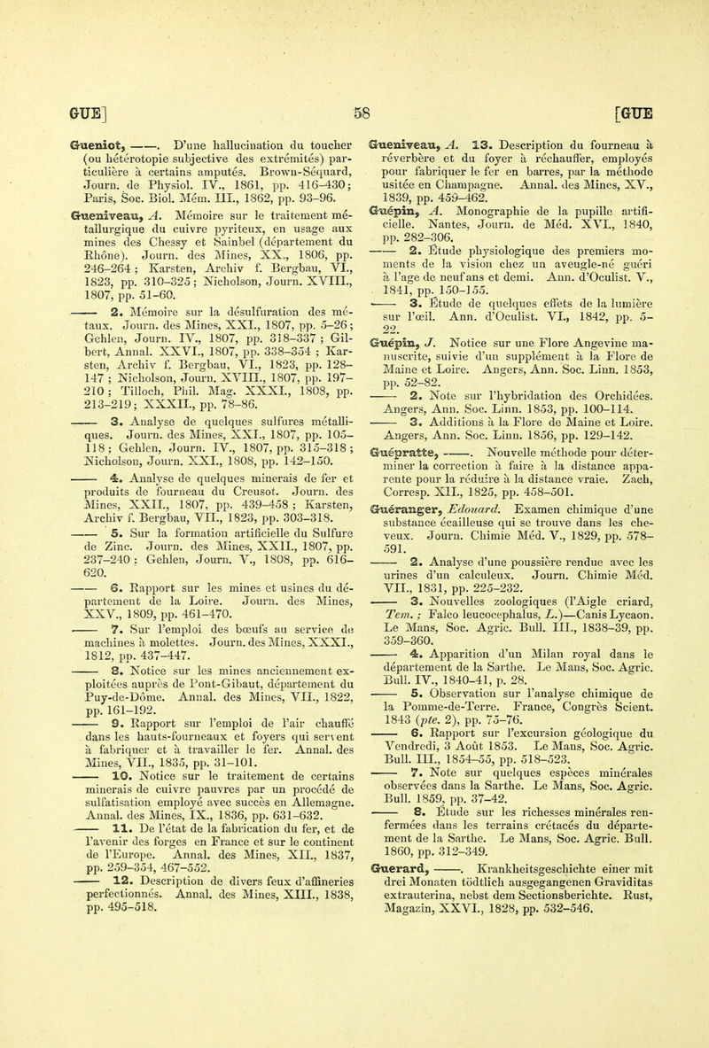 Gueniot, . D'une hallucination du toucher (ou heterotopic subjective des extremites) par- ticuliere a certains amputes. Brown-Sequard, Journ. de Physiol. IV., 1861, pp. 416-^130; Paris, Soc. Biol. Mem. III., 1862, pp. 93-96. Gtieniveati, A. Memoire sur le traitement me- tallurgique du cuivre pyriteux, en usage aux mines des Chessy et Sainbel (departement du Ehone). Journ. des Mines, XX„, 1806, pp. 246-264 ; Karsten, Archiv f. Bergbau, VI., 1823, pp. 310-325; Nicholson, Journ. XVIII., 1807, pp. 51-60. 2. Memoire sur la desulfuration des me- taux. Journ. des Mines, XXL, 1807, pp. 5-26; Gehlen, Journ. IV., 1807, pp. 318-337; Gil- bert, Annal. XXVI., 1807, pp. 338-354 ; Kar- sten, Archiv f. Bergbau, VI., 1823, pp. 128- 147 ; Nicholson, Journ. XVIII., 1807, pp. 197- 210 ; Tilloch, Phil. Mag. XXXI., 1808, pp. 213-219; XXXII., pp. 78-86. 3. Analyse de quelques sulfures metaUi- ques. Journ. des Mines, XXT., 1807, pp. 105- 118; Gehlen, Journ. IV., 1807, pp. 315-318; Nicholson, Journ. XXL, 1808, pp. 142-150. 4. Analyse de quelques minerais de fer et produits de fourneau du Creusot. Journ. des Mines, XXIL, 1807, pp. 439-458 ; Karsten, Archiv f. Bergbau, VII., 1823, pp. 303-318. 5. Sur la formation artificielle du Sulfure de Zinc. Journ. des Mines, XXIL, 1807, pp. 237-240 : Gehlen, Journ. V., 1808, pp. 616- 620. 6. Rapport sur les mines et usines du de- partement de la Loire. Journ. des Mines, XXV., 1809, pp. 461-470. . 7. Sur I'emploi des boeuf's au service de machines a molettes. Journ. des Mines, XXXI., 1812, pp. 437-447. 8, Notice sur les mines anciennement ex- ploitees aupres de Pont-Gibaut, departement du Puy-de-D6me. Annal. des Mines, VII., 1822, pp. 161-192. 9. Rapport sur I'emploi de Fair chaufFe dans les hauts-fourneaux et foyers qui servent a fabriquer et a travailler le fer. Annal. des Mines, VII., 1835, pp. 31-101. 10. Notice sur le traitement de certains minerais de cuivre pauvres par un precede de sulfatisation employe avec succes en Allemagne. Annah des Mines, IX., 1836, pp. 631-632. 11. De I'etat de la fabrication du fer, et de I'avenir des forges en France et sur le continent de I'Europe. Annal. des Mines, XII., 1837, pp. 259-354, 467-552. 12. Description de divers feux d'affineries perfectionnes. Annal. des Mines, XIIL, 1838, pp. 495-518. Gueniveau, A. 13. Description du fourneau a reverbere et du foyer a rechauffer, employes pour fabriquer le fer en barres, par la methode usitee en Champagne. Annal. des Mines, XV., 1839, pp. 459-462. Giiepin, A. Monographic de la pupille artifi- cielle. Nantes, Journ. de Med. XVL, 1840, pp. 282-306. 2. Etude physiologique des premiers mo- ments de la vision chez un aveugle-ne gueri a I'age de neuf ans et demi. Ann. d'Oculist. V., 1841, pp. 150-155. • 3. Etude de quelques eifets de la lumiere sur I'oeih Ann. d'Oculist. VI., 1842, pp. 5- 22. Guepm, J. Notice sur une Flore Angevine ma- nuscrite, suivie d'uu supplement a la Flore de Maine et Loire. Angers, Ann. Soc. Linn. 1853, pp. 52-82. 2. Note sur I'hybridation des Orchidees. Angers, Ann. Soc. Linn. 1853, pp. 100-114. 3. Additions a la Flore de Maine et Loire. Angers, Ann. Soc. Linn. 1856, pp. 129-142. Guepratte, . Nouvelle methode pour deter- miner la correction a faire a la distance appa- rente pour la reduire a la distance vraie. Zach, Corresp. XIL, 1825, pp. 458-501. Gu^rangerj Edouard. Examen chimique d'une substance ecailleuse qui se trouve dans les che- veux. Journ. Chimie Med. V., 1829, pp. 578- 591. 2. Analyse d'une poussiere rendue avec les urines d'un calculeux. Journ. Chimie Med. VII., 1831, pp. 225-232. 3. Nouvelles zoologiques (I'Aigle criard, Tern. ; Falco leucocephalus, i.)—CanisLycaon. Le Mans, Soc. Agric. Bull. III., 1838-39, pp. 359-360. 4. Apparition d'un Milan royal dans le departement de la Sarthe. Le Mans, Soc. Agric. Bull. IV., 1840-41, p. 28. 5. Observation sur I'analyse chimique de la Pomme-de-Terre. France, Congres Scient. 1843 {fte. 2), pp. 75-76. 6. Rapport sur I'excursion geologique du Vendredi, 3 Aout 1853. Le Mans, Soc. Agric. Bull. IIL, 1854-55, pp. 518-523. 7. Note sur quelques especes minerales observees dans la Sarthe. Le Mans, Soc. Agric. Bull. 1859, pp. 37-42. 8. Etude sur les richesses minerales ren- fermees dans les terrains cretaces du departe- ment de la Sarthe. Le Mans, Soc. Agric. Bull. 1860, pp. 312-349. Guerard, . Krankheitsgeschichte einer mit drei Monaten todtlich ausgegangenen Graviditas extrauterina, nebst dem Sectionsberichte. Rust, Magazin, XXVL, 1828, pp. 532-546.