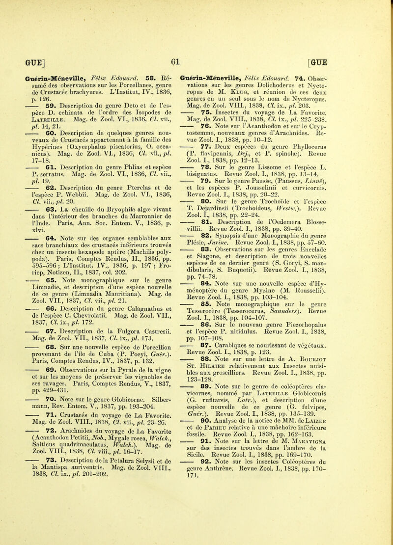 Guerin-Meneville, Felix Edouard. 58. Re- sume des observations sur les Porcellanes, genre de Crustaces brachyures. L'Institut, IV., 1836, p. 126. 59. Description du genre Deto et de I'es- pece D. echinata de I'ordre des Isopodes de Latreille. Mag. de Zool. VI., 1836, CI. vii., pi. 14, 21. 60. Description de quelques genres nou- veaux de Crustaces appartenant a la famille des Hyperines (Oxycephalus piscatorius, O. ocea- nicus). Mag. de Zool. VI., 1836, CI. vii., ja/. 17-18. 61. Description du genre Phlias et espece P. serratus. Mag. de Zool. VI., 1836, CI. vii., pi. 19. 62. Description du genre Pterelas et de I'espece P. Webbii. Mag. de Zool. VI., 1836, CI. vii., pi. 20. 63. La chenille du Bryophila algaj vivant dans I'interieur des branches du Marronnier de rinde. Paris, Ann. See. Entom. V., 1836, p. xlvi. 64. Note sur des organes semblables aux sacs branchiaux des crustaces inferieurs trouves chez un insecte bexapode aptere (Machilis poly- poda). Paris, Comptes Eendus, II., 1836, pp. 595-596 ; L'Institut, IV., 1836, p. 197 ; Fro- riep, Notizen, II., 1837, col. 202. —— 65. Note monographique sur le genre Limnadie, et description d'une espece nouvelle de ce genre (Limnadia Mauritiana). Mag. de Zoo]. VII., 1837, CI. \u.,pl. 21. —— 66. Description du genre Calagnathus et de I'espece C. Chevrolatii. Mag. de Zool. VII., 1837, CI. i^.,pl. 172. 67. Description de la Fulgora Castresii. Mag. de Zool. VIL, 1837, CI. ix,, pi. 173. 68. Sur une nouvelle espece de Porcellion provenant de I'ile de Cuba (P. Poeyi, Guer.). Paris, Comptes Rendus, IV., 1837, p. 132. 69. Observations sur la Pyrale de la vigne et sur les moyens de preserver les vignobles de ses ravages. Paris, Comptes Rendus, V., 1837, pp. 429-431. 70. Note sur le genre Globicorne. Silber- manu. Rev. Entom. V., 1837, pp. 193-204. 71. Crustaces du voyage de La Favorite. Mag. de Zool. VIIL, 1838, CI. vii., pi. 23-26, 72. Arachnides du voyage de La Favorite (Acanthodon Petitii, Nob., Mygale rosea, Walck., Salticus quadrimaculatus, Walck.). Mao-, de Zool. VIIL, 1838, CI. viii., pi. 16-17. 73. Description de la Petalura Selysii et de la Mantispa auriventris. Mag. de Zool. VIII, 1838, CI. ix., pi. 201-202. Guerin-Meneville, FelLv Edouard. 74. Obser- vations sur les genres Dolichoderus et Nycte- ropus de M. Klug, et reunion do ces deux genres en un seul sous le nom de Nycteropus. Mag. de Zool. VIIL, 1838, Cl. ix., pi. 203. 75. Insectes du voyage de La Favorite. Mag. de Zool. VIIL, 1838, Cl. ix., pi. 225-238. 76. Note sur 1'Acanthodon et sur le Cryp- tostemme, nouveaux genres d'Arachnides. Re- vue Zool. L, 1838, pp. 10-12. 77. Deux espcces du genre Phyllocerus (P. flavipennis, Dej., et P. spinolaa). Revue Zool. L, 1838, pp. 12-13. 78. Sur le genre Lissome et I'espece L. bisignatus. Revue Zool. I., 1838, pp. 13-14. 79. Sur le genre Pausse, (Paussus, Li/me), et les especes P. Jousselinii et curvicornis. Revue Zool. I., 1838, pp. 20-22, 80. Sur le genre Trochoido et I'espece T. Dejardinsii (Trochoideus, Westw.). Revue Zool. i., 1838, pp. 22-24. 81. Description de I'Oedemera Blosse- villii. Revue Zool. L, 1838, pp. 39-40. 82. Synopsis d'une Monograpliie du genre Plesie, J urine. Revue Zool. I., 1838, pp. 57-60. 83. Observations sur les genres Encelade et Siagone, et description de trois nouvelles especes de ce dernier genre (S. Goryi, S. man- dibularis, S. Buquetii). Revue Zool. I., 1838, pp. 74-78. 84. Note sur une nouvelle espece d'Hy- menoptere du genre Myzine (M. Rousselii). Revue Zool. I., 1838, pp. 103-104. 85. Note monographique sur le genre Tesscrocere (Tesserocerus, Saunders). Revue Zool. L, 1838, pp. 104-107. 86. Sur le nouveau genre Piezorhopalus et I'espece P. nitidulus. Revue Zool. I., 1838, pp. 107-108. 87. Carabiques se nourissant de vegetaux. Revue Zool. I., 1838, p. 123. 88. Note sur une lettre de A. Bourjot St. Hilatre relativement aux Insectes nuisi- bles aux groseilliers. Revue Zool. I., 1838, pp. 123-128. —— 89. Note sur le genre de coleopteres cla- vicornes, nomme par Latreille Globicornis (G. rufitarsis, Latr.), et description d'une espece nouvelle de ce genre (G. fulvipes, Guer.). Revue Zool. L, 1838, pp. 135-139. 90. Analyse de la notice de MM. de Laizer et de Parieu relative a une machoire inferieure fossile. Revue Zool. L, 1838, pp. 162-163. 91. Note sur la lettre de M. Maravigna sur des insectes trouves dans I'ambre de la Sicile. Revue Zool. L, 1838, pp. 169-170. 92. Note sur les insectes Coleopteres du genre Anthrene. Revue Zool. I., 1838, pp. 170- 171.