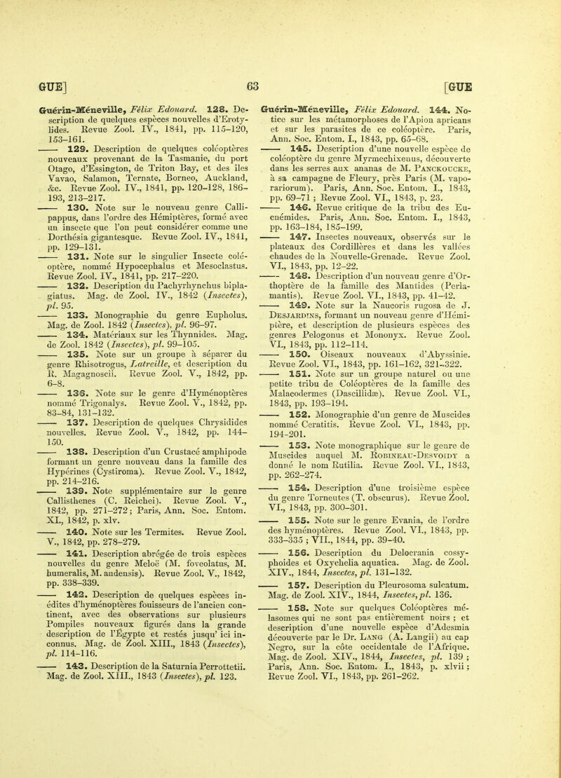 Guerin-Meneville, Felix Edouard. 128. De- scription de quelques especes nouvelles d'Eroty- lides. Revue Zool. IV., 1841, pp. 115-120, 153-161. 129. Description de quelques coleopteres nouveaux provenant de la Tasmanie, du port Otago, d'Essington, de Triton Bay, et des iles Vavao, Salamon, Ternate, Borneo, Auckland, &c. Revue Zool. IV., 1841, pp. 120-128, 186- 193, 213-217. 130. Note sur le nouveau genre Calli- pappus, dans I'ordre des Hemipteres, forme avec un insecte que Ton peut considerer comme une . Dorthesia gigantesque. Revue Zool. IV., 1841, pp. 129-131. 131. Note sur le singulier Insecte cole- optere, nomme Hypocephalus et Mesoclastus. Revue Zool. IV., 1841, pp. 217-220. 132. Description du Pacliyrhynchus bipla- giatus. Mag. de Zool. IV., 1842 {Insectes), pi. 95. 133. Monographie du genre Eupholus. Mag. de Zool. 1842 {Insectes), pi. 96-97. — 134. Materiaux sur les Thynnides. Mag. de Zool. 1842 {Insectes), pi. 99-105. — 135. Note sur un groupe a separer du genre Rhisotrogus, Latreille, et description du R. Magagnoscii. Revue Zool. V., 1842, pp. 6-8. 136. Note sur le genre d'Hymenopteres nomme Trigonalys. Revue Zool. V., 1842, pp. 83-84, 131-132. 137. Description de quelques Chrysidides nouvelles. Revue Zool. V., 1842, pp. 144- 150. 138. Description d'un Crustace amphipode formant un genre nouveau dans la famille des Hyperines (Cystiroma). Revue Zool. V., 1842, pp. 214-216. — 139. Note supplementaire sur le genre Callisthenes (C. Reichei). Revue Zool. V., 1842, pp. 271-272; Paris, Ann. Soc. Entom. XL, 1842, p. xlv. — 140. Note sur les Termites. Revue Zool. v., 1842, pp. 278-279. 141. Description abregee de trois especes nouvelles du genre Meloe (M. foveolatus, M. humeralis, M. audensis). Revue Zool. V., 1842, pp. 338-339. 142. Description de quelques especes in- edites d'hymenopteres fouisseurs de I'ancien con tinent, avec des observations sur plusieurs Pompiles nouveaux figures dans la grande description de I'Egypte et restes jusqu' ici in- connus. Mag. de Zool. XIII., 1843 {Insectes), pi. 114-116. 143. Description de la Saturnia Perrottetii. Mag. de Zool. XIII., 1843 {Insectes), pi. 123. G-uirin-Memevine, Felix Edouard. 144. No- tice sur les metamorphoses de I'Apion apricans et sur les parasites de ce coleoptere. Paris, Ann. Soc. Entom. I., 1843, pp. 65-68. 145. Description d'une nouvelle espece de coleoptere du genre Myrmecliixenus, decouverte dans les serres aux ananas de M. Panckoucke, a sa campagne de Fleury, pres Paris (M. vapo- rariorum). Paris, Ann. Soc. Entom. I., 1843, pp. 69-71 ; Revue Zool. VI., 1843, p. 23. • 146. Revue critique de la tribu des Eu- cnemides. Paris, Ann. Soc. Entom. I., 1843, pp. 163-184, 185-199. 147. Insectes nouveaux, observes sur le plateaux des Cordilleres et dans les vallees chaudes de la Nouvelle-Grenade. Revue Zool. VI., 1843, pp. 12-22. 148. Desci'iption d'un nouveau genre d'Or- thoptere de la famille des Mantides (Perla- mantis). Revue Zool. VI., 1843, pp. 41-42. 149. Note sur la Naucoris rugosa de J. Desjardtns, formant un nouveau genre d'Hemi- ptere, et description de plusieurs especes des genres Pelogonus et Mononyx. Revue Zool. VI., 1843, pp. 112-114. 150. Oiseaux nouveaux d'Abyssinie. Revue Zool. VI., 1843, pp. 161-162, 32U322. ■ ■ 151. Note sur un groupe naturel ou une petite tribu de Coleopteres de la famille des Malacodermes (DascillidEe). Revue Zool. VI., 1843, pp. 193-194. 152. Monographic d'un genre de Muscides nomme Ceratitis. Revue Zool. VI., 1843, pp. 194-201. 153. Note monograpliique sur le genre de Muscides auquel M. Robineau-Desvoidy a donne le nom Rutilia. Revue Zool. VI., 1843, pp. 262-274. ■ 154. Description d'une troisieme espece du genre Torneutes (T. obscurus). Revue Zool. VL, 1843, pp. 300-301. 1S5. Note sur le genre Evania, de I'ordre des hymenopteres. Revue Zool. VI., 1843, pp. 333-335 ; VII., 1844, pp. 39-40. 156. Description du Delocvania cossy- phoides et Oxychelia aquatica. Mag. de Zool. XIV., 1844,/wseci;e5,jpZ. 131-132. 157. Description du Pleurosoma sulcatum. Mag. de Zool. XIV., 1844, Insectes,pi. 136. 158. Note sur quelques Coleopteres me- lasomes qui ne sont pas entierement noirs ; et description d'une nouvelle espece d'Adesmia decouverte par le Dr. Lang (A. Langii) a,u cap Negro, sur la cote occidentale de I'Afrique. Mag. de Zool. XIV., 1844, Insectes, pi. 139 ; Paris, Ann. Soc. Entora. I., 1843, p. xlvii; Revue Zool. VI., 1843, pp. 261-262.