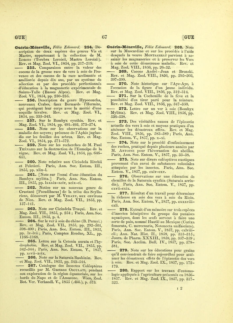 Guerin-Meneville, Felix Edouard. 254. De- scription de deux especes des genres Vis et Mactre, appartenant a la collection de M. LoROis (Terebra Loroisii, Mactra Loroisii). Eev. et Mag. Zool. VL, 1854, pp. 217-219. 255. Comparaison entre la valeur des cocons de la grosse race de vers a soie de Pro- vence et des cocons de la race acclimatee et amelioree depuis dix ans, par un systeme de selection et par des procedes perfectionnes d'education a la magnanerie experimentale de Sainte-Tulle (Basses Alpes). Rev. et Mag. Zool. VI., 1854, pp. 230-235. 256. Description du genre Hypoconcha, nouveaux Crabes, faux Bernards I'Hermite, qui protegent leur corps avec la moitie d'une coquiUe bivalve. Kev. et Mag. Zool. VI., 1854, pp. 333-343. 257. Sur le Bombyx cynthia. Eev. et Mag. Zool. VI., 1854, pp. 491-493, 573-574. 258. Note sur les observations sur la maladie des noyers; presence de 1'Aphis juglan- dis sur les feuilles des arbres. Rev. et Mag. Zool. VL, 1854, pp. 571-572. 259. Note sur les rechercbes de M. Paul Thenabd sur la destruction de I'Eumolpe de la vigne. Rev. et Mag. Zool. VI., 1854, pp. 646- 651. 260. Note relative aux Cicindela Ritcbii et Peletieri. Paris, Ann. Soc. Entom. III., 1855, pp. xlix-1. 261. [Note sur I'essai d'une education du Bombyx mylitta.] Paris, Ann. Soc. Entom. III., 1855, pp. Ixxxix-xciv, xcix-ci. —— 262. Notice sur un nouveau genre de Crustace pPseudibacus] de la tribu des Scylla- riens, decouvert par M. Verany, aux environs de Nice. Rev. et Mag. Zool. VII., 1855, pp. 137-141. 263. Note sur Cicindela Truqui. Rev. et Mag. Zool. VII., 1855, p. 254 ; Paris, Ann. Soc. Entom. III., 1855, p. 4. 264. Sur le ver a soie du chene (B. Pernyi.) Rev. et Mag. Zool. VII., 1855, pp. 292-301, 398-400 ; Paris, Ann. Soc. Entom. Ill, 1855, pp. Iv-lvii; Paris, Comptes Rendus, XL., pp. 1166-1168. 265. Lettre sur la Cetonia aurata et I'hy- drophobie. Rev. et Mag. Zool. VII., 1855, pp. 342-344; Paris, Ann. Soc. Entom. V., 1857, pp. xcvii-xcix. 266. Note sur la SaturniaBauhiniae. Rev. et Mag. Zool. VIL, 1855, pp. 543-544. 267. Catalogue des Insectes Coleopteres recueillis par M. Gaetano Osculati, pendant son exploration de la region equatoriale, sur les bords du Napo et de I'Amazone. Wien, Zool Bot. Ver. Verhandl. V., 1855 {Abh.), p. 573. Guerin-M^neville, Felix Edouard. 268. Note sur la Muscavdine et sur les procedes a I'aide desquels la veuve Montsarrat parvient a as- sainir les magnaneries et a preserver les Vers a soie de cette desastreuse maladie. Rev. et Mag. Zool. VIIL, 1856, pp. 26-32. 269. Cocons Andre - Jean et Bronski. Rev. et Mag. Zool. VIIL, 1856, pp. 295-303, 397-399. 270. Note historique sur 1'Aye-Aye, a I'oceasion de la figure d'un jeune individu. Rev. et Mag. Zool. VIIL, 1856, pp. 312-314. 271. Sur la Cochenille de la feve et la possibilite d'en tirer parti pour la teinture. Rev. et Mag. Zool. VIIL, 1856, pp. 347-350. • 272. Lettre sur un ver a soie (Bombyx Mylitta). Rev. et Mag. Zool. VIIL, 1856, pp. 536-538. 273. Des veritables causes de I'epizootie actuelle des vers a soie et moyens pratiques d'en attenuer les desastreux elFets. Rev. et Mag. Zool. VIIL, 1856, pp. 583-589 ; Paris, Ann. Soc. Entom. V., 1857, pp. x-xi. 274. Note sur le procede d'enfouissement des ruches, pratique depuis plusieurs annees par M. Antoine pour I'hivernation des abeilles. Paris, Ann. Soc. Entom. V., 1857, pp. 33-38. 275. Note sur divers coleopteres exotiques provenant d'un envoi de substances coloniales attaquees par les insectes. Paris, Ann. Soc. Entom. v., 1857, pp. cxiv-cxv. 276. Observations sur une education de chenilles de la Saturnia cynthia (Saturnia arrin- dia). Paris, Ann. Soc. Entom. V., 1857, pp. cxvii-cxix. — 277. Resultat d'un travail pour determiner la richesse en soie des vers a soie du Ricin. Paris, Ann. Soc. Entom. V., 1857, pp. cxxxviii- cxli. — 278. Extrait d'un memoire sur trois especes d'insectes hemipteres du groupe des punaises aquatiques, dont les ceufs servent a faire une sorte de pain, nomme Hautle au Mexique (Corixa femorata, C. mercenaria, Notonecta unifasciata). Paris, Ann. Soc. Entom. V., 1857, pp. cxlviii- cli; Ann. Nat. Hist. IL, 1858, pp. 313-315; Journ. de Pharm. XXXIIL, 1858, pp. 357-359 ; Paris, Soc. Acclim. Bull. IV., 1857, pp. 578- 581. 279. Note sur les educations pour graine qu'il conviendrait de faire aujourdhui pour atte- nuer les desastreux elfets de I'epizootie des vers a soie. Rev. et Mag. Zool. IX., 1857, pp. 172- 179. 280. Rapport sur les travaux d'entomo- logie appliquee a I'agriculture presentes en 1856- 1857. Rev. et Mag. Zool. IX., 1857, pp. 317- 325. I 2