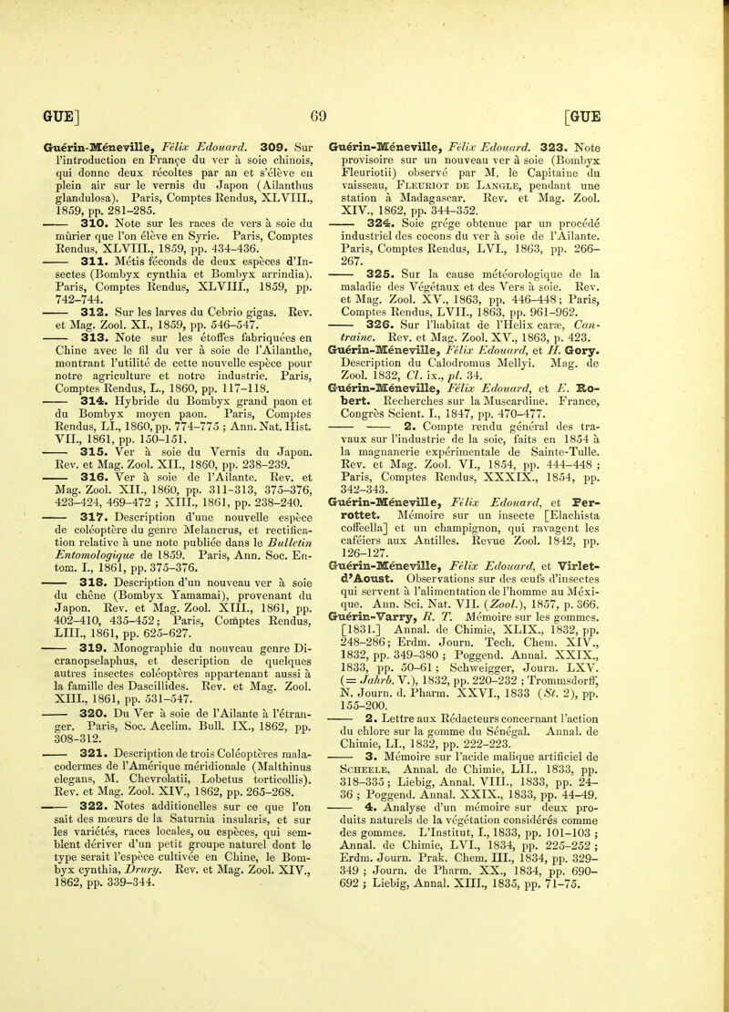 Guerin-Meneville, Felix Edouard. 309. Sur I'introduction en Fran9e du ver a soie chinois, qui donne deux recoltes par an et s'eleve en plein air sur le vernis du Japon (A.ilanthus glandulosa). Paris, Comptes Rendus, XLVIII., 1859, pp. 281-285. 310. Note sur les races de vers a soie du murier que Ton eleve en Sjrie. Paris, Comptes Rendus, XLVIIL, 1859, pp. 434-436. 311. Metis feconds de deux especes d'ln- sectes (Bombyx cynthia et Bombyx arrindia). Paris, Comptes Rendus, XLVIIL, 1859, pp. 742-744. 312. Sur les larves du Cebrio gigas. Rev. et Mag. Zool. XL, 1859, pp. 546-547. 313. Note sur les etoffes fabriquees en Chine avec le fil du ver a soie de I'Ailanthe, montrant I'utilite de cette nouvelle espece pour notre agriculture et notre industrie. Paris, Comptes Rendus, L., 1860, pp. 117-118. 314. Hybride du Bombyx grand paon et du Bombyx moyen paon. Paris, Comptes Rendus, LL, 1860, pp. 774-775 ; Ann. Nat. Hist. VII., 1861, pp. 150-151. 315. Ver a soie du Vernis du Japon. Rev. et Mag. Zool. XIL, 1860, pp. 238-239. 316. Ver a soie de I'Ailante. Rev. et Mag. Zool. XIL, 1860, pp. 311-313, 375-376, 423-424, 469-472 ; XIII., 1861, pp. 238-240. 317. Description d'une nouvelle espece de coleoptere du genre Melaucrus, et rectifica- tion relative a une note publiee dans le Bulletin Entomologique de 1859. Paris, Ann, Soc. En- tom. L, 1861, pp. 375-376. —— 318. Description d'un nouveau ver a soie du chene (Bombyx Yamamai), provenant du Japon. Rev. et Mag. Zool. XIII., 1861, pp. 402-410, 435-452; Paris, Coifiptes Rendus, LIIL, 1861, pp. 625-627. 319. Monographie du nouveau genre Di- cranopselapbus, et description de quelques autres insectes coleopteres appartenant aussi a la famille des Dascillides. Rev. et Mag. Zool. XIIL, 1861, pp. 531-547. 320. Du Ver a soie de I'Ailante a I'etran- ger. Paris, Soc. Acclim. Bull. IX., 1862, pp. 308-312. 321. Description de trois Coleopteres mala- codermes de I'Amerique meridionale (Malthinus elegans, M, Chevrolatii, Lobetus torticollis). Rev. et Mag. Zool. XIV., 1862, pp. 265-268. 322. Notes additionelles sur ce que Ton salt des moeurs de la Saturnia insularis, et sur les varietes, races locales, ou especes, qui sem- blent deriver d'un petit groupe naturel dont le type serait I'espece cultivee en Chine, le Bom- byx cynthia, Drury. Rev. et Mag. Zool. XIV., 1862, pp. 339-344. Gu€rin-Meneville, Filix Edouard. 323. Note provisoire sur un nouveau ver a soie (Bombyx Fleuriotii) observe par M. le Capitaiue du vaisseau, Fleueiot de Langle, pendant une station a Madagascar. Rev. et Mag. Zool. XIV., 1862, pp. 344-352. 324. Soie grege obtenue par un precede industriel des cocons du ver a soie de I'Ailante. Paris, Comptes Rendus, LVL, 1863, pp. 266- 267. 325. Sur la cause meteorologique de la maladie des Vegetaux et des Vers a soie. Rev. etMag. Zool. XV., 1863, pp. 446-448; Paris, Comptes Rendus, LVIL, 1863, pp. 961-962. 326. Sur I'habitat de I'Helix carre. Can- traine. Rev. et Mag. Zool. XV., 1863, p. 423. Guerin-Meneviile, Felix Edouard, et //. Gory. Description du Calodromus Mellyi. Mag. de Zool. 1832, CI. ix., p/. 34. Guerin-Meneville, Felix Edouard, et E. Ro- bert. Recherches sur la Muscardine. France, Congres Scient. I., 1847, pp. 470-477. 2. Compte rendu general des tra- vaux sur I'industrie de la soie, faits en 1854 a la magnanerie experimentale de Sainte-Tulle. Rev. et Mag. Zool. VL, 1854, pp. 444-448 ; Paris, Comptes Rendus, XXXIX., 1854, pp. 342-343. Guerin-Meneville, Felix Edouard, et Per- rottet. Memoire sur un insecte [Elachista coffeella] et un champignon, qui ravagent les cafeiers aux Antilles. Revue Zool. 1842, pp. 126-127. Guerin-Meneville, Felix Edouard, et Virlet- d'Aoust. Observations sur des osufs d'iusectes qui servent a I'alimentation de I'homme au Mexi- que. Ann. Sci. Nat. VIL {Zool.), 1857, p. 366. Guerin-Yarry, R. T. Memoire sur les gommes. [1831.] Annal. de Chimie, XLIX., 1832, pp. 248-286; Erdm. Journ. Tech. Chem. XIV., 1832, pp. 349-380 ; Poggend. Annal. XXIX., 1833, pp. 50-61; Schweigger, Journ. LXV. (= Jahrb. V.), 1832, pp. 220-232 ; TrommsdorfF, N. Journ. d. Pharm. XXVI., 1833 {St. 2), pp. 155-200. 2. Lettre aux Redacteurs concernant Faction du chlore sur la gomme du Senegal. Annal. de Chimie, LL, 1832, pp. 222-223. 3. Memoire sur I'acide malique artificiel de ScHEELE. Annal. de Chimie, LIL, 1833, pp. 318-335; Liebig, Annal. VIIL, 1833, pp. 24- 36 ; Poggend. Annal. XXIX., 1833, pp. 44-49. 4. Analyse d'un memoire sur deux pro- duits naturels de la vegetation consideres comma des gommes. L'Institut, I., 1833, pp. 101-103 ; Annal. de Chimie, LVL, 1834, pp. 225-252 ; Erdm. Journ. Prak. Chem. III., 1834, pp. 329- 349 ; Journ. de Pharm. XX., 1834, pp. 690- 692 ; Liebig, Annal. XIIL, 1835, pp. 71-75.