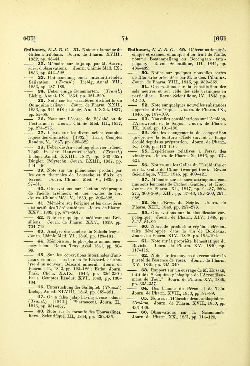 Guibourt, N. J. B. G. 31. Note sur la racine du Gillenia trifoliata. Journ. de Pharm, XVIII., 1832, pp. 43-44. 32. Memoire sur le jalap, par M. Smith, suivi d'observations. Journ. Chimie Med. IX., 1833, pp. 513-522. 33. Untersuchung einer intermittirenden Salivation. {Transl.) Liebig, Annal. VII., 1833, pp. 187-189. 34. Ueber einige Gummiarten. ( Transl.) Liebig, Annal. IX., 1834, pp. 221-229. 35. Note sur les caracteres distinctifs du Quinquina calisaya, Journ. de Pharm. XXII., 1836, pp. 614-618 ; Liebig, Annal. XXL, 1837, pp. 65-68. 36. Note sur I'ecorce de Be-lahe ou de Costus amer. Journ. Chimie Med. III., 1837, pp. 274-275. 37. Lettre sur les divers acides campho- riques des chimistes. [1832.] Paris, Comptes Eendus, V., 1837, pp. 320-322. 33. Ueber die Anwendung glasirter irdener Topfe in der Hauswirthschaft. (Transl.) Liebig, Annal. XXIIL, 1837, pp. 360-362 ; Dingier, Polytechn. Journ. LXIIL, 1837, pp. 444-446. 39. Note sur un phenomene produit par les eaux thermales de Louesche et d'Aix en Savoie. Journ. Chimie Med. V., 1839, pp. 27-31. 40. Observations sur Taction reciproque de I'acide arsenieux et des oxides de fer. Journ. Chimie Med. V., 1839, pp. 305-322. 41. Memoire sur I'origine et les caracteres distinctifs des Terebenthines. Journ. de Pharm. XXV., 1839, pp. 477-501. 42. Note sur quelques medicaments Bre- siliens. Journ. de Pharm. XXV., 1839, pp. 704-712. 43. Analyse des cendres du Salsola tragus. Journ. Chimie Med. VL, 1840, pp. 128-131. 44. Memoire sur le phosphate ammoniaco- magnesien. Rouen, Trav. Acad. 1841, pp. 80- 99. 45. Sur les concretions intestinales d'ani- maux connues sous le nom de Bezoard, et ana- lyse d'un nouveau Bezoard mineral. Journ. de Pharm. IIL, 1843, pp. 123-128 ; Erdm. Journ. Prak. Chem. XXIX., 1843, pp. 326-330 ; Paris, Comptes Eendus, XVI., 1843, pp. 130- 134. 46. Untersuchung der Gallapfel. (Transl.) Liebig, Annal. XLVIII., 1843, pp. 359-361. 47. On a false jalap having a rose odour. {Transl.) [1842.] Pharmaceut. Journ. IL, 1843, pp. 331-337. 48. Note sur la formule des Tourmalines. Revue Scientifique, III., 1844, pp. 430-435. Guibourt, JV. J. B. G. 49. Determination spe- cifique et examen chimique d'un fruit de I'lnde, nomme Boatampaijang ou Boochgaan - tarn - paijang. Revue Scientifique, IIL, 1844, pp. 435-439. 50. Notice sur quelques nouvelles sortes de Rhubarbe presentees par M. le doc. P^reika. Journ. de Pharm. VIIL, 1845, pp. 352-359, 51. Observations sur la constitution des sels neutres et sur celle des sels uraniques en particulier. Revue Scientifique, IV., 1845, pp. 42-50. 52. Note sur quelques nouvelles substances apportees d'Amerique. Journ. de Pharm. IX,, 1846, pp, 107-109. 53. Nouvelles considerations sur I'Amidon, I'Arrowroot, et le Sagou. Journ, de Pharm. IX. , 1846, pp. 191-198. 54. Sur les changements de composition qu'eprouve la teinture d'lode suivant le temps ecoule depuis sa preparation. Journ, de Pharm. X. , 1846, pp. 113-116. 55. Experiences relatives a I'essai des vinaigres. Journ. de Pharm. X., 1846, pp. 407- 421. 56. Notice sur les Galles du Terebinthe et sur la Galle de Chine (woo-pei-tsze). Revue Scientifique, VIIL, 1846, pp. 409-421. 57. Memoire sur les sues astringents con- nus sous les noms de Cachou, Gambir, et Kino, Journ. de Pharm. XL, 1847, pp. 24-37, 260- 271, 360-369 ; Xn., pp. 37-43, 183-200, 267- 282. 58. Sur I'Ergot du Seigle. Journ. de Pharm. XIII., 1848, pp. 267-273. 59. Observations sur la classification car- pologique. Journ. de Pharm. XIV., 1848, pp. 5-15, 81-92. 60. Nouvelle production vegetale elemen- taire developpee dans le vin de Bordeaux. Journ. de Pharm. XIV,, 1848, pp. 193-194, 61. Note sur la propriete hemostatique du Bovista. Journ, de Pharm, XV,, 1849, pp. 117-119, 62. Note sur les moyens de reconnaitre la purete de I'essence de roses. Journ. de Pharm. XV., 1849, pp. 345-349. 63. Rapport sur un ouvrage de M. Hussak, intitule :  Esquisse geologique de TArrondisse- ment de Toul. Journ. de Pharm. XV., 1849, pp. 355-357. 64. Des baumes du PerOu et de Tolu, Journ, de Pharm. XVIL, 1850, pp. 81-89. 65. Note sur I'Hebradendron cambogioides, Graham. Journ. de Pharm. XVII,, 1850, pp, 433-436. 66. Observations sur la Scammonee. Journ. de Pharm. XX,, 1851, pp, 114-120.