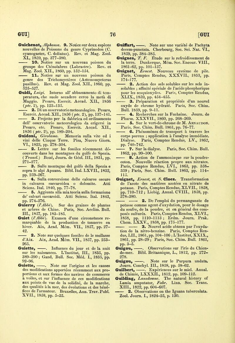 Gtiichenot) Alphonse. 9. Notice sur deux especes nouvelles de Poissons du genre Cyprinodon (C. cyanogaster, C. doliatus). Eev. et Mag. Zool. XL, 1859, pp. 377-380. 10. Notice sur un nouveau poisson du groupe des Ctenolabres (Labrastre). Rev. et Mag. Zool. XII., 1860, pp. 152-154. 11. Notice sur un nouveau poisson du genre des Tricliomycteres (Astemomycterus pusillus). Rev. et Mag. Zool. XII., 1860, pp. 525-527. Guidi, Luigi. Intorno all' abbassamento di tem- peratura, che suole accadere cerco la meta di Maggio. Pesai'o, Esercit. Accad. XII., 1856 {pte. 2), pp. 123-135. —— 2. Di un osservatoriometeorologico. Pesaro, Esercit. Accad.XII., 1856 {pte. 2), pp. 137-141. —— 3. Projetto per la fabbrica ed ordinamento deir osservatorio meteorologico da erigersi in Pesaro, etc. Pesaro, Esercit. Accad. XII., 1856 {pte. 2), pp. 189-204. Guidoni, Girolamo. Memoria suUa vite ed i vini delle Cinque Terre. Pisa, Nuovo Giom, VI., 1823, pp. 278-304. 2. Lettre sur les fossiles recemment de- couverts dans Jes montagnes du golfe de Spezia. {Transl.) Boue, Journ. de Geol. III., 1831, pp. 271-277. 3. SuUe montagne del golfo della Spezia e sopra le alpi Apuane. Bibl. Ital. LXVII., 1832, pp. 259-267. ■ 4. Sulla conversione delle calcaree oscure in calcarea saccaroidea o dolomite. Atti Scienz. Ital. 1840, pp. 77-78. ■ 5. Aggiunta alia mia teoria suUa formazione de' calcari saccaroidi. Atti Scienz. Ital. 1843, pp. 274-276. Guierry {FAbbe). Sur des graines de plantes et arbres de Chine. Paris, Soc. Acclim. Bull. III., 1857, pp. 183-185. Guiet {VAbbe). Examen d'une circonstance re- marquable de la production de tonnerre en hiver. Aix, Acad. Mem. VII., 1857, pp. 27- 42. 2. Note surquelques fossiles de le mollasse d'Aix. Aix, Acad. Mem. VII., 1857, pp. 253- 265. Guiette, . Influence du jour et de la nuit sur les naissances. L'Institut, III., 1835, pp. 389-390 ; Gand, Bull. Soc. Med. I., 1835, pp. 92-96. Guiette, . Note sur I'origine et les causes des modifications apportees recemment aux pro- portions et aux formes des navires de commerce a voiles, et sur I'influence de ces modifications aux points de vue de la solidite, de la marche, des qualites a la mer, des evolutions et des bene- fices de I'armateur. BruxeUes, Ann. Trav. Publ. XVII., 1858, pp. 5-25. Giiiffart} . Note sur une variete de Pachyta decem-punctata. Cherbourg, Soc. Sci. Nat. VI., 1859, pp. 384-385. Guignes, T. F. Etude sur le refroidissement de la terre. Dunkerque, Mem. Soc. Encour. VIII., 1861-62, pp. 101-137. Guignet, Ernest. Nouveau systeme de pile. Paris. Comptes Rendus, XXXVII., 1853, pp. 174-177. 2. Action des sels solubles sur les sels in- solubles ; affinite speciale de I'acide phosphorique pour les sesquioxydes. Paris, Comptes Rendus, XLIX., 1859, pp. 454-455. 3. Preparation et proprietes d'un nouvel oxyde de chrome hydrate. Paris, Soc. Chim. Bull. 1859, pp. 9-11. 4. Recherches sur la Fuchsine. Journ. de Pharm. XXXVII., 1860, pp. 268-269. 5. Sur le vert-de-chrome de M. Arnaudon. Paris, Soc. Chim. Bull. 1861, pp. 76-77. 6. Phenomenes de transport a travers les corps poreux ; application a I'analyse immediate. Dialyse. Paris, Comptes Rendus, LV., 1862, pp. 740-742. 7. Sur la dialyse. Paris, Soc. Chim. Bull. 1862, pp. 99-100. 8. Action de I'ammoniaque sur la poudre- coton. Nouvelle reaction propre aux nitrates. Paris, Comptes Rendus, LVL, 1863, pp. 358- 359; Paris, Soc. Chim. Bull. 1863, pp. 114- 115. Guignet, Ernest, et S. Cloez. Transformation de I'azote des matieres azotees en nitrate de potasse. Paris, Comptes Rendus, XLVII., 1858, pp. 710-712 ; Liebig, Annal. CVIIL, 1858, pp. 378-380. 2. De I'emploi du permanganate de potasse comme agent d'oxydation, pour le dosage du soufre, de la poudre, et en general des com- poses sulfures. Paris, Comptes Rendus, XLVL, 1858, pp. 1110-1113 ; Erdm. Journ. Prak. Chem. LXXV., 1858, pp. 175-177. 3. Nouvel acide obtenu par I'oxyda- tion de la nitro-benzine. Paris, Comptes Ren- dus, LIL, 1861, pp. 104-106 ; L'Institut, XXIX., 1861, pp. 28-29; Paris, Soc. Chim. Bull. 1861, pp. 3-5. Guigou, . Observations sur I'iris du Chien- de-mer, Bibl. Britannique, L., 1812, pp. 272- 278. Guigou, . Note sur le Purpura undata. Journ, Conchyl. IIL, 1858, pp. 58-62. Guilbert, . Experiences sur le miel. Annal. de Chimie, LXXXIL, 1812, pp. 109-112. Guilding, Lansdotone. The natural history of Lamia amputator, Fabr. Linn. Soc. Trans. XIII., 1822, pp. 604-607. —— 2. Observations on the Iguana tuberculata. Zool. Journ. I., 1824-25, p. 130.