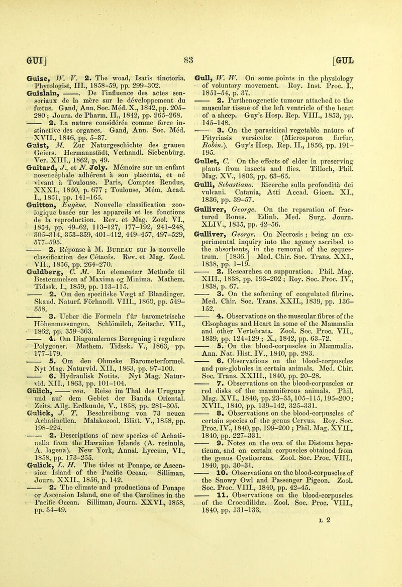 Guise, JF. V. 2. The woad, Isatis tinctoria, Phytologist, m., 1858-59, pp. 299-302. Guislain, . De I'influence des actes sen- soriaux de la mere sur le developpement du foetus. Gand, Ann. Soc. Med. X., 1842, pp. 205- 280; Journ. de Pharm. 11., 1842, pp. 265-268. 2. La nature consideree comme force in- stinctive des organes. Gand, Ann. Soc. Med. XVII., 1846, pp. 5-37. Guist, M. Zur Naturgescliichte des grauen Geiers. Hermannstadt, Verhandl. Siebenbiirg. Ver. XIII., 1862, p. 49. Guitard, J., et N. Joly. Memoire sur un enfant nosencephale adherent a son placenta, et ne vivant a Toulouse. Paris, Comptes Rendus, XXXI., 1850, p. 677 ; Toulouse, Mem. Acad. I., 1851, pp. 141-165. Guitton, Eugene. Nouvelle classification zoo- logique basee sur les appareils et les fonctions de la reproduction. Rev. et Mag. Zool. VI., 1854, pp. 49-62, 113-127, 177-192, 241-248, 305-314, 353-359, 401-412, 449-457, 497-529, 577-595. 2. Reponse a M. Bureau sur la nouvelle classification des Cetaces. Rev. et Mag. Zool. VIL, 1856, pp. 264-270. Guldberg, C. M. En elementaBr Methode til Bestemmelsen af Maxima og Minima. Mathem. Tidssk. I., 1859, pp. 113-115. 2. Om den specifiske Vtegt af Blandinger. Skand. Naturf. Forhandl. VIII., 1860, pp. 549- 558, 3. Ueber die Formein fiir barometrische Hohenmessungen. Schlomilch, Zeitschr, VIL, ■ 1862, pp. 359-363. 4. Om Diagonalernes Beregning i regulaere Polygoner. Mathem. Tidssk. V., 1863, pp. 177-179. 5. Om den Ohmske Barometerformel. Nyt Mag. Naturvid. XII., 1863, pp. 97-100. 6. Hydraulisk Notits. Nyt Mag. Natur- vid. XIL, 1863, pp. 101-104. Giilich, von. Reise im Thai des Uruguay und auf dem Gebiet der Banda Oriental. • Zeits. Allg. Erdkunde, V., 1858, pp. 281-305. Gulick, J. T. Beschreibung von 73 neuen Achatinellen. Malakozool. Bliitt, V., 1858, pp. 198-224. • 2. Descriptions of new species of Achati- nella from the Hawaiian Islands (A. resinula, A. lagena). New York, Annal. Lyceum, VI., 1858, pp. 173-255. Gulick, L. H. The tides at Ponape, or Ascen- sion Island of the Pacific Ocean, Silliman, Journ. XXIL, 1856, p. 142. • 2. The climate and productions of Ponape or Ascension Island, one of the Carolines in the ■ Pacific Ocean. Silliman, Journ. XXVI., 1858, pp. 84-49. Gull, TV. W. On some points in the physiology of voluntary movement. Roy. Inst. Proc. I., 1851-54, p. 37. 2. Parthenogenetic tumour attached to the muscular tissue of the left ventricle of the heart of a sheep. Guy's Hosp. Rep. VIII., 1853, pp. 145-148. 3. On the parasitical vegetable nature of Pityriasis versicolor (Microsporon furfur, Robin.). Guy's Hosp. Rep. II., 1856, pp. 191- 195. Gullet, C. On the eflfects of elder in preserving plants from insects and flies. Tilloch, Phil. Mag. XV., 1803, pp. 63-65. GuUi, Sehastiano. Ricerclie sulla profondita dei vulcani. Catania, Atti Accad. Gioen. XL, 1836, pp. 39-57. Gulliver, George. On the reparation of frac- tured Bones. Edinb. Med. Surg. Journ. XLIV., 1835, pp. 42-56. Gulliver, George. On Necrosis ; being an ex- perimental inquiry into the agency ascribed to the absorbents, in the removal of the seques- trum. [1836.] Med. Chir. Soc. Trans. XXL, 1838, pp. 1-19. 2. Researches on suppuration. Phil. Mag. XIII., 1838, pp. 193-202 ; Roy. Soc. Proc. IV., 1838, p. 67. 3. On the softening of coagulated fibrine. Med. Chir, Soc, Trans. XXIL, 1839, pp. 136- 152. 4. Observations on the muscular fibres of the QEsophagus and Heart in some of the Mammalia and other Vertebrata. Zool. Soc. Proc. VIL, 1839, pp. 124-129 ; X., 1842, pp. 63-72. — 5. On the blood-corpuscles in Mammalia. Ann. Nat. Hist. IV., 1840, pp. 283. 6. Observations on the blood-corpuscles and pus-globules in certain animals. Med. Chir. Soc. Trans. XXIIL, 1840, pp. 20-28. ■ 7. Observations on the blood-corpuscles or red disks of the mammiferous animals. Phil. Mag. XVL, 1840, pp. 23-35,105-115,195-200; XVII., 1840, pp. 139-142, 325-331. 8, Observations on the blood-corpuscles of certain species of the genus Cervus, Roy, Soc. Proc. IV., 1840, pp. 199-200 ; Phil. Mag. XVU., 1840, pp. 227-331. 9. Notes on the ova of the Distoma hepa- ticum, and on certain corpuscles obtained from the genus Cysticercus. Zool. Soc. Proc. VIII., 1840, pp. 30-31. 10. Observations on the blood-corpuscles of the Snowy Owl and Passenger Pigeon. Zool. Soc. Proc. VIIL, 1840, pp. 42-45. 11. Observations on the blood-corpuscles of the Crocodilidae. Zool. Soc. Proc. VIIL, 1840, pp. 131-133. X 2