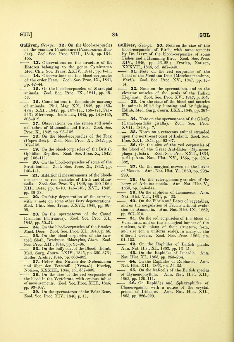 Gxillivery George. 12. On the blood-corpuscles of the common Paradoxure (Paradoxurus Bon- dar). Zool. Soc. Proc. VIII., 1840, pp. 154- 155. —— 13. Observations on the structure of the Entozoa belonging to the genus Cysticercus. Med. Chir. Soc. Trans. XXIV., 1841, pp. 1-11. 14. Observations on the blood-corpuscles of the order Ferte. Zool. Soc. Proc. IX., 1841, pp. 42-44. 15. On the blood-corpuscles of Marsupial animals. Zool. Soc. Proc. IX., 1841, pp. 49- 53. —— 16. Contributions to the minute anatomy of animals. Phil. Mag. XX., 1842, pp. 480- 484 ; XXL, 1842, pp. 107-111, 168-171, 241- 246; Microscop. Journ. II., 1842, pp. 141-145, 308-312. 17. Observations on the semen and semi- nal tubes of Mammalia and Birds. Zool. Soc. Proc. X., 1842, pp. 95-102. IS. On the blood-corpuscles of the Ibex (Capra Ibex). Zool. Soc. Proc. X., 1842, pp. 107-108. 19. On the blood-corpuscles of the British Ophidian Reptiles. Zool. Soc. Proc. X., 1842, pp. 108-111. 20. On the blood-corpuscles of some of the StruthionidtB. Zool. Soc. Proc. X., 1842, pp. 140-141. 21. Additional measurements of the blood- corpuscles or red particles of Birds and Mam- malia. Zool. Soc. Proc. X., 1842, pp. 190-196 ; XII., 1844, pp. 6-10, 145-146 ; XVI., 1848, pp. 36-38. 22. On fatty degeneration of the arteries, with a note on some other fatty degenerations. Med. Chir. Soc. Trans. XXVI., 1843, pp. 86- 99. 23. On the spermatozoa of the Camel (Camelus Bactrianus). Zool. Soc. Proc. XI., 1843, pp. 50-51. 24. On the blood-corpuscles of the Stanley Musk Deer. Zool. Soc. Proc. XI., 1843, p. 66. 25. On the blood-corpuscles of the two- toed Sloth, Bradypus didactylus. Linn. Zool. Soc. Proc. XII., 1844, pp. 95-96. 26. On the bulFy coat of the Blood. Edinb. Med. Surg. Journ. LXIV., 1845, pp. 360-375 ; Heller, Archiv, 1845, pp. 368-382. 27. Ueber den Nutzen der Nebennieren und iiber den Fettstoff. {Transl.) Froriep, Notizen, XXXIII., 1845, col. 337-338. 28. On the size of the red corpuscles of the blood in the Vertebrata, with copious tables of measurements. Zool. Soc. Proc. XIII., 1845, pp. 93-102. 29. On the spermatozoa of the Polar Bear. Zool. Soc. Proc. XIV., 1846, p. 11. Gvilliver, George. 30. Note on the size of the blood-corpuscles of Birds, with measurements by Dr. Davy of the blood-corpuscles of some Fishes and a Humming Bird. Zool. Soc. Proc. XIV., 1846, pp. 26-28 ; Froriep, Xotizen, XXXVII, 1846, col. 337-340. 31. Note on the red corpuscles of the blood of the Merainna Deer (Moschus meminna, Erxl). Zool. Soc. Proc. XV., 1847, pp. 13- 14. — 32. Note on the spermatozoa and on the elevator muscles of the penis of the Indian Elephant. Zool. Soc. Proc. XV., 1847, p. 105. 33. On the state of the blood and muscles in animals killed by hunting and by lighting. Edinb. Med. Surg. Journ. LXX., 1848, pp. 367- 370. 34. Note on the spermatozoa of the Giraffe (Camelopardalis giraffa). Zool. Soc. Proc. XVII., 1849, p. 7. 35. Notes on a cetaceous animal stranded upon the north-east coast of Ireland. Zool. Soc. Proc. XXI., 1853, pp. 63-67. 36. On the size of the red corpuscles of the blood of the Great Ant-Eater (Myrmeco- phaga jubata). Zool. Soc. Proc. XXII., 1854, p. 24 ; Ann. Nat. Hist. XV., 1855, pp. 381- 382. 37. On the marginal nerves of the leaves of Mosses. Ann. Nat. Hist. V., 1860, pp. 298- 299. 38. On the sclerogenous granules of the berry of Arbutus imedo. Ann. Nat. Hist, V., 1860, pp. 343-344. 39. On the raphides of Lemnacete. Ann. Nat. Hist. VII., 1861, p. 423. 40. On the Fibrin and Latex of vegetables, and on the coagulation of Fibrin without evolu- tion of Ammonia. Ann. Nat. Hist. IX., 1862, pp. 207-210. 41. On the red corpuscles of the blood of Vertebrata, and on the zoological import of the nucleus, with plans of their structure, form, and size (on a uniform scale), in many of the different Orders. Zool. Soc. Proc. 1862, pp. 91-103. 42. On the Raphides of British plants. Ann. Nat. Hist. XL, 1863, pp. 13-15. 43. On the Raphides of Isnardia. Ann. Nat. Hist. XL, 1863, pp. 263-264. 44. On the Raphides of Rubiaceas. Ann. Nat. Hist. XIL, 1863, pp. 52-55. 45. On the leaf-cells of the British species of HymenophyUura. Ann. Nat. Hist. XIL, 1863, pp. 109-111. 46. On Raphides and Sphseraphides of Phanerogamia, with a notice of the crystal prisms of Iridacete. Ann. Nat. Hist. XIL, 1863, pp. 226-229.