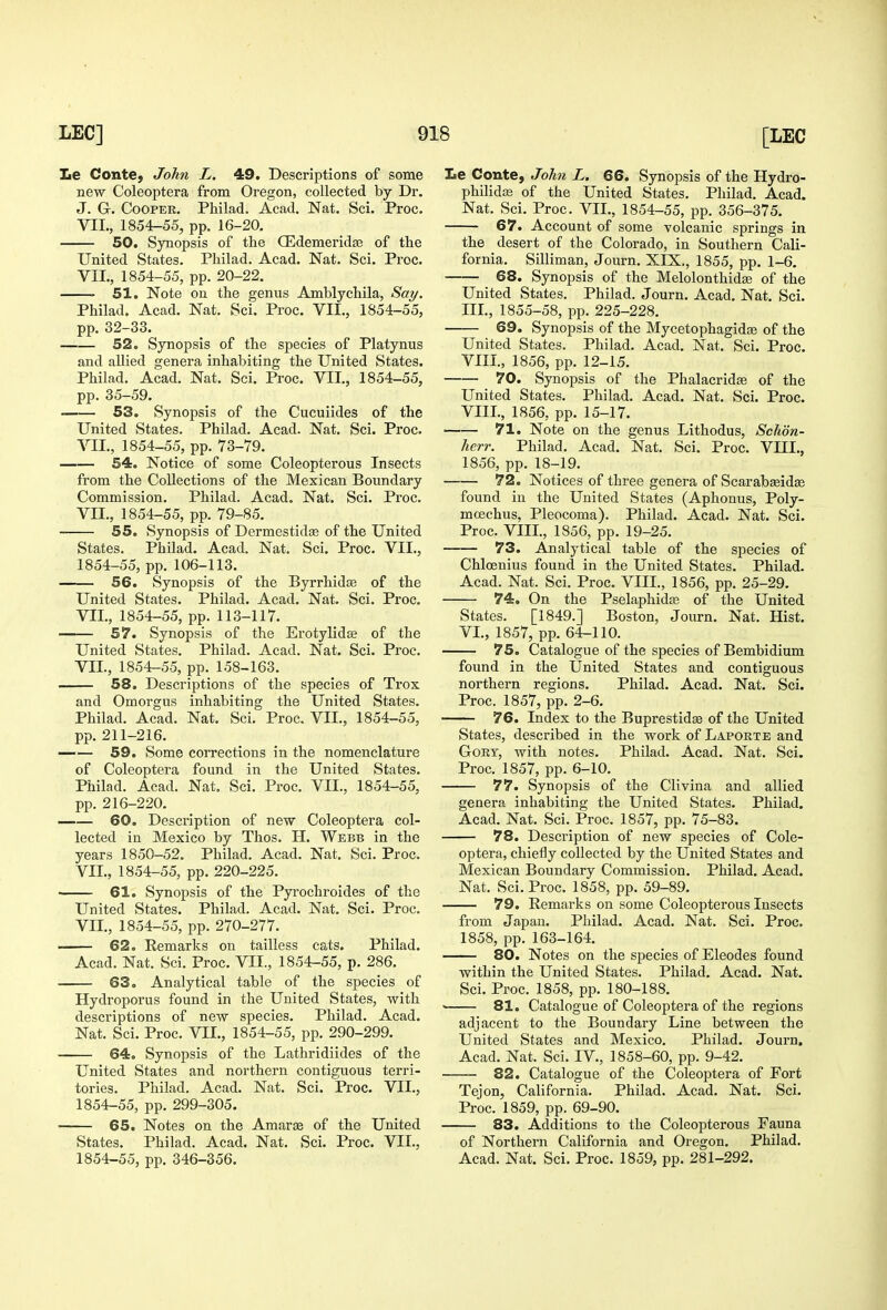 le Conte, John L. 49. Descriptions of some new Coleoptera from Oregon, collected by Dr. J. G. Cooper. Philad. Acad. Nat. Sci. Proc. VII., 1854-55, pp. 16-20. 50. Synopsis of the Q3demeridse of the United States. Philad. Acad. Nat. Sci. Proc. VII., 1854-55, pp. 20-22. 51. Note on the genus Amblychila, Say. Philad. Acad. Nat. Sci. Proc. VII., 1854-55, pp. 32-33. 52. Synopsis of the species of Platynus and allied genera inhabiting the United States. Philad. Acad. Nat. Sci. Proc. VII., 1854-55, pp. 35-59. 53. Synopsis of the Cucuiides of the United States. Philad. Acad. Nat. Sci. Proc. VII., 1854-55, pp. 73-79. 54. Notice of some Coleopterous Insects from the Collections of the Mexican Boundary Commission. Philad. Acad. Nat. Sci. Proc. VII., 1854-55, pp. 79-85. 55. Synopsis of Dermestidse of the United States. Philad. Acad. Nat. Sci. Proc. VII., 1854-55, pp. 106-113. 56. Synopsis of the Byrrhidte of the United States. Philad. Acad. Nat. Sci. Proc. VII., 1854-55, pp. 113-117. 57. Synopsis of the Erotylidje of the United States. Philad. Acad. Nat. Sci. Proc. VII., 1854-55, pp. 158-163. 58. Descriptions of the species of Trox and Omorgus inhabiting the United States. Philad. Acad. Nat. Sci. Proc. VII., 1854-55, pp. 211-216. 59. Some corrections in the nomenclature of Coleoptera found in the United States. Philad. Acad. Nat. Sci. Proc. VII., 1854-55, pp. 216-220. 60. Description of new Coleoptera col- lected in Mexico by Thos. H. Webb in the years 1850-52. Philad. Acad. Nat. Sci. Proc. VII., 1854-55, pp. 220-225. 61. Synopsis of the Pyrochroides of the United States. Philad. Acad. Nat. Sci. Proc. VII., 1854-55, pp. 270-277. ' 62. Remarks on tailless cats. Philad. Acad. Nat. Sci. Proc. VII., 1854-55, p. 286. 63. Analytical table of the species of Hydroporus found in the United States, with descriptions of new species. Philad. Acad. Nat. Sci. Proc. VII., 1854-55, pp. 290-299. 64. Synopsis of the Lathridiides of the United States and northern contiguous terri- tories. Philad. Acad. Nat. Sci. Proc. VII., 1854-55, pp. 299-305. 65. Notes on the Amarte of the United States. Philad. Acad. Nat. Sci. Proc. VII., 1854-55, pp. 346-356. Le Conte, John L. 66. Synopsis of the Hydro- philidffi of the United States. Philad. Acad. Nat. Sci. Proc. VIL, 1854-55, pp. 356-375. 67. Account of some volcanic springs in the desert of the Colorado, in Southern Cali- fornia. Silliman, Journ. XIX., 1855, pp. 1-6. 68. Synopsis of the Melolonthid^ of the United States. Philad. Journ. Acad. Nat. Sci. III., 1855-58, pp. 225-228. 69. Synopsis of the Mycetophagidse of the United States. Philad. Acad. Nat. Sci. Proc. VIII., 1856, pp. 12-15. 70. Synopsis of the Phalacridse of the United States. Philad. Acad. Nat. Sci. Proc. VIII., 1856, pp. 15-17. 71. Note on the genus Lithodus, Schon- herr. Philad. Acad. Nat. Sci. Proc. VIII., 1856, pp. 18-19. 72. Notices of three genera of Scarabseidge found in the United States (Aphonus, Poly- mcechus, Pleocoma). Philad. Acad. Nat. Sci. Proc. VIII., 1856, pp. 19-25. 73. Analytical table of the species of Chloenius found in the United States. Philad. Acad. Nat. Sci. Proc. VIII., 1856, pp. 25-29. 74. On the Pselaphidas of the United States. [1849.] Boston, Journ. Nat. Hist. VI., 1857, pp. 64-110. 75. Catalogue of the species of Bembidium found in the United States and contiguous northern regions. Philad. Acad. Nat. Sci. Proc. 1857, pp. 2-6. 76. Index to the Buprestidse of the United States, described in the work of Laporte and GoRT, with notes. Philad. Acad. Nat. Sci. Proc. 1857, pp. 6-10. 77. Synopsis of the Clivina and allied genera inhabiting the United States. Philad. Acad. Nat. Sci. Proc. 1857, pp. 75-83. 78. Description of new species of Cole- optera, chiefly collected by the United States and Mexican Boundary Commission. Philad. Acad. Nat. Sci. Proc. 1858, pp. 59-89. 79. Remarks on some Coleopterous Insects from Japan. Philad. Acad. Nat. Sci. Proc. 1858, pp. 163-164. 80. Notes on the species of Eleodes found within the United States. Philad. Acad. Nat. Sci. Proc. 1858, pp. 180-188. ' 81. Catalogue of Coleoptera of the regions adjacent to the Boundary Line between the United States and Mexico. Philad. Journ. Acad. Nat. Sci. IV., 1858-60, pp. 9-42. 82. Catalogue of the Coleoptera of Fort Tejon, California. Philad. Acad. Nat. Sci. Proc. 1859, pp. 69-90. —— 83. Additions to the Coleopterous Fauna of Northern California and Oregon. Philad. Acad. Nat. Sci. Proc. 1859, pp. 281-292.