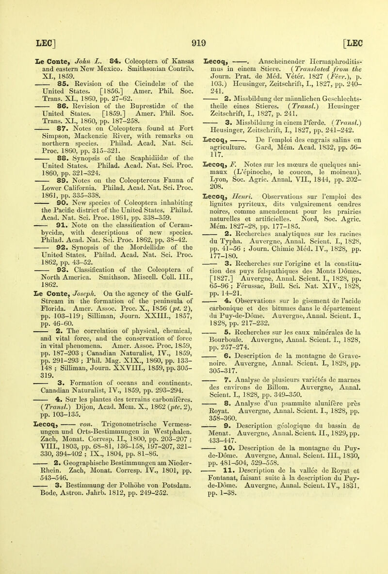 Le Conte, John L. 84. Coleoptera of Kansas and eastern New Mexico. Smithsonian Contrib. XL, 1859. 85. Revision of the Cicindelte of the United States. [1856.] Amer. Phil. Soc. Trans. XI., 1860, pp. 27-62. 86. Revision of the Buprestidee of the United States. [1859.] Amer. Phil. Soc. Trans. XI., 1860, pp. 187-258. 87. Notes on Coleoptera found at Fort Simpson, Mackenzie River, vs^ith remarks on northern species. Philad. Acad. Nat. Sci. Proc. 1860, pp. 315-321. 88. Synopsis of the Scaphidiidaj of the United States. Philad. Acad. Nat. Sci. Proc. 1860, pp. 321-324. 89. Notes on the Coleopterous Fauna of Lower Cahfornia. Philad. Acad. Nat. Sci. Proc. 1861, pp. 335-338. 90. New species of Coleoptera inhabiting the Pacific district of the United States. Philad. Acad. Nat. Sci. Proc. 1861, pp. 338-359. 91. Note on the classification of Ceram- bycidfE, with descriptions of new species. Philad. Acad. Nat. Sci. Proc. 1862, pp. 38-42. 92. Synopsis of the MordeUid^ of the United States. Philad. Acad. Nat. Sci. Proc. 1862, pp. 43-52. 93. Classification of the Coleoptera of North America. Smithson. Miscell. Coll. III., 1862. Le Conte, Joseph. On the agency of the Gulf- Stream in the formation of the peninsula of Florida. Amer. Assoc. Proc. X,, 1856 {pt. 2), pp. 103-119; Silliman, Journ. XXIIL, 1857, pp. 46-60. 2. The correlation of physical, chemical, and vital force, and the conservation of force in vital phenomena. Amer. Assoc. Proc. 1859, pp. 187-203 ; Canadian Naturalist, IV., 1859, pp. 291-293 ; Phil. Mag. XIX., 1860, pp. 133- 148 ; Silhman, Journ. XXVIIL, 1859, pp. 305- 319. 3. Formation of oceans and continents. Canadian Naturalist, IV., 1859, pp. 293-294. 4. Sur les plantes des ter'rains carboniferes. {Transl.) Dijon, Acad. Mem. X., 1862 {pte. 2), pp. 103-135. Lecoq, von. Trigonometrische Vermess- ungen und Orts-Bestimmungen in Westphalen. Zach, Monat. Corresp. II., 1800, pp. 203-207 ; VIII., 1803, pp. 68-81, J36-158, 197-207, 321- 330, 394-402 ; IX,, 1804, pp. 81-86. 2. Geographische Bestimmungen am Nieder- Rhein. Zach, Monat. Corresp. IV., 1801, pp. 543-546. 3. Bestimmung der Polhohe von Potsdam. Bode, Astron. Jahrb. 1812, pp. 249-252. Lecoq, . Anscheineuder Hermapliroditis- mus in einem Stiere. (^Translated from the Journ. Prat, de Med. Veter. 1827 {Fevr.), p. 103.) Heusinger, Zeitschrift, I., 1827, pp. 240- 241. 2. Missbildung der mannlichen Geschlechts- theile eines Stieres. (Transl.) Heusinger Zeitschrift, L, 1827, p. 241. 3. Missbildung in einemPferde. {Transl.) Heusinger, Zeitschrift, L, 1827, pp. 241-242. Eecoq, . De I'emploi des engrais salins en agriculture. Gard, Mem. Acad. 1832, pp. 56- 117. Iiecoq, F. Notes sur les moeurs de quelques ani- maux (L'epinoche, le coucon, le moineau). Lyon, Soc. Agric. Annal, VII., 1844, pp. 202- 208. leecoq, Henri. Observations sur I'emploi des lignites pyriteux, dits vulgairement cendres noires, comme amendement pour les prairies naturelles et artificielles. Nord, Soc. Agric. Mem. 1827-28, pp. 177-185. 2. Recherches analytiques sur les racines du Tyjiha, Auvergne, Annal, Scient. I., 1828, pp. 41-56 ; Journ. Chimie Med. IV., 1828, pp. 177-180. 3. Recherches sur I'orlgine et la constitu- tion des puys felspathiques des Monts Domes. [1827.] Auvergne, Annal, Scient. I., 1828, pp. 65-96 ; Ferussac, BuU, Sci. Nat. XIV., 1828, pp. 14-21. 4. Observations sur le gisement de I'acide carbonique et des bitumes dans le departement du Puy-de-D6me. Auvergne, Annal. Scient. I,, 1828, pp, 217-232. 5. Recherches sur les eaux minerales de la Bourboule. Auvergne, Annal. Scient. L, 1828, pp.257-274. 6. Description de la montagne de Grave- noire. Auvergne, Annal. Scient. I., 1828, pp. 305-317. 7. Analyse de plusieurs varietes de marnes des environs de Billom. Auvergne, Annal. Scient. I., 1828, pp. 349-350. 8. Analyse d'un jDsammite alunifere pres Royat. Auvergne, Annal. Scient. I., 1828, pp. 358-360, ' 9. Description geologique du bassin de Menat, Auvergne, Annal. Scient. II,, 1829, pp. 433-447. = 10. Description de la montagne du Puy- de-D6me. Auvergne, Annal. Scient. III., 1830, pp. 481-504, 529-558, . 11. Description de la vaUee de Royat et Fontanat, faisant suite a la description du Puy- de-D6me. Auvergne, Annal. Scient. IV., 1831, pp. 1-38.