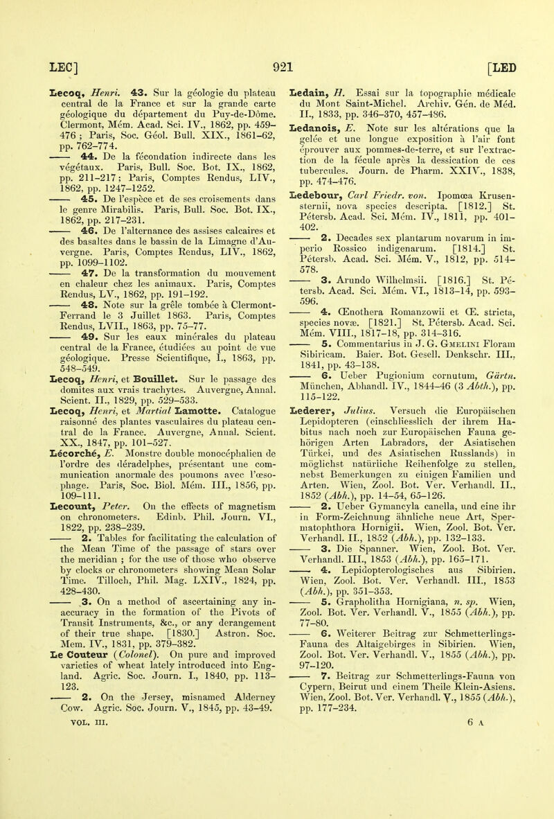 Iiecoq, Henri. 43. Sur la geologie du plateau central de la France et sur la grande carte geologique du departement du Puy-de-D6rae. Clermont, Mem. Acad, Sci. IV., 1862, pp. 459- 476 ; Paris, Soc. Geol. Bull. XIX., 1861-62, pp. 762-774. 44. De la fecondation indirecte dans les vegetaux. Paris, Bull. Soc. Bot. IX., 1862, pp. 211-217; Paris, Comptes Rendus, LIV., 1862, pp. 1247-1252. 45. De I'espece et de ses croisements dans le genre Mirabilis. Paris, Bull. Soc. Bot. IX., 1862, pp. 217-231. 46. De I'alternance des assises calcaires et des basaltes dans le bassin de la Limagne d'Au- vergne. Paris, Comptes Rendus, LIV., 1862, pp. 1099-1102. ■ 47. De la transformation du mouvement en chaleur chez les animaux. Paris, Comptes Rendus, LV., 1862, pp. 191-192. 48. Note sur la grele tombee a Clermont- Ferrand le 3 Juillet 1863. Paris, ComjDtes Rendus, LVII., 1863, pp. 75-77. 49. Sur les eaux minerales du plateau central de la France, etudiees au point de vue geologique. Presse Scientifique, I., 1863, pp. 548-549. Lecoq, Henri, et Bouillet. Sur le passage des domites aux vrais trachytes. Auvergne, Annal. Sclent. II., 1829, pp. 529-533. Lecoq, Henri, et Martial Lamotte. Catalogue raisonne des plantes vasculaires du plateau cen- tral de la France. Auvergne, Annal. Sclent. XX., 1847, pp. 101-527. Ii^corche, E. Monstre double monoceplialien de I'ordre des deradelphes, presentant une com- munication anormale des poumons avec I'oeso- pbage. Paris, Soc. Biol. Mem. III., 1856, pp. 109-111. Lecount, Peter. On the effects of magnetism on chronometers. Edinb. Phil. Journ. VI., 1822, pp. 238-239. 2. Tables for facilitating the calculation of the Mean Time of the passage of stars over the meridian ; for the use of those who observe by clocks or chronometers shovi'ing Mean Solar Time. Tilloch, Phil. Mag. LXIV., 1824, pp. 428-430. 3. On a method of ascertaining any in- accuracy in the formation of the Pivots of Transit Instruments, &c., or any derangement of their true shape. [1830.] Astron. Soc. Mem. IV., 1831, pp. 379-382. Le Couteur {Colonel). On pure and improved varieties of w^heat lately introduced into Eng- land. Agric. Soc. Journ. I., 1840, pp. 113- 123. • 2. On the Jersey, misnamed Alderney Cow. Agric. Soc. Journ. V., 1845, pp. 43-49. VOL. III. Ledain, H. Essai sur la topographic medicale du Mont Saint-Michel. Archiv. Gen. de Med. II., 1833, pp. 346-370, 457-486. Iiedanois, E. Note sur les alterations que la gelee et une longue exposition a I'air font eprouver aux pommes-de-terre, et sur I'extrac- tion de la fecule apres la dessication de ces tubercules. Journ. de Pharm. XXIV., 1838, pp. 474-476. Isedebour, Carl Friedr. von. Ipomoea Krusen- sternii, nova species descripta. [1812.] St, Petersb. Acad. Sci, Mem, IV., 1811, pp. 401- 402. 2. Decades sex plantarum novarum In im- perio Rossico indigenarum. [1814.] St. Petersb. Acad. Sci. Mem. V., 1812, pp. 514- 578. 3. Arundo Wilhelmsii. [1816.] St. Pe- tersb. Acad. Sci. Mem. VI., 1813-14, pp. 593- 596. 4. CEnothera Romanzowii et Q^. stricta, species novffi. [1821.] St. Petersb. Acad. Sci. Mem. VIII., 1817-18, pp. 314-316. 5. Commentarius in J. G. Gmelini Florara Sibiricam. Baier. Bot. Gesell. Denkschr. III.. 1841, pp. 43-138. 6. Ueber Pugionium cornutum, Gdrtn. Miinchen, Abhandl. IV., 1844-46 (3 Abth.), pp. 115-122. Lederer, Julius. Versuch die Europaischen Lepidopteren (einschliesslich der ihrem Ha- bitus nach noch zur Europaischen Fauna ge- horigen Arten Labradors, der Asiatischen Tiirkei, und des Asiatischen Russlands) in moglichst natiiriiche Reihenfolge zu stellen,. nebst Bemerkungen zu einigen Familien und Arten. Wien, Zool. Bot. Ver. Verhandl. II., 1852 {Abh.), pp. 14-54, 65-126. 2. Ueber Gymancyla canella, und eine ihr iu Form-Zeiehnuug ahnliche neue Art, Sper- niatophthora Hornigii. Wien, Zool. Bot. Ver. Verhandl. II., 1852 {Abh.), pp. 132-133. 3. Die Spanner. Wien, Zool. Bot. Ver. Verhandl. III., 1853 {Abh.), pp. 165-171. 4. Lepidopterologisches aus Sibirien. Wien, Zool. Bot. Ver. Verhandl. III., 1853 {Abh.), pp. 351-353. 5. Grapholitha Hornigiana, n. sp. Wien, Zool. Bot. Ver. Verhandl. V., 1855 {Abh.), pp. 77-80. 6. Weiterer Beitrag zur Schmetterlings- Fauna des Altaigebirges in Sibirien. Wien, Zool. Bot. Ver. Verhandl. V., 1855 {Abh.), pp. 97-120. 7. Beitrag zur Schmetterliugs-Fauna von Cypern. Beirut und einem Theile Klein-Asiens. Wien, Zool. Bot. Ver. Verhandl. Y., 1855 {Abh.), pp. 177-234. 6 A