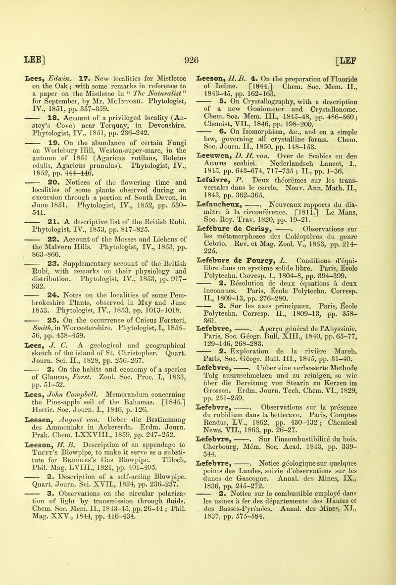 Lees, Edwin. 17. New localities for Mistletoe on the Oak; with some remarks in reference to a paper on the Mistletoe in  The Naturalist for September, by Mr. McIntosh. Phytologist, IV., 1851, pp. 357-359. 18. Account of a privileged locality (Au- stey's Cove) near Torquay, in Devonshire. Phytologist, IV., 1851, pp. 236-242. 19. On the abundance of certain Fungi on Worlebury Hill, Weston-super-mare, in the autumn of 1851 (Agaricus rutilans. Boletus edulis, Agaricus prunulus). Phytologist, IV., 1852, pp. 444-446. 20. Notices of the flowering time and localities of some plants observed during an excursion through a portion of South Devon, in June 1851. Phytologist, IV., 1852, pp. 530- 541. 21. A descriptive list of the British Eubi. Phytologist, IV., 1853, pp. 817-825. 22. Account of the Mosses and Lichens of the Malvern Hills. Phytologist, IV., 1853, pp. 863-866. 23. Supplementary account of the British Eubi, with remarks on their physiology and distribution. Phytologist, IV., 1853, pp. 917- 932. 24. Notes on the localities of some Pem- brokeshire Plants, observed in May and June 1853. Phytologist, IV., 1853, pp. 1013-1018. 25. On the occurrence of Cnicus Forsteri, Smith, in Worcestershire. Phytologist, I., 1855- 56, pp. 458-459. Lees, J. C. A geological and geographical sketch of the island of St. Christopher. Quart. Journ. Sci. II., 1828, pp. 256-267. 2. On the habits and economy of a species of Grlaucus, For St. Zool. Soc. Proc. I., 1833, pp. 51-52. Lees, John Campbell. Memorandum concerning the Pine-apple soil of the Bahamas. [1845.] Hortic. Soc. Journ. I,, 1846, p. 126. Leesen, August von. Ueber die Bestimmung des Ammoniaks in Ackererde. Erdm. Journ. Prak. Chem. LXXVIII., 1859, pp. 247-252. Leeson, H. B. Description of an appendage to Tofft's Blowpipe, to make it serve as a substi- tute for Brookes's Gas Blowpipe. Tilloch, Phil. Mag. LVIII., 1821, pp. 401-405. 2. Description of a self-acting Blowpipe. Quart. Journ. Sci. XVII., 1824, pp. 236-237. 3, Observations on the circular polariza- tion of light by transmission through fluids. Chem. Soc. Mem. II., 1843-45, pp. 26-44 ; Phil. Mag. XXV., 1844, pp. 416-434. Leeson, H. B. 4. On the preparation of Fluoride of Iodine. [1844.] Chem. Soc. Mem. II., 1843-45, pp. 162-163. 5. On Crystallography, with a description of a new Goniometer and Crystallonome. Chem. Soc. Mem. III., 1845-48, pp. 486-560; Chemist, VII., 1846, pp. 198-200. 6. On Isomorphism, &c., and on a simple law, governing all crystalline forms. Chem. Soc. Journ. II., 1850, pp. 148-153. Leeuwen, D. H. van. Over de Scabies en den Acarus scabiei. Nederlandsch Lancet, I., 1845, pp.643-674, 717-735; IL, pp. 1-36. Lefaivre, P. Deux theoremes sur les trans- versales dans le cercle. Nouv. Ann. Math. IL, 1843, pp. 362-365. Lefaucheux, . Nouveaux rapports du dia- metre a la circonference. [1811.] Le Mans, Soc. Roy. Trav. 1820, pp. 19-21. Lefebure de Cerisy, . Observations sur les metamorphoses des Coleopteres du genre Cebrio. Rev. et Mag. Zool. V., 1853, pp. 214- 225. Lefebure de Pourcy, L. Conditions d'equi- libre dans un systeme solide libre. Paris, Ecole Polytechn. Corresp. I., 1804-8, pp. 394-399. 2. Resolution de deux equations a deux inconnues. Paris, Ecole Polytechn. Corresp. IL, 1809-13, pp. 276-280. 3. Sur les axes principaux. Paris, Ecole Polytechn. Corresp. IL, 1809-13, pp. 358- 361. Lefebvre, . Aper9U general de 1'Abyssinia. Paris, Soc. Geogr. Bull. XIIL, 1840, pp. 65-77, 129-146, 268-283. 2. Exploration de la riviere Mareb. Paris, Soc. G6ogr. Bull. III., 1845, pp. 31-40. Lefebvre, . Ueber eine verbesserte Methode Talg auszuschmelzen und zu reinigen, so wie liber die Bereitung von Stearin zu Kerzen im Grossen. Erdm. Journ. Tech. Chem. VI., 1829, pp. 251-259. Lefebvre, . Observations sur la presence du rubidium dans la betterave. Paris, Comptes Rendus, LV., 1862, pp. 430-432; Chemical News, Vn., 1863, pp. 26-27. Lefebvre, . Sur I'incombustibilite du bois. Cherbourg, Mem, Soc. Acad. 1843, pp. 339- 344. Lefebvre, . Notice geologique sur quelques points des Landes, suivie d'observations sur les dunes de Gascogne. Annal. des Mines, IX., 1836, pp. 245-272. 2. Notice sur le combustible employe dans les usines a fer des departements des Hautes et des Basses-Pyrenees. Annal. des Mines, XL, 1837, pp. 575-584.