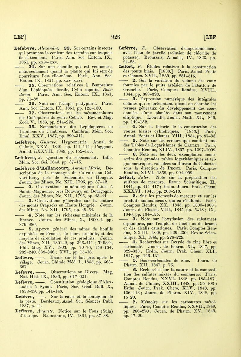 liefehvref Alexa?idre. 33. Sur certains insectes qui prennent la couleur des terrains sur lesquels lis se tiennent. Paris, Ann. Soc. Entom. IX., 1851, pp. xxiv-xxv. 34. Sur une chenille qui est venimeuse, mais seulemeut quand la plante qui lui sert de nourriture Test elle-meme. Paris, Ann. Soc. Entom. IX., 1851, pp. xxv-xxvi. — 35. Observations relatives a I'empreinte d'un Lepidoptere fossile, Cyllo sepulta, Bois- duval. Paris, Ann. Soc. Entom. IX., 1851, pp. 71-88. 36. Note sur I'Empis platyptera. Paris, Ann. Soc. Entom. IX., 1851, pp. 125-130. 37. Observations sur les metamorphoses des Coleopteres du genre Cebrio. Rev. et Mag. Zool. v., 1853, pp. 214-225. ■ 38. Nomenclature des Lepidopteres ou Papillons du Cambresis. Cambrai, Mem. Soc. Eraul. XXV., 1857, pp. 299-311. Lefebvre, Gustave. Hygrometrie. Aiinal. de Chimie, XXV., 1849, pp. 111-114; Poggend. Annal. LXXVII., 1849, pp. 152-155. Lefebvre, J. Question du reboisement. Lille, Mem. Soc. Sci. 1843, pp. 37-45. Lefebvre d'Hellancourt, Antoine Marie. De- scription de la montagne du Calvaire ou Cal- vari-Berg, pres de Schemnitz en Hongrie. Journ. des Mines, No. XII., 1795, pp. 37-42. 2. Observations mineralogiques faites a Sainte-Magnence, pres Rouvray, en Bourgogne. Journ. des Mines, No. XII., 1795, pp. 43-44. 3. Observations generales sur la nature des monts Crapacks en Haute Hongrie. Journ. des Mines, No. XII., 1795, pp. 49-54. 4. Note sur les richesses minerales de la France. Journ. des Mines, X., 1800-1, pp. 879-886. . 5. Aper^u general des mines de houille exploitees en France, de leurs produits, et des moyens de circulation de ces produits. Journ. des Mines, XIL, 1801-2, pp. 325-411 ; Tilloch, Phil. Mag. XV., 1803, pp. 70-76, 158-164, 232-240, 338-346 ; XVI., pp. 15-18. Lefevre, . Essais sur le lait pris apres le velage. Journ. Chimie Med. I., 1855, pp. 563- 567. Lefevre, . Observations on Divers. Mag. Nat. Hist. IX., 1836, pp. 617-621. Lefevre, . Constitution geologique d'Alex- andrie a Syout. Paris, Soc. Geol. Bull. X., 1838-39, pp. 144-148. Lefevre, . Sur la cause et la contagion de la peste. Bordeaux, Acad. Sci. Seances Publ. 1837, p. 41. Lefevre, Auguste. Notice sur le Fous (Sula) d'Europe. Naumannia, IV., 1851, pp. 37-38. Lefevre, E. Observation d'empoisonnement avec I'eau de javelle (solution de chloride de potasse). Broussais, Annales, IV., 1823, pp. 24-28. Lefort, F. Etudes relatives a la construction des ponts biais. [1838.] Paris, Annal. Ponts et Chauss. XVII., 1839, pp. 281-315. 2. Sur la variation du volume des eaux fournies par le puits artesien de I'abattoir de Crenelle. Paris, Comptes Rendus, XVIII., 1844, pp. 388-393. 3. Expression numerique des integrales definies qui se presentent, quand on cherche les termes generaux du developpement des coor- donnees d'unc planete, dans son mouvement elliptique. Liouviile, Journ. Math. XL, 1846, pp. 142-152. 4. Sur la theorie de la construction des voutes biaises cylindriques. [1853.] Paris, Annal. Ponts et Chauss. VIII., 1854, pp. 87-93. 5. Note sur les erreurs que contient une des Tables de Logarithmes de Callet. Paris, Comptes Rendus, XLIV., 1857, pp. 1097-1099. 6. Note sur les deux exemplaires manu- scrits des grandes tables logarithmiques et tri- gonometriques, calculees au Bureau du Cadastre, sous la direction de Pront. Paris, Comptes Rendus, XLVI., 1858, pp. 994-999. Lefort, Jules. Note sur la preparation des sulfates de mercure. Revue Scientifique, II., 1844, pp. 414-417; Erdm. Journ. Prak. Chem. XXXVL, 1845, pp. 203-213. 2. Sur les protosels de mercure et sur les produits ammoniacaux qui en resultent. Paris, Comptes Rendus, XX., 1845, pp. 1300-1303 ; Journ. de Pharm. VIIL, 1845, pp. 5-18; IX., 1846, pp. 134-135. 3. Note sur I'oxydation des substances organiques, par I'emploi de I'iode ou de brome et des alcalis caustiques. Paris, Comptes Ren- dus, XXIIL, 1846, pp. 229-230; Revue Scien- tifique, XL, 1846, pp. 228-229. 4. Recherches sur I'oxyde de zinc libre et carbonate. Journ. de Pharm. XL, 1847, pp. 329-333; Erdm. Journ. Prak. Chem. XLL, 1847, pp. 126-131. 5. Sous-carbonates de zinc. Journ. de Pharm. XIL, 1847, p. 75. 6. Recherches sur la nature et la composi- tion des sulfates mixtes du commerce. Paris, Comptes Rendus, XXVI., 1848, pp. 185-187; Annal. de Chimie, XXIIL, 1848, pp. 95-103 ; Erdm. Journ. Prak. Chem. XLV., 1848, pp. 106-113; Journ. de Pharm. XIV., 1848, pp. 15-20. 7. Memoire sur les carbonates metal- liques. Paris, Comptes Rendus, XXVIL, 1848, pp. 268-270; Journ. de Pharm. XV., 1849, pp. 17-29.