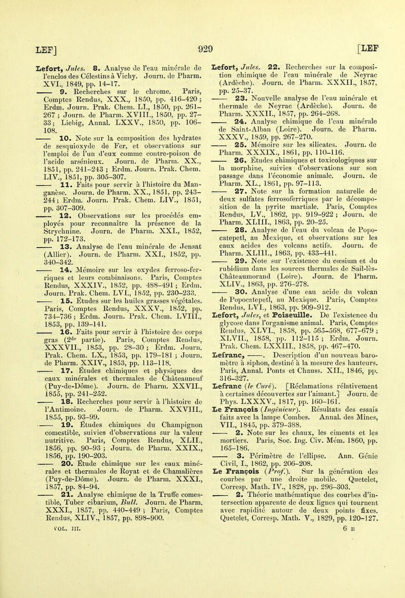 Lefort, Jules. 8. Analyse cle I'eau minerale cle I'enclos des Celestins a Vichy. Journ. de Pharm. XVI., 1849, pp. 14-17. 9. Recherches sur le chrome. Paris, Comptes Rendus, XXX., 1850, pp. 416-420; Erdm. Journ. Prak. Chem. LI., 1850, pp. 261- 267 ; Journ. de Pharm. XVIII., 1850, pp. 27- 33; Liebig, Annal. LXXV., 1850, pp. 106- 108. 10. Note sur la composition des hydrates de sesquioxyde de Fer, et observations sur I'emploi de I'un d'eux comme contre-poison de I'acide arsenieux. Journ. de Pharm. XX., 1851, pp. 241-243 ; Erdm. Journ. Prak. Chem. LIV., 1851, pp. 305-307. 11. Faits pour servir a I'histoire du Man- ganese. Journ. de Pharm. XX., 1851, pp. 243- 244; Erdm. Journ. Prak. Chem. LIV., 1851, pp. 307-309. 12. Observations sur les precedes em- ployes pour reconnaitre la presence de la Strychnine. Journ. de Pharm. XXL, 1852, pp. 172-173. 13. Analyse de I'eau minerale de Jensat (Allier). Journ. de Pharm. XXL, 1852, pp. 340-342. 14. Memoire sur les oxydes ferroso-fer- riques et leurs combinaisons. Paris, Comptes Rendus, XXXIV., 1852, pp. 488-491 ; Erdm. Journ. Prak. Chem. LVL, 1852, pp. 230-233. 15. Etudes sur les huiles grasses vegetales. Paris, Comptes Rendus, XXXV., 1852, pp. 734-736 ; Erdm. Journ. Prak. Chem. LVIIL, 1853, pp. 139-141. — 16. Faits pour servir a I'histoire des corps gras {2^^ partie). Paris, Comptes Rendus, XXXVIL, 1853, pp. 28-30 ; Erdm. Journ. Prak. Chem. LX., 1853, pp. 179-181 ; Journ. de Pharm. XXIV., 1853, pp. 113-118. 17. Etudes chimiques et physiques des eaux minerales et thermales de Chateauneuf (Puy-de-D6me). Journ. de Phann. XXVIL, 1855, pp. 241-252. —— 18. Recherches pour servir a I'histoire de I'Antimoine. Jouin. de Pharm. XXVIIL, 1855, pp. 93-99. 19. Etudes chimiques du Champignon comestible, suivies d'observations sur la valeur nutritive. Paris, Comptes Rendus, XLIL, 1856, pp. 90-93 ; Journ. de Pharm. XXIX., 1856, pp.190-203. 20. Etude chimique sur les eaux mine- rales et thermales de Royat et de Chamalieres (Puy-de-D6me). Journ. de Pharm. XXXI., 1857, pp. 84-94. 21. Analyse chimique de la TrufFe comes- tible. Tuber cibarium. Bull. Journ. de Pharm. XXXL, 1857, p-\ 440-449 ; Paris, Comptes Rendus, XLIV., 1857, pp. 898-900. VOL. III. Lefortj Jules. 22. Recherches sur la composi- tion chimique de I'eau minerale de Neyrac (Ardeche). Journ. de Pharm. XXXIL, 1857, pp. 25-37. 23. Nouvelle analyse de I'eau minerale et thermale de Neyrac (Ardeche). Journ. de Pharm. XXXIL, 1857, pp. 264-268. 24. Analyse chimique de I'eau minerale de Saint-Alban (Loire). Journ. de Pharm. XXXV., 1859, pp. 267-270. 25. Memoire sur les silicates. Journ. de Pharm. XXXIX., 1861, pp. 110-116. 26. Etudes chimiques et toxicologiques sur la morphine, suivies d'observations sur son passage dans I'economie animale. Journ. de Pharm. XL., 1861, pp. 97-113. 27. Note sur la formation natureUe de deux sulfates ferrosoferriques par le decompo- sition de la pyrite martiale. Paris, Comptes Rendus, LV., 1862, pp. 919-922; Journ. de Pharm. XLIIL, 1863, pp. 20-25. 28. Analyse de I'eau du volcan de Popo- catepetl, au Mexique, et observations sur les eaux acides des volcans actifs. Journ. de Pharm. XLIIL, 1863, pp. 433-441. 29. Note sur I'existence du coesium et du rubidium dans les sources thermales de Sail-les- Chateaumorand (Loire). Journ. de Pharm. XLIV., 1863, pp. 276-278. 30. Analyse d'une eau acide du volcan de Popocatepetl, au Mexique. Paris, Comptes Rendus, LVL, 1863, pp. 909-912. Lefort, Jules, et Foiseuille. De I'existence du glycose dans I'organisme animal. Paris, Comptes Rendus, XLVI., 1858, pp. 565-568, 677-679 ; XLVIL, 1858, pp. 112-115; Erdm. Journ. Prak. Chem. LXXIIL, 1858, pp. 467-470. laefranc, ■ . Description d'un nouveau baro^ metre a siphon, destine a la mesure des hauteurs. Paris, Annal. Ponts et Chauss. XII., 1846, pp.. 316-327. Lefranc {le Cure), [Reclamations relativement a certaines decouvertes sur raimant.] Journ. de Phys. LXXXV., 1817, pp. 160-161. Le Pran9ois {higenieur). Resultats des essais faits avec la lampe Combes. Annal. des Mines, VII., 1845, pp. 379-388. 2. Note sur les chaux, les ciments et les mortiers. Paris, Soc. Ing. Civ. Mem. 1860, pp. 165-186. 3. Perimetre de I'ellipse. Ann. Genie Civil, I., 1862, pp. 206-208. Le Prangois {Prof.). Sur la generation des courbes par une droite mobile. Quetelet, Corresp. Math. IV., 1828, pp. 296-303. . 2. Theorie mathematique des courbes d'in- tersection apparente de deux lignes qui tournent avec rapidite autour de deux points fixes. Quetelet, Corresp. Math. V., 1829, pp. 120-127. 6 E
