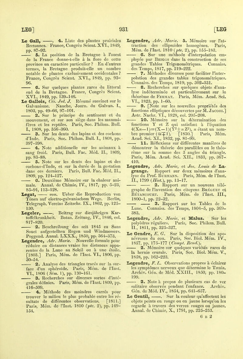 Ee Gall) . 4. Liste des plantes prairiales Bretonnes. France, Congres Scient. XVI., 1849, pp. 87-92. 5. La position de la Bretagne a I'onest de la France donne-t-elle a la flore de cette province un caractere particulier ? En d'autres termes, la Bretagne produit-elle un nombre notable de plantes exclusivement occideutales ? France, Congres Scient. XVI., 1849, pp. 93- 96. 6. Sur quelques plantes rares du littoral sud de la Bretagne. France, Congres Scient. XVI., 1849, pp. 139-146. Le G-aliois, Ces. Jul. J. Resume succinct sur le Galvanisme. Nauche, Journ. du Galvan. I., 1803, pp. 49-66, 97-101. 2. Sur le principe du sentiment et du mouvement, et sur son siege dans les mammi- feres et les reptiles. Paris, Soc. Pbilom. Bull. I., 1808, pp. 356-360. 3. Sur les dents des lapins et des cocbons d'Inde. Paris, Soc. Pbilom. Bull I., 1808, pp. 397-398. 4. Note additionelle sur les animaux a sang froid. Paris, Bull. Fac. Med. II., 1809, pp. 83-88. ■ 5. Note sur les dents des lapins et des cocbons-d'Inde, et sur la duree de la gestation dans ces derniers. Paris, Bull. Fac. Med. II., 1809, pp. 124-127. 6. Deuxieme Memoire sur la cbaleur ani- male. Annal. de Cbimie, IV., 1817, pp. 5-23, 85-91, 113-128. Legat, von. Ueber die Reproduction von Tonen auf electro-galvaniscbem Wege. Berlin, Telegrapb. Vereins Zeitschr. IX., 1862, pp. 125- 130. Legeler, . Beitrag zur diesjahrigen Kar- tofFelkrankbeit. Botan. Zeitung, IV., 1846, col. 817-820. 2. Bescbreibung des seit 1845 zu Sans Souci aufgestellten Regen und Windmessers. Poggend. Annal. LXXX., 1850, pp. 364-373. Legendre, Adr. Marie. Nouvelle formule pour reduire en distances vraies les distances appa- rentes de la Lune au Soleil ou a une etoile. [1803.] Paris, Mem. de I'lnst. VI., 1806, pp. 30-54. ——• 2. Analyse des triangles traces sur la sur- face d'un spbero'ide. Paris, Mem. de I'lnst. VI., 1806 {Sem. 1), pp. 130-161. 3. Recbercbes sur diverses sortes d'inte- grales definies. Paris, Mem. de I'lnst. 1809, pp. 416-509. 4. Metbode des moindres carres pour trouver le milieu le plus probable entre les re- sultats de differentes observations. [1811.] Paris, Mem. de ^'Inst. 1810 (pte. 2), pp. 149- 154. Legendre, Adr. Marie. 5. Memoire sur I'at- traction des ellipsoides bomogenes. Paris, Mem. de I'lnst. 1810 {pte. 2), pp. 155-183. 6. Sur une methods d'interpolation em- ployee par Briggs dans la construction de ses grandes Tables Trigonometriques. Connaiss. des Temps, 1817, pp. 219-222. 7. Metbodes diverses pour faciliter I'inter- polation des grandes tables ti'igonometriques. Connaiss. des Temps, 1819, pp. 302-331. • 8. Recbercbes sur quelques objets d'ana- lyse indeterminee et particulierement sur le tbeoreme de Fermat. Paris, Mem. Acad. Sci. VI., 1823, pp. 1-60. 9. [Note sur les nouvelles proprietes des fonctions eUiptiques decouvertes par M. Jacobi.] Astr, Nacbr. VI., 1828, col. 205-208. 10. Memoire sur la determination des fonctions Y et Z qui satisfont a I'equation 4(Xw—l) = (X-l)(Y2+wZ2), n etant un nom- bre premier (4i-|-1). [1830.] Paris, Mem. Acad. Sci. XI., 1832, pp. 81-99. 11. Reflexions sur diiferentes manieres de demontrer la tbeorie des paralleles ou le tbeo- reme sur la somme des 3 angles du triangle. Paris, Mem. Acad. Sci. XII., 1833, pp. 367- 410. LegendrC) Adr. Marie, et Jos. Louis de La- grange. Rapport sur deux memoires d'ana- lyse du Prof. Burmann. Paris, Mem. de I'lnst. II., 1799 (Hist.), pp. 13-17. 2. Rapport sur un nouveau tele- grapbe de I'invention des citoyens Breguet et Betancourt. Paris. Mem. de ITnst. III., 1800-1, pp. 22-32. —— 3. Rapport sur les Tables de la Lune. Connaiss. des Temps, 1804-5, pp. 369- 383. Iiegendre, Adr. Marie, et Malus. Sur les polyedres reguliers. Paris, Soc. Pbilom. Bull, tl., 1811, pp. 325-327. Le Gendrej E. G. Sur la disposition des apo- nevroses du cou. Paris, Soc. Biol. Mem. IV., 1857, pp. 175-177 {Compt. Rend.). 2. Memoire sur quelques varietes rares de la bernie crurale. Paris, Soc. Biol. Mem. V., 1858, pp. 162-223. Legendre, F. L. Observations propres a eclairer les sympt6mes nerveux que determine le T^nia. Archiv. Gen. de Med. XXIIL, 1850, pp. 180- 199. 2. Note a propos de plusieurs cas de ver solitaire observes pendant I'enfance. Archiv. Gen. de Med. IV., 1854, pp. 641-657. Le Gentil) . Sur la couleur qu'aflPectent les objets peints en rouge ou en jaune lorsqu'on les regarde a, travers des verres rouges ou jaunes. Annal. de Cbimie, X., 1791, pp. 225-253. 6 B 2