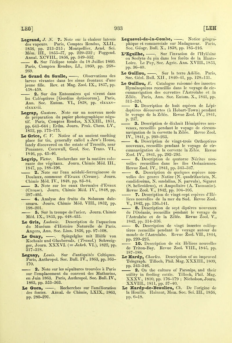 Legrand, J. N. 7. Note sur la chaleur latente des vapeurs. Paris, Comptes Rendus, XLII., 1856, pp. 213-215; Montpellier, Acad. Sci. Mem. III., 1855-57, pp. 229-232; Poggend. Annal. XCVIII., 1856, pp. 349-352. 8. Sur I'eclipse totale du 18 Juillet 1860. Paris, Comptes Rendus, LI., 1860, pp. 268- 269. Le Grand du Satdle, . Observations des larves vivantes dans les sinus frontaux d'une jeune fiUe. Rev. et Mag. Zool. IX., 1857, pp. 458-459. 2. Sur des Entozoaires qui vivent dans les Coleopteres [Gordius dytiscoruni]. Paris, Ann. Soc. Entom. VI., 1858, pp. clxxxv- clxxxvii. Legray, Gustave. Note sur un nouveau mode de preparation du papier photographique nega- tif. Paris, Comptes Rendus, XXXIII., 1851, pp. 643-644 ; Erdm. Journ. Prak. Chem. LV., 1852, pp. 173-175. Le Grice, C. V. Notice of an ancient smelting place for tin, generally called a Jew's House, lately discovered on the estate of Trereife, near Penzance. Cornwall, Geol. Soc. Trans. VI., 1846, pp. 43-46. Legrip, Victor. Recherches sur la matiere colo- rante des vegetaux. Journ. Chimie Med. III., 1847, pp. 188-196. 2. Note sur I'eau acidule-ferrugineuse de Doulaux, commune d'Evaux (Creuse). Journ. Chimie Med. IV., 1848, pp. 83-84. — 3. Note sur les eaux thermales d'Evaux (Creuse). Journ. Chimie Med. IV., 1848, pp. 397-405. • 4. Analyse des fruits du Solanum dulc- amara. Journ. Chimie Med. VIII., 1852, pp. 198-201. —— 5. Sur la trempe de I'acier. Journ. Chimie Med. IX., 1853, pp. 448-455. lie Gris, Ludovic. Description de I'aquarium du Museum d'Histoire Naturelle de Paris. Angers, Ann. Soc. Linn. 1856, pp. 97-108. Le Guay, . Spiegelglas mit Hiilfe von Kochsalz und Glaubersalz. ( Transl.') Schweig- ger, Journ. XXXVI. (= Jahrb. VL), 1822, pp. 317-318. Leguay, Louis. Sur d'antiquites Celtiques. Paris, Anthropol. Soc. Bull. IV., 1863, pp. J 63- 170. —— 2. Note sur les sepultures trouvees a Paris sur I'emplacement du convent des Mathurins, en Juin 1863. Paris, Anthropol. Soc. Bull. IV., 1863, pp. 353-363. Le Guen, . Recherches sm- I'amelioration des fontes. Am al. de Chimie, LXIX., 1863, pp. 280-291. Leguevel-de-la-Combe, . Notice geogra- phique et comraerciale sur Madagascar. Paris, Soc. Geogr. Bull. X., 1838, pp. 185-216. L'Eguilhe, . Sur I'invasion de I'Hylesine ou Scolyte du pin dans les forets de la Haute- Loire. Le Puy, Soc. Agric. Ann. XVIII., 1853, pp. 36-40. Le Guillou, . Sur la terre Adelie. Paris, Soc. Geol. Bull. XII., 1840-41, pp. 128-131. Le Guillou, E. Catalogue raisonne des insectes Hymenopteres recueillis dans le voyage de cir- cumnavigation des corvettes I'Astrolabe et la Zelee. Paris, Ann. Soc. Entom. X., 1841, pp. 311-324. 2. Description de huit esjieces de Lepi- dopteres decouvertes (a Hobart-Town) pendant le voyage de la Zelee. Revue Zool. IV., 1841, p. 257. 3. Description de dixhuit Hemipteres nou- veaux, recueillis pendant le voyage de circum- navigation de la corvette la Zelee. Revue Zool. IV., 1841, p. 260-263. 4. Description de vingt-trois Orthopteres nouveaux, recueillis pendant le voyage de cir- cumnavigation de la corvette la Zelee. Revue Zool. IV., 1841, pp. 292-295. . 5. Description de quatorze Nerites nou- velles recueillies dans les iles Oceaniennes. Revue Zool. IV., 1841, pp. 343-347. 6. Description de qixelques especes nou- velles des genres Natice (N. quadrifasciata, N. candidissima, N. sandalina, N. parvula), Sigaret (S. helicoideus), et Ampullaire (A, Tasmania;). Revue Zool. V., 1842, pp. 104-105. —•— 7. Description de vingt-sept especes d'He- lices nouvelles de la mer du Sud, Revue Zool. v., 1842, pp. 136-141. ' 8. Description de sept dipteres nouveaux de rOceanie, recueillis pendant le voyage de I'Astrolabe et de la Zelee. Revue Zool. V., 1842, pp. 314-316. 9. Description de vingt insectes coleop- teres recueillis pendant le voyage autour du monde de I'Astrolabe. Revue Zool. VII., 1844, pp. 220-225. 10. Description de six Helices nouvelles de Triton-Bay. Revue Zool. VIII., 1845, pp. 187-188. Le Hardy, Charles. Description of an improved Telegraph. Tilloch, Phil. Mag. XXXIII., 1809, pp. 343-346. 2. On the culture of Parsnips, and their utility in feeding cattle. Tilloch, Phil. Mag. XXXV., 1810, pp. 176-179 ; Nicholson, Journ. XXVIIL, 1811, pp. 37-40. Le Hardy-de-Beaulieu, Ch. De I'origine de la Houille. Hainaut, Mem. Soc. Sci. III., 1856, pp. 6-18.