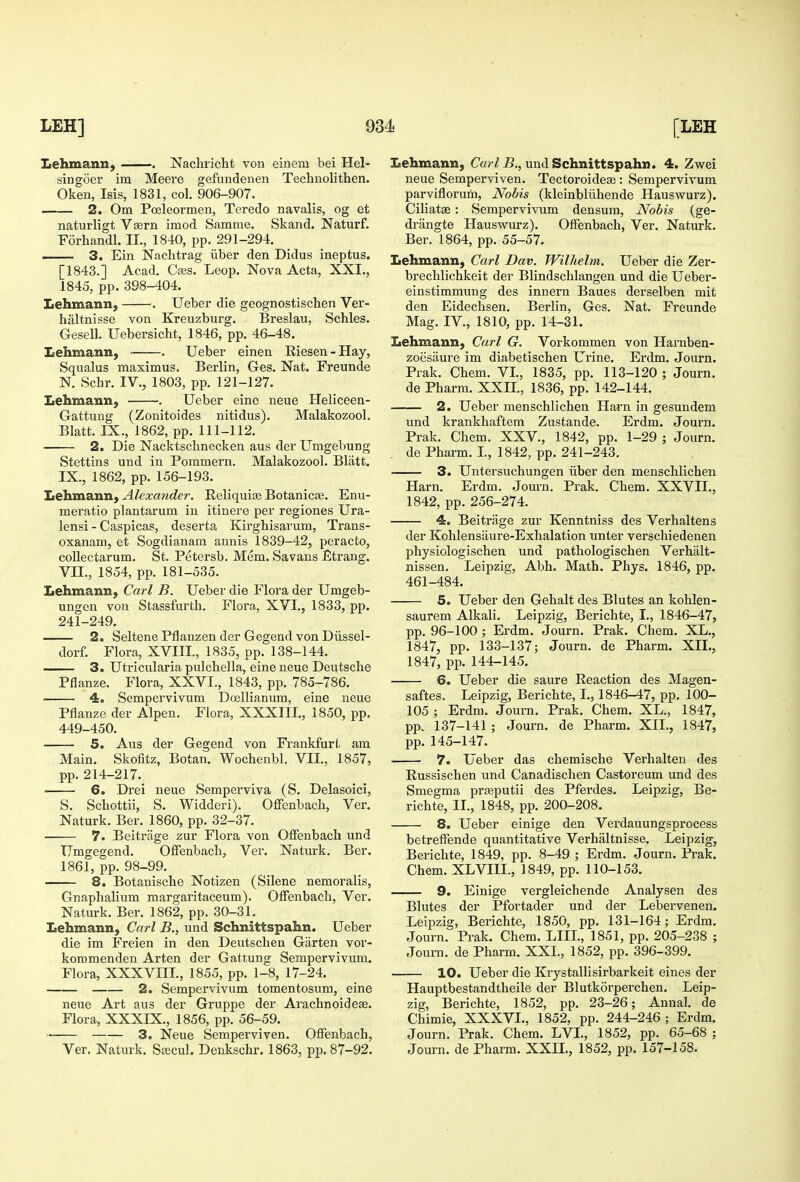 Lehmann, . Nachricht von eiiieni bei Hel- singoer im Meere gefundenen Technolithen. Oken, Isis, 1831, col. 906-907. 2. Om Pceleormen, Teredo navalis, og et naturligt Vsern imod Samme. Skand. Naturf. Forhandl. II., 1840, pp. 291-294. — 3. Ein Nachtrag iiber den Didus ineptus. [1843.] Acad. Cass. Leop. Nova Acta, XXI., 1845, pp.398-404. Lehmann, . Ueber die geognostischen Ver- bal tnisse von Kreuzburg. Breslau, Schles. Gesell. Uebersicht, 1846, pp. 46-48. Lehmann, . Ueber einen Riesen-Hay, Squalus maximus. Berlin, Ges. Nat. Freunde N. Schr. IV., 1803, pp. 121-127. Lehmann, . Ueber eine neue Heliceen- Gattung (Zonitoides nitidus). Malakozool. Blatt. IX., 1862, pp. 111-112. 2. Die Nacktschnecken aus der Umgebung Stettins und in Pommern. Malakozool. Blatt. IX., 1862, pp. 156-193. Lehmann, Alexander. Reliquiaj Botanicse. Enu- meratio plantarum in itinere per regiones Ura- lensi - Caspicas, deserta Kirghisarum, Trans- oxanam, et Sogdianara annis 1839-42, peracto, coUectarum. St. Petersb. Mem. Savans Etrang. Vn., 1854, pp. 181-535. Lehmann, Carl B. Ueber die Flora der Umgeb- ungen von Stassfurth. Flora, XVI., 1833, pp. 241-249. 2. Seltene Pflanzen der Gegend von Diissel- dorf. Flora, XVIII., 1835, pp. 138-144. 3. Utricularia pulchella, eine neue Deutsche Pflanze. Flora, XXVI., 1843, pp. 785-786. 4o Sempervivum Dcellianum, eine neue Pflanze der Alpen. Flora, XXXIII,, 1850, pp. 449-450. 5. Aus der Gegend von Fi-ankfurt am Main. Skofitz, Botan. Wochenbl, VII., 1857, pp.214-217. 6. Drei neue Semperviva (S. Delasoici, S. Scliottii, S. Widderi). Ofifenbach, Ver. Naturk. Ber. 1860, pp. 32-37. 7. Beitrage zur Flora von Offenbach und Umgegend. Offenbach, Ver. Naturk. Ber. 1861, pp. 98-99. 8. Botanische Notizen (Silene nemoralis, Gnaphalium margaritaceum). Offenbach, Ver. Naturk. Ber. 1862, pp. 30-31. Lehmann, Carl B., und Schnittspahn. Ueber die im Freien in den Deutschen Garten vor- kommenden Arten der Gattung Sempervivum. Flora, XXXVIII., 1855, pp. 1-8, 17-24. 2. Sempervivum tomentosum, eine neue Art aus der Gruppe der Arachnoidese. Flora, XXXIX., 1856, pp. 56-59. 3. Neue Semperviven. Offenbach, Ver. Naturk. Sascul. Denkschr. 1863, pp. 87-92. Lehmann, C«/ /-B,, und Schnittspahn. 4. Zwei neue Semperviven. Tectoroidese : Sempervivum parviflorum, Nobis (kleinbliihende Hauswurz). Ciliatse : Sempervivum densura. Nobis (ge- drangte Hauswurz). Offenbach, Ver. Naturk. Ber. 1864, pp. 55-57. Lehmann, Carl Dav. Wilhelm. Ueber die Zer- brechlichkeit der Blindschlangen und die Ueber- einstimmung des innern Baues derselben mit den Eidechsen. Berlin, Ges. Nat. Freunde Mag. IV., 1810, pp. 14-31. Lehmann, Carl G. Vorkommen von Harnben- zoiisaure im diabetischen Urine. Erdm. Journ. Prak. Chem. VI., 1835, pp. 113-120; Journ. de Pharm. XXII., 1836, pp. 142-144. —— 2. Ueber menschlichen Harn in gesundem und krankhaftem Zustande. Erdm. Journ. Prak. Chem. XXV., 1842, pp. 1-29 ; Journ. . de Pharm. L, 1842, pp. 241-243. 3. Untersuchungen iiber den menschlichen Harn. Erdm. Journ. Prak. Chem. XXVII., 1842, pp. 256-274. 4. Beitrage zur Kenntniss des Verhaltens der Kohlensiiure-Exhalation unter verschiedenen physiologischen und pathologischen Verhalt- nissen. Leipzig, Abh. Math. Phys. 1846, pp. 461-484. 5. Ueber den Gehalt des Blutes an kohlen- saurem Alkali. Leipzig, Berichte, I., 1846-47, pp. 96-100 ; Erdm. Journ. Prak. Chem. XL., 1847, pp. 133-137; Journ. de Pharm. XIL, 1847, pp. 144-145. 6. Ueber die saure Reaction des Magen- saftes. Leipzig, Berichte, I., 1846-47, pp. 100- 105 ; Erdm. Journ. Prak. Chem. XL., 1847, pp. 137-141 ; Journ. de Pharm. XIL, 1847, pp. 145-147. ■ 7. Ueber das chemische Verhalten des Russischen und Canadischen Castoreum und des Smegma prfeputii des Pferdes. Leipzig, Be- richte, IL, 1848, pp. 200-208. 8. Ueber einige den Verdauungsprocess betreffende quantitative Verhaltnisse. Leipzig, Berichte, 1849, pp. 8-49 ; Erdm. Journ. Prak. Chem. XLVIII., ]849, pp. 110-153. 9. Einige vergleichende Analysen des Blutes der Pfortader und der Lebervenen. Leipzig, Berichte, 1850, pp. 131-164; Erdm, Journ. Prak, Chem. LIIL, 1851, pp. 205-238 ; Journ. de Pharm. XXL, 1852, pp. 396-399. 10. Ueber die Krystallisirbarkeit eines der Hauptbestandtheile der Blutkorperchen. Leip- zig, Berichte, 1852, pp. 23-26; Annal. de Chimie, XXXVL, 1852, pp. 244-246 ; Erdm. Journ. Prak. Chem. LVL, 1852, pp. 65-68 ; Journ. de Pharm. XXIL, 1852, pp. 157-158.