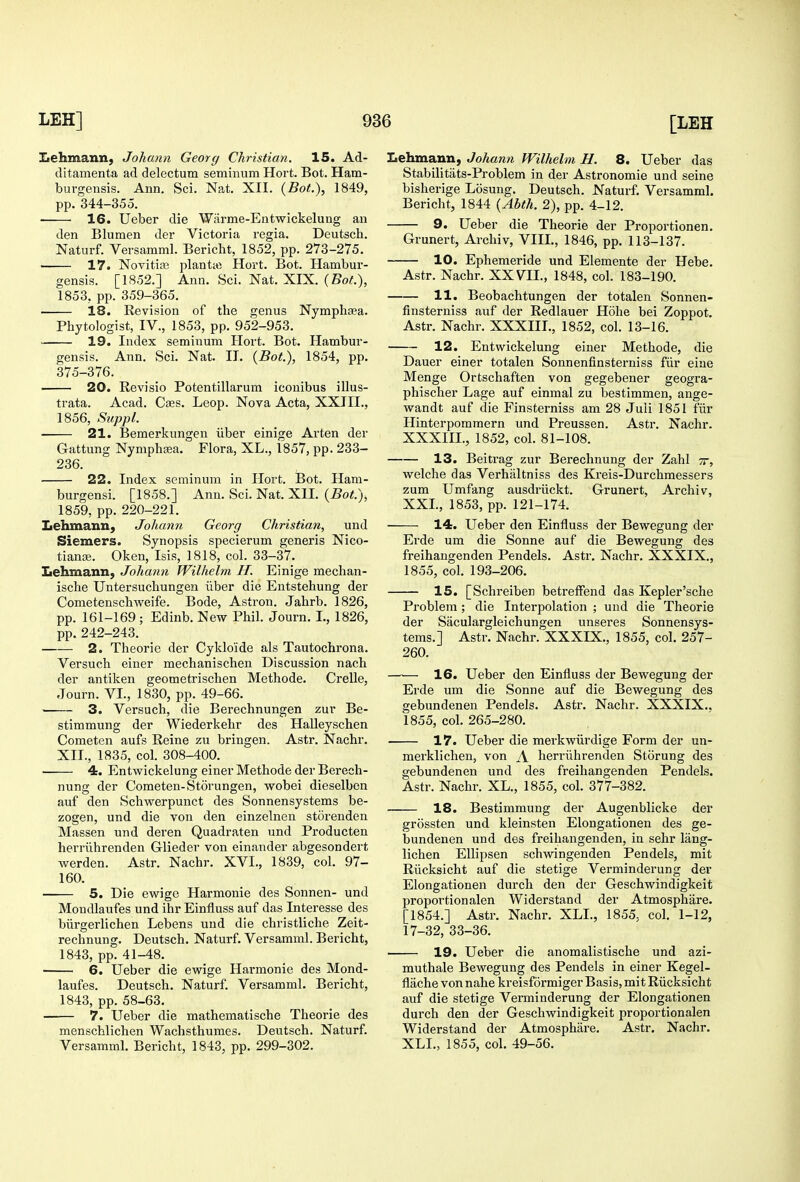 Eehmann, Johann Georg Christian. 15. Ad- ditamenta ad delectum seminum Hort. Bot. Ham- burgensis. Ann. Sci. Nat. XII. {Bot.), 1849, pp. 344-355. 16. Ueber die Warme-Entwickelung an den Blumen der Victoria regia. Deutsch. Naturf. Versamml. Bericht, 1852, pp. 273-275. 17. Novitirc planta) Hort. Bot. Hambur- gensis. [1852.] Ann. Sci. Nat. XIX. {Bot.), 1853, pp. 359-365. 18. Revision of the genus Nymphsea. Phytologist, IV., 1853, pp. 952-953. 19. Index seminum Hort. Bot. Hambur- gensis. Ann. Sci. Nat. II. {Bot.), 1854, pp. 375-376. 20. Revisio Potentillarum iconibus illus- trata. Acad. Cees. Leop. Nova Acta, XXIII., 1856, Siippl. 21. Bemerkungen iiber einige Arten der Gattung NymphEKa, Flora, XL., 1857, pp. 233- 236. 22. Index seminum in Hort. Bot. Ham- burgensi. [1858.] Ann. Sci. Nat. XII, {Bot), 1859, pp. 220-221. Lehmann, Johann Georg Christian, und Siemers. Synopsis specierum generis Nico- tiauce. Oken, Isis, 1818, col. 33-37. Lehmann, Johann Wilhelm H. Einige mechan- ische Untersuchungen iiber die Entstehung der Cometenschweife. Bode, Astron. Jahrb. 1826, pp. 161-169; Edinb. New Phil. Journ. I., 1826, pp. 242-243. 2. Theorie der Cyklo'ide als Tautochrona. Versuch einer mechanischen Discussion nach der antiken geometrischen Methode. Crelle, Journ. VI., 1830, pp. 49-66. 3. Versuch, die Berechnungen zur Be- stimmung der Wiederkehr des Halleyschen Cometen aufs Reine zu bringen. Astr. Nachr. XII., 1835, col. 308-400. • 4. Entwickelung einer Methode der Berech- nung der Cometen-Storungen, wobei dieselben auf den Schwerpunct des Sonnensystems be- zogen, und die von den einzelnen storenden Massen und deren Quadraten und Producten herriihrenden Glieder von einander abgesondert werden. Astr. Nachr. XVI., 1839, col. 97- 160. 5. Die ew^ige Harmonie des Sonnen- und Mondlaufes und ihr Einfluss auf das Interesse des biirgerlichen Lebens und die christliche Zeit- rechnung. Deutsch. Naturf. Versamml. Bericht, 1843, pp. 41-48. 6. Ueber die ewige Harmonie des Mond- laufes. Deutsch. Naturf. Versamml. Bericht, 1843, pp. 58-63. 7. Ueber die mathematische Theorie des menscMichen Wachsthumes. Deutsch. Naturf. Versamml. Bericht, 1843, pp. 299-302. Lehmann, Johann Wilhelm H. 8. Ueber das Stabilitiits-Problem in der Astronomic und seine bisherige Losung. Deutsch. Naturf. Versamml. Bericht, 1844 {Ahth. 2), pp. 4-12. 9. Ueber die Theorie der Proportionen. Grunert, Archiv, VIII., 1846, pp. 113-137. 10. Ephemeride und Elemente der Hebe. Astr. Nachr. XXVII., 1848, col. 183-190. 11. Beobachtungen der totalen Sonnen- finsterniss auf der Redlauer Hohe bei Zoppot. Astr. Nachr. XXXIIL, 1852, col. 13-16. 12. Entwickelung einer Methode, die Dauer einer totalen Sonnenfinsterniss fur eiue Menge Ortschaften von gegebener geogra- phischer Lage auf einmal zu bestimmen, ange- wandt auf die Finsterniss am 28 Juii 1851 fiir Hinterpommern und Preussen. Astr. Nachr. XXXIIL, 1852, col. 81-108. 13. Beitrag zur Berechnung der Zahl tt, welche das Verhaltniss des Kreis-Durchmessers zum Umfang ausdriickt. Grunert, Arcliiv, XXL, 1853, pp. 121-174. 14. Ueber den Einfluss der Bewegung der Erde um die Sonne auf die Bewegung des freihangenden Pendels. Astr. Nachr. XXXIX., 1855, col. 193-206. 15. [Schreiben betreffend das Kepler'sche Problem; die Interpolation ; und die Theorie der Saculargleichungen unseres Sonnensys- tems.] Astr. Nachr. XXXIX., 1855, col. 257- 260. 16. Ueber den Einfluss der Bewegung der Erde um die Sonne auf die Bewegung des gebundenen Pendels. Astr. Nachr. XXXIX., 1855, col. 265-280. 17. Ueber die merkwiirdige Form der un- merklichen, von A herriihrenden Storung des gebundenen und des freihangenden Pendels. Astr. Nachr. XL., 1855, col. 377-382. 18. Bestimmung der Augenblicke der grossten und kleinsten Elongationen des ge- bundenen und des freihangenden, in sehr lang- lichen EUipsen schwingenden Pendels, mit Riicksicht auf die stetige Verminderung der Elongationen durch den der Geschwindigkeit proportionalen Widerstand der Atmosphare. [1854.] Astr. Nachr. XLL, 1855, col. 1-12, 17-32, 33-36. 19. Ueber die anomalistische und azi- muthale Bewegung des Pendels in einer Kegel- flache von nahe kreisformiger Basis, mit Riicksicht auf die stetige Verminderung der Elongationen durch den der Geschwindigkeit proportionalen Widerstand der Atmosphare. Astr. Nachr, XLL, 1855, col. 49-56.