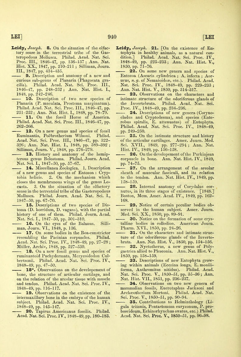 Iieidy, Joseph. 8. On the situation of the olfac- tory sense in the terrestrial tribe of the Gas- teropodous MoUusca. Philad. Acad. Nat. Sci. Proc. III., 1846-47, pp. 136-137 ; Ann. Nat. Hist. XX,, 1847, pp. 210-211 ; Silliman, Journ. III., 1847, pp. 434-435. 9. Description and anatomy of a new and curious sub-genus of Planaria (Phagocata gra- cilis). Philad. Acad. Nat. Sci. Proc. III., 1846- 47, pp. 248-252 : Ann. Nat. Hist. L, 1848, pp. 242-246. 10. Description of two new species of Planaria (P. maculata, Prostoma marginatum). Philad. Acad. Nat. Sci. Proc. III., 1846-47, pp. 251-252; Ann. Nat. Hist. I., 1848, pp. 78-79. • 11. On the fossil Horse of America. Philad. Acad. Nat. Sci. Proc. III., 1846-47, pp. 262-266. 12. On a new genus and species of fossil Ruminantia, Poebrotherium Wilsoni. Philad. Acad. Nat. Sci. Proc. III., 1846-47, pp. 322- 326; Ann. Nat. Hist. I., 1848, pp. 389-392 ; Silliman, Journ. V., 1848, pp. 276-279. 13. History and anatomy of the hemip- terous genus Belostoma. Philad. Journ. Acad. Nat. Sci. I., 1847-50, pp. 57-67. 14. Miscellanea Zoologica. 1. Description of a new genus and species of Entozoa : Cryp- tobia helicis. 2. On the mechanism which closes the membranous wings of the genus Lo- custa. 3. On the situation of the olfactory sense in the terrestrial tribe of the Gasteropodous Mollusca. Philad. Journ. Acad. Nat. Sci. I., 1847- 50, pp. 67-70. 15. Descriptions of two species of Dis- toma (D. horridum, D. vagans), with the partial history of one of them. Philad. Journ. Acad. Nat. Sci. I., 1847-50, pp. 301-310. 16. On the eyes of the Balanus. Silli- man, Journ. VI., 1848, p. 136. 17. On some bodies in the Boa-constrictor resembling the Pacinian corpuscles. Philad. Acad. Nat. Sci. Proc. IV., 1848-49, pp. 27-28 ; Miiller, Archiv, 1848, pp. 527-530. 18. On a new fossil genus and species of ruminantoid Pachydermata, Mcrycoidodon Cul- bertsonii. Philad. Acad. Nat. Sci. Proc. IV., 1848- 49, pp. 47-50. 18*. Observations on the developement of bone, the structure of articular cartilage, and on the relation of the areolar tissue with muscle and tendon. Philad. Acad. Nat. Sci. Proc. IV., 1848-49, pp. 116-117. 19. Observations on the existence of the intermaxillary bone in the embiyo of the human subject. Philad. Acad. Nat. Sci. Proc. IV., 1848-49, pp. 145-147. 20. Tapirus Americanus fossilis. PhUad. Acad. Nat. Sci. Proc. IV., 1848-49, pp. 180-183. Leidy, Joseph. 21. [On the existence of En- tophyta in healthy animals, as a natural con- dition.] Philad. Acad. Nat. Sci. Proc. IV., 1848-49, pp. 225-233; Ann. Nat. Hist. V., 1850, pp. 71-76. 22. On some new genera and species of Entozoa (Ascaris cylindrica ; A. infecta ; Aor- urus, n.g. of Nematoideae, etc.). Philad. Acad. Nat. Sci. Proc. IV., 1848-49. pp. 229-233 ; Ann. Nat. Hist. V., 1850, pp. 314-317. 23. Observations on the characters and intimate structure of the odoriferous glands of the Invertebrata. Pliilad. Acad. Nat. Sci. Proc. IV., 1848-49, pp. 234-236. 24. Descriptions of new genera (Coryno- cladus and Cryptodesma), and species (Ente- robus spiralis, E. attenuatus) of Entophyta. Philad. Acad. Nat. Sci. Proc. IV., 1848-49, pp. 249-250. 25. On the intimate structure and history of the articular cartilages. Amer. Journ. Med. Sci. XVII., 1849, pp. 277-294 ; Ann. Nat. Hist. IV., 1849, pp. 156-158. 26. On the developement of the Purkinjean corpuscle in bone. Ann. Nat. Hist. IV., 1849, pp. 74-75. 27. On the arrangement of the areolar sheath of muscular fasciculi, and its relation to the tendon. Ann. Nat. Hist. IV., 1849, pp. 158-159. 28. Internal anatomy of Corydalus cor- nutus, in its three stages of existence. [1848.] Boston, Mem. Amer. Acad. IV., 1849, pp. 162- 168. • 29. Notice of certain peculiar bodies ob- served in the human subject. Amer. Journ. Med. Sci. XX., 1850, pp. 89-91. • 30. Notice on the formation of some crys- talline bodies in collodion. Amei-ican Journ. Pharm. XVI., 1850, pp. 24-26. 31. On the characters and intimate struc- ture of the odoriferous glands of the Inverte- brata. Ann. Nat. Hist. V., 1850, pp. 154-156. • 32. Nyctotherus, a new genus of Poly- gastrica allied to Plesconia. Ann. Nat. Hist. V., 1850, pp. 158-159. 33. Descriptions of new Entophyta grow- ing within animals (Eccrina longa, E. monili- forma, Anthromitus nitidus). Philad. Acad. Nat. Sci. Proc. V., 1850-51, pp. 35-36; Ann. Nat. Hist. VII., 1851, pp. 236-237. 34. Observations on two new genera of mammalian fossils, Eucrotaphus Jacksoni and ArchiEotherium Mortoni. Philad. Acad. Nat. Sci. Proc. v., 1850-51, pp. 90-94. 35. Contributions to Helminthology (Li- gula tritonis, Pentastomum euryzonum, P. pro- boscideum, Echinorhynchus ovatus, etc.) Philad. Acad. Nat. Sci. Proc. V., 1850-51, pp. 96-98.