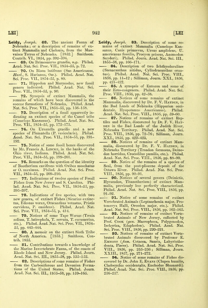 Leidy, Joseph. 68. The ancient Fauna of Nebraska ; or a description of remains of ex- tinct Mammalia and Chelonia, from the Mau- vaises Terres of Nebraska. [1852.] Smithson. Contrib. VI., 1854, pp. 392-394. 69. On Brimosaurus grandis, n.g. Philad. Acad. Nat. Sci. Proc. VII., 1854-55, p. 72. 70. On Bison latifrons (Sus Americanus, Harl., S. Harlanus, Ow.). Philad. Acad. Nat. Sci. Proc. VII., 1854-55, p. 89. —— 71. Plippodon and Merycodus, new fossil genera indicated. Philad. Acad. Nat. Sci. Proc. VII., 1854-55, p. 90. 72. Synopsis of extinct Mammalia, the remains of which have been discovered in the eocene formations of Nebraska. Philad. Acad. Nat. Sci. Proc. VII., 1854-55, pp. 156-158. 73. Description of a fossil apparently in- dicating an extinct species of the Camel tribe (Camelops Kansanus). Philad. Acad. Nat. Sci. Proc. VII., 1854-55, pp. 172-173. 74. On Urnatella gracilis and a new species of Plumatella (P. vesicularis). Philad. Acad. Nat, Sci. Proc. VII., 1854-55, pp. 191- 192. 75. Notice of some fossil bones discovered by Mr. Francis A. Lincke, in the banks of the Ohio river, Indiana. Philad. Acad. Nat. Sci. Proc. VII., 1854-55, pp. 199-201. 76. Remarks on the question of the identity of Bootherium cavifrons with Ovibos moschatus or O. maximus. Philad. Acad. Nat. Sci. Proc. VII., 1854-55, pp. 209-210. 77. Indications of twelve species of Fossil Fishes from New Jersey and S. Carolina. Phi- lad. Acad. Nat. Sci. Proc. VII., 1854-55, pp. 395-397. 78. Indications of five species, with two new genera, of extinct Fishes (Sicarius extinc- tus, Edestus vorax, Oracanthus vetustus, Pristis curvidens, P. ensidens). Philad. Acad. Nat. Sci. Proc. VII., 1854-55, p. 414. 79. Notices of some Tape Worms (Tasnia solium, T. laticephala, T. serrata, T. cucumerina, etc.). Philad. Acad. Nat. Sci. Proc. VII., 1854- 55, pp. 443-444. 80. A memoir on the extinct Sloth Tribe of North America. [1853.] Smithson. Con- trib. 1855. 81. Contributions towards a knowledge of the Marine Invertebrate Fauna, of the coasts of Hhode Island and New Jersey. Philad. Journ. Acad. Nat. Sci. III., 1855-58, pp. 135-152. 82. Descriptions of some remains of Fishes from the Carboniferous and Devonian Forma- tions of the United States. Philad. Journ. Acad. Nat. Sci. III., 1855-58, pp. 159-165. Iieidy, Joseph. 83. Description of some re- mains of extinct Mammalia (Camelops Kan- sanus, Canis prim^vus, Ursus amplidens, U. americanus fossilis, Procyon priscus, Anomodon Snyderi). Philad. Journ. Acad. Nat. Sci. III.. 1855-58, pp. 166-171. < 84. Description of two Ichthyodorulites (Stenacanthus nitidus, Cylindracanthus orna- tus). Philad. Acad. Nat. Sci. Proc. VIII.,. 1856, pp. 11-12 ; Silliman, Journ. XXI., 1856, pp. 421-422. 85. A synopsis of Entozoa and some of their Ecto-congeners. Philad. Acad. Nat. Sci. Proc. VIII., 1856, pp. 42-58. • 86. Notices of some remains of extinct Mammalia, discovered by Dr. F. V. Hatden, in the Bad Lands of Nebraska (Hipparion occi- dentale, Hyopotamus Americanus). Philad. Acad. Nat. Sci. Proc. VIII., 1856, pp. 59-60. 87. Notices of remains of extinct Rep- tiles and Fishes, discovered by Dr. F. V. Hat- den in the Bad Lands of the Judith River, Nebraska Territory. Philad. Acad. Nat. Sci. Proc. VIII., 1856, pp. 72-76; Silliman. Journ. XXL, 1856, pp. 422-423. 88. Notices of remains of extinct Mam- malia, discovered by Dr. F. V. Hatden, in Nebraska Territory (Troadon formosus, Deino- don horridus, Crocodilus pumilis, etc.). Philad. Acad. Nat. Sci. Proc. VIII., 1856, pp. 88-90. 89. Notice of the remains of a species of Seal, from the post-pliocene deposit of the Ottawa River. Philad. Acad. Nat. Sci. Proc. VIIL, 1856, pp. 90-91. 90. Notices of several genera (Deinictis, Hyi'acodon, Titanotherium) of extinct Mam- malia, previously less perfectly characterized. Philad. Acad. Nat. Sci. Proc. VIH., 1856, pp. 91-92. —— 91. Notice of some remains of extinct Vertebrated Animals (Leptauchenia major, Pro- tomeryx Halli, Oreodon major, etc.). Philad. Acad. Nat. Sci. Proc. VIIL, 1856, pp. 162-165. 92. Notices of remains of extinct Verte- brated Animals of New Jersey, collected by Prof. Cook {gen. Macrophoca, Polygonodon, Ischyriza, Edaphodon). Philad. Acad. Nat. Sci. Proc. VIIL, 1856, pp. 220-221. 93. Notices of remains of extinct Verte- brated Animals discovered by Professor E. Emmons {fam. Cetacea, Sauria, Labyrintho- donta, Pisces). Philad. Acad. Nat. Sci. Proc. VIIL, 1856, pp. 255-256 ; SiUiman, Journ. XXIIL, 1857, pp. 271-272. 94. Notice of some remains of Fishes dis- covered by Dr. John E. Evans (Clupea humilis, Cladocyclus occidentalis, Enchodus Shumardi). Philad. Acad. Nat. Sci. Proc. VIIL, 1856, pp. 256-257.