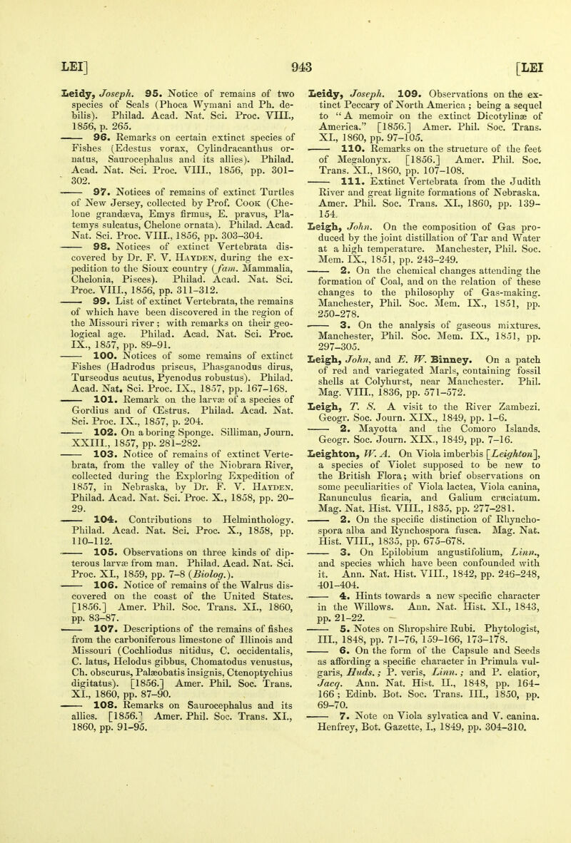 Leidy, Joseph. 95. Notice of remains of two species of Seals (Phoca Wymani and Ph. de- bilis). Philad. Acad. Nat. Sci. Proc. VHI., 1856, p. 265. 96. Remarks on certain extinct species of Fishes (Edestus vorax, Cylindracanthus or- natus, Saurocephahis and its allies). Philad. Acad. Nat. Sci. Proc. VIII., 1856, pp. 301- ■ 302. 97. Notices of remains of extinct Turtles of New Jersey, collected by Prof. Cook (Che- lone grandeeva, Emys firmus, E. pravus, Pla- temys sulcatus, Chelone ornata). Philad. Acad. Nat. Sci. Proc. VIII., 1856, pp. 303-304. 98. Notices of extinct Vertebrata dis- covered by Dr. F. V. Hayden, during the ex- pedition to the Sioux country {fam. Mammalia, Chelonia, Pisces). Philad. Acad. Nat. Sci. Proc. VIII., 1856, pp. 311-312. > 99. List of extinct Vertebrata, the remains of which have been discovered in the region of the Missouri river ; with remarks on their geo- logical age. Philad. Acad. Nat. Sci. Proc. IX., 1857, pp. 89-91. 100. Notices of some remains of extinct Fishes (Hadrodus priscus, Phasganodus dirus, Turseodus acutus, Pycnodus robustus). Philad. Acad. Nat. Sci. Proc. IX., 1857, pp. 167-168. —— 101. Remark on the larv« of a species of Gordius and of OEstrus, Philad. Acad. Nat. Sci. Proc. IX., 1857, p. 204. 102. On a boring Sponge. Silliman, Journ. XXIII., 1857, pp. 281-282. 103. Notice of remains of extinct Verte- brata, from the valley of the Niobrara River, collected during the Exploring Expedition of 1857, in Nebraska, by Dr. F. V. Haxden. Philad. Acad. Nat. Sci. Proc. X., 1858, pp. 20- 29. — 104. Contributions to Helminthology. Philad. Acad. Nat. Sci. Proc. X., 1858, pp. 110-112. 105. Observations on three kinds of dip- terous larvEe from man. Philad. Acad. Nat. Sci. Proc. XL, 1859, pp. 7-8 {Biolog.). 106. Notice of remains of the Walrus dis- covered on the coast of the United States. [1856.] Amer. Phil. Soc. Trans. XL, 1860, pp. 83-87. ■ 107. Descriptions of the remains of fishes from the carboniferous limestone of Illinois and Missouri (Cochliodus nitidus, C. occidentalis, C. latus, Helodus gibbus, Chomatodus venustus, Ch. obscurus, Pal^obatis insignis, Ctenoptychius digitatus). [1856.] Amer. Phil. Soc. Trans. XL, 1860, pp. 87-90. —— 108. Remarks on Saurocephalus and its alhes. [1856.^ Amer. Phil. Soc. Trans. XL, 1860, pp. 91-95. Leidy, Joseph. 109. Observations on the ex- tinct Peccary of North America ; being a sequel to A memoir on the extinct Dicotylinae of America. [1856.] Amer. Phil. Soc. Trans. XL, 1860, pp. 97-105. . 110. Remarks on the structure of the feet of Mesalonyx. [1856.] Amer. Phil. Soc. Trans. XL, 1860, pp. 107-108. 111. Extinct Vertebrata from the Judith River and great lignite formations of Nebraska. Amer. Phil. Soc. Trans. XL, 1860, pp. 139- 154. Leigh, John. On the composition of Gas pro- duced by the joint distillation of Tar and Water at a high temperature. Manchester, Phil. Soc. Mem. IX., 1851, pp. 243-249. 2. On the chemical changes attending the formation of Coal, and on the relation of these changes to the philosophy of Gas-making. Manchester, Phil. Soc. Mem. IX., 1851, pp. 250-278. 3. On the analysis of gaseous mixtures. Manchester, Phil. Soc. Mem. IX., 1851, pp. 297-305. Iieigh, John, and E. W. Binney. On a patch of red and variegated Marls, containing fossil shells at Colyhurst, near Manchester. Phil. Mag. Vm., 1836, pp. 571-572. Leigh, T. S. A visit to the River Zambezi. Geogr. Soc. Journ. XIX., 1849, pp. 1-6. 2. Mayotta and the Comoro Islands. Geogr. Soc. Journ. XIX., 1849, pp. 7-16. Leighton, TV. A. On Viola imberbis [^Leighton], a species of Violet supposed to be new to the British Flora; with brief observations on some peculiarities of Viola lactea, Viola canina, Ranunculus ficaria, and Galium cruciatum. Mag. Nat. Hist. VIIL, 1835, pp. 277-281. 2. On the specific distinction of Rhyncho- spora alba and Rynchospora fusca. Mag. Nat. Hist. VIIL, 1835, pp. 675-678. 3. On Epilobium angustifolium, Linn., and species which have been confounded with it. Ann. Nat. Hist. VIIL, 1842, pp. 246-248, 401-404. 4. Hints towards a new specific chai'acter in the Willows. Ann. Nat. Hist. XL, 1843, pp. 21-22. 5. Notes on Shropshire Rubi. Phytologist, IIL, 1848, pp. 71-76, 159-166, 173-178. 6. On the form of the Capsule and Seeds as affording a specific character in Primula vul- garis, Huds.; P. veris, Linn.; and P. elatior, Jacq. Ann. Nat. Hist. H., 1848, pp. 164- 166 ; Edinb. Bot. Soc. Trans. IIL, 1850, pp. 69-70. 7. Note on Viola sylvatica and V. canina. Henfrey, Bot. Gazette, I., 1849, pp. 304-310,