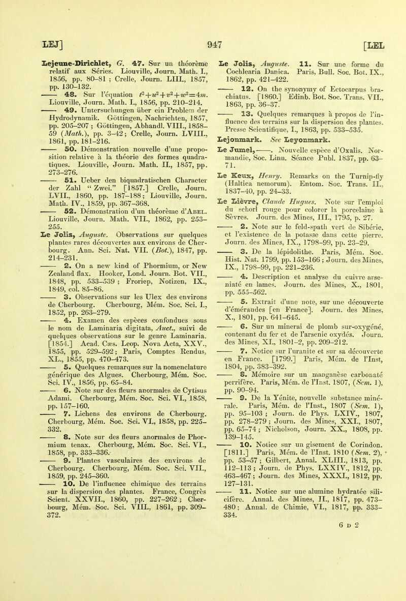 Iiejeune-Dirichlet, G. 47. Sur un theoreme relatif aux Series. Liouville, Journ. Math. I., 1856, pp. 80-81 ; Crelle, Journ. LIII., 1857, pp. 130-132. 48. Sur Fequation fi-\-u^-\-v'^ + 'uP'=4im. Liouville, Journ. Math. I., 1856, pp. 210-214. 49. Untersucliungen iiber ein Problem der Hydrodynamik. Gottingen, Nachrichten, 1857, pp. 205-207 ; Gottingen, Abhandl. VIII., 1858- 59 {Math.), pp. 3-42; Crelle, Journ. LVIIL, 1861, pp.181-216. 50. Demonstration nouvelle d'une propo- sition relative a la theorie des formes quadra- tiques. Liouville, Journ. Math. II., 1857, pp. 273-276. 51. Ueber den biquadratischen Character der Zahl  Zwei. [1857.] Crelle, Journ. LVIL, 1860, pp. 187-188; Liouville, Journ. Math. IV., 1859, pp. 367-368. 52. Demonstration d'un theoreme d'ABEL. Liouville, Journ. Math. VII., 1862, pp. 253- 255. le Jolis, Auguste. Observations sur quelques plantes rares decouvertes aux environs de Cher- bourg. Ann. Sci. Nat. VIL {Bot.), 1847, pp. 214-231. 2. On a new kind of Phormium, or New Zealand flax. Hooker, Lond. Journ. Bot. VII., 1848, pp. 533-539 ; Froriep, Notizen, IX., 1849, col. 85-86. ■ 3. Observations sur les Ulex des environs de Cherbourg. Cherbourg, Mem. Soc. Sci. I., 1852, pp. 263-279. 4. Examen des especes confondues sous le nom de Laminaria digitata, Auct., suivi de quelques observations sur le genre Laminaria. [1854.] Acad. Caes. Leop. Nova Acta, XXV., 1855, pp. 529-592; Paris, Comptes Rendus, XL., 1855, pp. 470-473. 5. Quelques remarques sur la nomenclature generique des Algues. Cherbourg, Mem. Soc. Sci. IV., 1856, pp. 65-84. ■ 6. Note sur des fleurs anormales de Cytisus Adami. Cherbourg, Mem. Soc. Sci. VI., 1858, pp. 157-160. 7. Lichens des environs de Cherbourg. Cherbourg, Mem. Soc. Sci. VL, 1858, pp. 225- 332. 8. Note sur des fleurs anormales de Phor- mium tenax. Cherbourg, Mem. Soc. Sci. VL, 1858, pp. 333-336. 9. Plantes vasculaires des environs de Cherbourg. Cherbourg, Mem. Soc. Sci. VIL, 1859, pp. 245-360. 10. De I'influence chimique des teriains sur la dispersion des plantes. France, Congres Sclent. XXVIL, 1860, pp. 227-262; Cher- bourg, Mem. Soc. Sci. VIIL, 1861, pp. 309- 372. Le Jolis, Auguste. 11. Sur une forme du Cochlearia Danica. Paris, Bull. Soc. Bot. IX., 1862, pp. 421-422. 12. On the synonymy of Ectocarpus bra- chiatus. [I860.] Edinb. Bot. Soc. Trans. VIL, 1863, pp. 36-37. ■ 13. Quelques remarques a propos de I'in- fluence des terrains sur la dispersion des plantes. Presse Scientifique, I., 1863, pp. 533-535. Iiejonmark. See LeyoBmark. Le Jumel, . Nouvelle espece d'Oxalis. Nor- mandie, Soc. Linn. Seance Publ. 1837, pp. 63- 71. Le Keiix, Henry. Remarks on the Turnip-tly (Haltica nemorum). Entom. Soc. Trans. II., 1837-40, pp. 24-33. Le Lievre, Claude Hugues. Note sur Tempi oi du schorl rouge pour colorer la poi'celaine a Sevres. Journ. des Mines, III., 1795, p. 27. • 2. Note sur le feld-spath vert de Siberie, et I'existence de la potasse dans cette pierre. Journ. des Mines, IX., 1798-99, pp. 23-29. 3. De la lepidolithe. Paris, Mem. Soc. Hist. Nat. 1799, pp. 153-166 ; Journ. des Mines, IX. , 1798-99, pp. 221-236. • 4. Description et analyse du cuivre arse- niate en lames. Journ. des Mines, X., 1801, pp. 555-562. 5o Extrait d'une note, sur une decouverte d'emeraudes [en France]. Journ. des Mines, X. , 1801, pp. 641-645. 6. Sur un mineral de plomb sur-oxygene, contenant du fer et de I'arsenic oxydes. Journ. des Mines, XL, 1801-2, pp. 209-212. 7. Notice sur I'uranite et sur sa decouverte en France, [1799.] Paris, Mem. de ITnst, 1804, pp. 383-392. S. Memoire sur un manganese carbonate perrifere. Paris, Mem. de ITnst. 1807, {Sem. 1), pp. 90-94. 9. De la Yenite, nouvelle substance mine- rale. Paris, Mem. de ITnst., 1807 {Sem. 1), pp. 95-103 ; Journ. de Phys. LXIV., 1807, pp. 278-279 ; Journ. des Mines, XXL, 1807, pp. 65-74; Nicholson, Journ. XX., 1808, pp. 139-145. 10. Notice sur un gisement de Corindon. [1811.] Paris, Mem. de ITnst. 1810 {Sem. 2), pp. 53-57; Gilbert, Annai. XLIIL, 1813, pp. 112-113; Journ. de Phys. LXXIV., 1812, pp. 463-467; Journ. des Mines, XXXL, 1812, pp. 127-131. ■ 11. Notice sur une alumine hydratee sili- cifere. Annal. des Mines, II., 1817, pp. 473- 480; Annal. de Chimie, VL, 1817, pp. 333- 334. 6 D 2