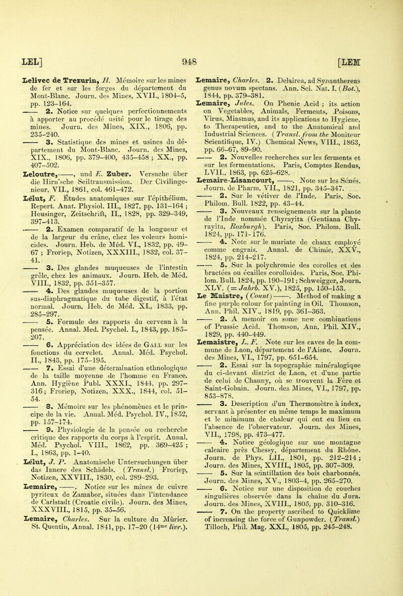 Lelivec de Trezurin, H. Memoire sur les mines de fer et sur les forges du departement du Mout-Blanc. Journ. des Mines, XVII., 1804-5, pp. 123-164. 2. Notice sur quelques perfectionnements a apporter au precede usite pour le tirage des mines. Jouru. des Mines, XIX., 1806, pp. 235-240. ■ 3. Statistique des mines et usines du de- partement du Mont-Blanc. Journ. des Mines, XIX., 1806, pp. 379-400, 435-458; XX., pp. 407-502. ^eloutre, , und E. Zuber. Versuche iiber die Hirn'sche Seiltransmission. Der Civilinge- nieur, VII., 1861, col. 461-472. lielut) F. Etudes anatomiques sur I'epithelium. Repert. Anat. Physiol. III., 1827, pp. 131-164 ; Heusinger, Zeitschrift, II., 1828, pp. 329-349, 397-413. 2. Examen comparatif de la longueur et de la largeur du crane, cliez les voleurs homi- cides. Journ. Heb. de Med. VI., 1832, pp. 49- 67 ; Froriep, Notizen, XXXIII., 1832, col. 37- 41. 3. Des glandes muqueuses de I'intestin grele, chez les animaux. Journ. Heb. de Med. VIIL, 1832, pp. 351-357. 4. Des glandes muqueuses de la portion sus-diaphi'agmatique du tube digestif, a I'etat normal. Jouni. Heb. de Med. XI., 1833, pp. 285-297. • 5. Formule des rapports du cerveau a la pensee. Annal. Med. Psychol. I., 1843, pp. 185- 207. 6. Appreciation des idees de Gai.l sur les fonctions du cervelet. Annal. Med. Psychol. II., 1843, pp. 175-195. 7. Essai d'une determination ethnologique de la taille moyenne de I'homme en France. Ann. Hygiene Publ. XXXI., 1844. pp. 297- 316; Froriep, Xotizen, XXX., 1844, col. 51- 54. 8. Memoire sur les phenomenes et le prin- cipe de la vie. Annal. Med. Psychol. IV., 1852, pp.157-174. 9. Physiologic de la pensee ou recherche critique des rapports du corps a I'esprit. Annal. Med. Psychol. VIII., 1862, pp'. 369-425 ; I., 1863, pp. 1-40. Lelut, J. P. Anatomische Untersuchungen iiber das Innere des Schadels. (Trmisl.) Froriep, Notizen, XXVIII., 1830, col. 289-293. Ziemaire, . Notice sur les mines de cuivre pyriteux de Zamabor, situees dans I'intendance de Carlstadt (Croatie civile). Journ. des Mines, XXXVIII., 1815, pp. 35-56. Lemaire, Charles. Sur la culture du Murier. St. Quentiu, Annal. 1841, pp. 17-20 (14™« livr.). Iiemaire, Charles. 2. Delairea, ad Synanthereas genus novum spectans. Ann. Sci. Nat. I. (Bot.), 1844, pp. 379-381. Iiemaire, Jules. On Phenic Acid ; its action on Vegetables, Animals, Ferments, Poisons, Virus, Miasmus, and its applications to Hygiene, to Therapeutics, and to the Anatomical and Industrial Sciences. ( Transl.from the Moniteur Scientifique, IV.) Chemical News, VIII., 1863, pp. 66-67, 89-90. 2. Nouvelles recherches sur les ferments et sur les fermentations. Paris, Comptes Eendus, LVII., 1863, pp. 625-628. Lemaire-Lisaucourt, . Note sur les Senes. Journ. de Pharm. VII., 1821, pp. 345-347. 2. Sur le vetiver de ITnde. Paris, Soc. Philom. Bulh 1822, pp. 43-44. 3. Nouveaux renseignements sur la plants de ITnde nommee Chyrayita (Gentiana Chy- rayita, Roxburgh). Paris, Soc. Philom. Bull. 1824, pp. 171-176. 4. Note sur le muriate de chaux employe conime engrais. Annal. de Chimie, XXV., 1824, pp. 214-217. 5. Sur la polychromie des corolles et des bractees ou ecailles corolloides. Paris, Soc. Phi- lom. Bull. 1824, pp. 190-191; Schweigger, Journ. XLV. { = Jahrb. XV.), 1825, pp. 150-153. Le Maistre, ( Count) . Method of making a fine purple colour for painting in Oil. Thomson, Ann. Phil. XIV., 1819, pp. 361-363. 2. A memoir on some new combinations of Prussic Acid. Thomson, Ann. Phil. XIV., 1829, pp. 440-449. Lemaistre, L. F. Note sur les caves de la com- mune de I^aon, departement de I'Aisne. Journ. des Mines, VI., 1797, pp. 651-654. 2. Essai sur la topographic mineralogique du ci-devant district de Laon, et d'une partie de celui de Chauny, ou se trouvent la Fere et Saint-Gobain. Journ. des Mines, VI., 1797, pp. 853-878. 3. Description d'un Thermometre a index, servant a presenter eu meme temps le maximum et le minimum de chaleur qui out eu lieu en I'absence de I'observateur. Journ. des Mines, Vn., 1798, pp. 473-477. 4. Notice geologique sur une montagne calcaire pres Chessy, departement du Rhone. Journ. de Phys. LIL, 1801, pp. 212-214; Journ. des Mines, XVIIL, 1805, pp. 307-309. 5. Sur la scintillation des bois charbonnes. Journ. des Mines, XV., 1803-4, pp. 265-270. 6. Notice sur une disposition de couches singulieres observee dans la chaine du Jura. Jouru. des Mines, XVIIL, 1805, pp. 310-316. 7. On the property ascribed to Quicklime of increasing the force of Gunpowder. {Transl.) Tilloch, Phil. Mag. XXI., 1805, pp. 245-248.