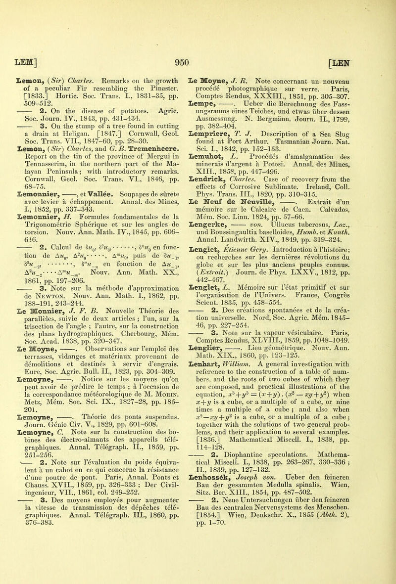 Lemon, {Sir) Charles. Remarks on the gi'owth of a peculiar Fir resembling the Pinaster. [1833.] Hortic. Soc. Trans. I., 1831-35, pp. 509-512. 2. On the disease of potatoes. Agric. Soc. Journ. IV., 1843, pp. 431-434. 3. On the stump of a tree found in cutting a drain at Heligan. [1847.] Cornwall, Geol. Soc. Trans. VII., 1847-60, pp. 28-30. Iiemon, (Sir) Charles, and G.B. Tremenheere. Report on the tin of the province of Mergui in Tennasserim, in the northern part of the Ma- layan Peninsula; with introductory remarks. Cornwall, Geol. Soc. Trans. VI., 1846, pp. 68-75. laemonnier, , et Vallee. Soupapes de surete avec levier a echappement. Annal. des Mines, I., 1852, pp. 337-343. Iiemonnier, H. Formules fondamentales de la Trigonometric Spherique et sur les angles de torsion. Nouv. Ann. Math. IV., 1845, pp. 606- 616. 2. Calcul de hi^, h-u^^, , S'^m^ en fonc- tion de j\Uq, bru^ , A'?^^, puis de S^M_2, , en fonction de Am ^, \hi_„ Nouv. Ann. Math. XX., 1861, pp. 197-206. 3. Note sur la methode d'approximation de Newton. Nouv. Ann. Math. I., 1862. pp. 188-191, 243-244. Le Monmier, J. F. B. Nouvelle Theorie des paralleles, suivie de deux articles ; I'un, sur la trisection de Tangle ; I'autre, sur la construction des plans hydrographiques. Cherbourg, Mem. Soc. Acad. 1838, pp. 320-347. lie Moyne, . Observations sur I'emploi des terrasses, vidanges et materiaux provenant de demolitions et destines a servir d'engrais. Eure, Soc. Agric. Bull. II., 1823, pp. 304-309. laemoyne, . Notice sur les moyens qu'on pent avoir de predire le temps ; a I'occasion de la correspondance meteorologique de M. Morin. Metz, Mem. Soc. Sci. IX., 1827-28, pp. 185- 20i. Isemojrne, • . Theorie des ponts suspendus. Journ. Genie Civ. V., 1829, pp. 601-608. Lemoyne, C. Note sur la construction des bo- bines des electro-aimants des appareils tele- graphiques. Annal. Telegraph. II., 1859, pp. 251-256. > 2. Note sur revaluation du poids equiva- lent a un cahot en ce qui concerne la resistance d'une poutre de pont. Paris, Annal. Ponts et Chauss. XVII., 1859, pp. 326-333 ; Der Civil- ingeniem-, VII., 1861, col. 249-252. 3. Des moyens employes pour augmenter la Adtesse de transmission des depeches tele- graphiques. Annal. Telegraph. Ill,, 1860, pp. 376-383. Le Moyne, J. R. Note concernant un nouveau procede photographique sur ven-e. Paris, Comptes Rendus, XXXIII., 1851, pp. 305-307. Lempe, . Ueber die Berechnung des Fass- ungsraums eines Teiches, und etwas iiber dessen Ausmessung. N. Bergmann. Journ. IL, 1799, pp. 382-404. Lempriere, T. J. Description of a Sea Slug found at Port Arthur. Tasmanian Journ. Nat. Sci. I., 1842, pp. 152-153. Lemuhot, L. Precedes d'amalgamation des minerals d'argent a Potosi. Annal. des Mines, XIII., 1858, pp. 447-496. Lendrick, Charles. Case of recovery from the effects of Corrosive Sublimate. Ireland, Coll. Phys. Trans. III., 1820, pp. 310-315. Le ITeuf de Heuville, . Extrait d'un memoire sur le Calcaire de Caen. Calvados, Mem. Soc. Linn. 1824, pp. 57-66. Lengerke, von. IJlIucus tuberosus, Loz., und Boussingaultia baselloides, Humb. et Kunth. Annal. Landwirth. XIV., 1849, pp. 319-324. Lenglet, Etienne Gery. Introduction a I'histoire; ou recherches sur les dernieres revolutions du globe et sur les plus anciens peuples connus. {Extrait.) Journ. de Phys. LXXV., 1812, pp. 442-467. Leuglet, L. Memoire sur I'etat primitif et sur I'organisation de I'Univers. France, Congres Scient. 1835, pp. 458-554. 2. Des creations spontanees et de la crea- tion universelle. Nord, Soc. Agric. Mem. 1845- 46, pp. 227-254. 3. Note sur la vapeur vesiculaire. Paris, Comptes Rendus, XLVIII., 1859, pp. 1048-1049. Lenglier, . Lieu geometrique. Nouv. Ann. Math, XIX., i860, pp. 123-125. Lenhart, William. A general investigation with reference to the construction of a table of num- bers, aud the roots of two cubes of which they are composed, and practical illustrations of the equation, x^-\-y^ = {x •{■]/). {x^ — xy+y^) when x-\-y is a cube, or a multiple of a cube, or nine times a multiple of a cube ; and also when x~—x.y-\-y'^ is a cube, or a multiple of a cube; together with the solutions of two general prob- lems, and their api^lication to sevei'al examples. [1836.] Mathematical Miscell. I., 1838, pp. 114-128. 2. Diophantine speculations. Mathema- tical Miscell. I., 1838, pp. 263-267, 330-336 ; IL, 1839, pp. 127-132. Lenhoss^k, Joseph voti. Ueber den feineren Ban der gesammten Medulla spinalis. Wien, Sitz. Ber. XIIL, 1854, pp. 487-502. 2. Neue Untersuchungen iiber den feineren Bau des centralen Nervensystems des Menschen. [1854.] Wien, Denkschr. X., 1855 {Abth. 2), pp. 1-70.