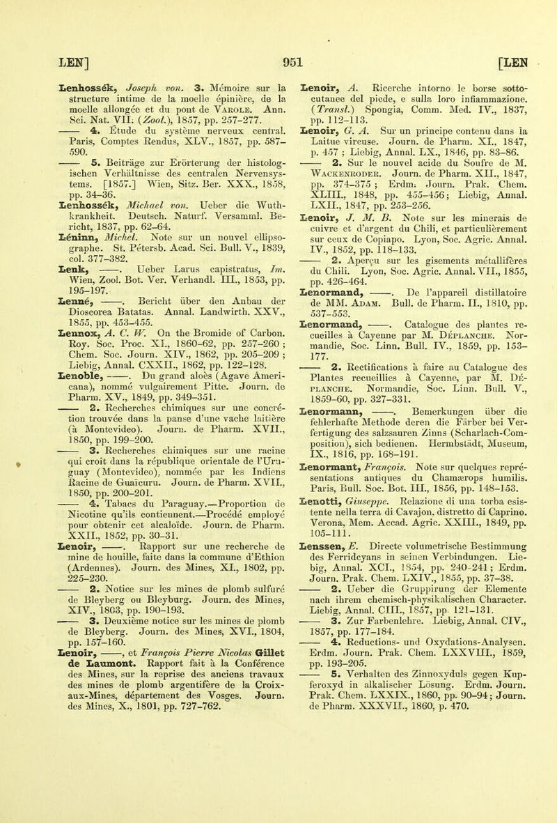 Lenhossek; Joseph von. 3. Memoire sxir la structure intime de la moelle epiniere, de la moelle allongee et du pout de Varole. Ann. 4. Etude du systeme nerveux central. Paris, Comptes Eendus, XLV., 1857, pp. 587- 5. Beitrage zur Erorterung der histolog- ischen Verhiiltnisse des centralen Nervensys- tems. [1857.] Wien, Sitz. Ber. XXX., 1858, krankheit. Deutsch. Naturf. Versamml. Be- Leniun, Michel. Note sur un nouvel ellipso- col.' 377-382. ILenk, . Ueber Larus capistratus, /m. Wien, Zool. Bot. Ver. Verhandl. III., 1853, pp. 195-197. Iienne, . Bericht iiber den Anbau der Dioscorea Batatas. Annal. Landwirth. XXV., 1855, pp. 453-455. Lennox, A. C. W. On the Bromide of Carbon. Eoy. Soc. Proc. XI., 1860-62, pp. 257-260; Chem. Soc. Journ. XIV., 1862, pp. 205-209 ; Lenoble, . Du grand aloes (Agave Amei'i- cana), nomme vulgairement Pitte. Journ. de Pharm. XV., 1849, pp. 349-351. 2. Rechercbes chimiques sur une concre- tion trouvee dans la panse d'une vache laitiere (a Montevideo). Journ. de Pharm. XVII., 1850, pp. 199-200. 3. Recherches chimiques sur une racine qui croit dans la republique orientale de I'Uru- guay (Montevideo), nommee par les Indiens Racine de Guaicuru. Journ. de Pharm. XVII., 1850, pp. 200-201. 4. Tabacs du Paraguay.—Proportion de Nicotine qu'ils contiennent.—Precede employe pour obtenir cet alcaloide. Journ. de Pharm. XXII., 1852, pp. 30-31. Xienoir, . Rapport sur une recherche de mine de houille, faite dans la commune d'Ethion (Ardennes). Journ. des Mines, XI., 1802, pp. 225-230. • 2. Notice sur les mines de plomb sulfure de Bleyberg ou Bleyburg. Journ. des Mines, XIV., 1803, pp. 190-193. 3. Deuxieme notice sur les mines de plomb de Bleyberg. Journ. des Mines, XVI., 1804, pp. 157-160. Lenoir, , et Frangois Pierre Nicolas Gillet de Laumont. Rapport fait a la Conference des Mines, sur la reprise des anciens travaux des mines de plomb argentifere de la Croix- aux-Mines, departement des Vosges. Journ. des Mines, X., 1801, pp. 727-762. Lenoir, A. Ricerche intorno le borse sotto- cutanee del piede, e sulla loro infiammazione. {Transl.) Spongia, Comm. Med. IV., 1837, Lenoir, G. A. Sur un principe contenu dans ia Laitue vireuse. eTourn. de Pharm. XI., 1847, 2. Sur le nouvel acide du Soufre de M. Wackenroder. Journ. de Pharm. XII., 1847, pp. 374-375 ; Erdm: Journ. Prak. Chem. Lenoir, J. M. B. Note sur les minerals de sm- ceux de Copia.po. Lyon, Soc. Agric. Annal. ■ 2. Apercu sur les gisements metalliferes du Chili. Lyon, Soc. Agric. Annal. VII., 1855, pp. 426-464. Lenormand, . De I'appareil distillatoire de MM. Adam. Bull, de Pharm. IL, 1810, pp. 537-553. Lenormand, . Catalogue des plantes re- cueilles a Cayenne par M. Deplanche. Nor- mandie, Soc. Linn. Bull. IV., 1859, pp. 153- 177. Plantes recueillies a Cayenne, par M. De- planche. Normandie, Soc. Linn. Bull. V., 1859-60, pp. 327-331. Lenormann, . Bemerkungen iiber die fehlerhafte Methode deren die Fiirber bei Ver- fertigung des salzsauren Zinns (Scharlach-Com- position), sich bedienen. Hermbstadt, Museum, IX., 1816, pp. 168-191. Lenormant, Francois. Note sur quelques repre- sentations antiques du Chamasrops humilis. Paris, Bull. Soc. Bot. III., 1856, pp. 148-153. Lenotti, Giuseppe. Relazione di una torba esis- tente nella terra di Cavajon, distretto di Caprine. Verona, Mem. Accad. Agric. XXIIL, 1849, pp. 105-111. Lenssen, E. Directe volumetrische Bestimmung des Ferridcyans in seiuen Verbindungen. Lie- big, Annal. XCL, 1854, pp. 240-241; Erdm. Journ. Prak. Chem. LXIV., 1855, pp. 37-38. 2. Ueber die Gruppirung der Elemente nach ihrem chemisch-physikalischen Character. Liebig, Annal. CIIL, 1857, pp 121-131. 3. Zur Farbenlehre. Liebig, Annal. CIV., 1857, pp. 177-184. ' 4. Reductions- und Oxydations-Analysen. Erdm. Journ. Prak. Chem. LXXVUL, 1859, pp. 193-205. 5. Verhalten des Zinnoxyduls gegen Kup- feroxyd in alkalischer Losung. Erdm. Journ. Prak. Chem. LXXIX., 1860, pp. 90-94; Journ. de Pharm. XXXVII., 1860, p. 470.