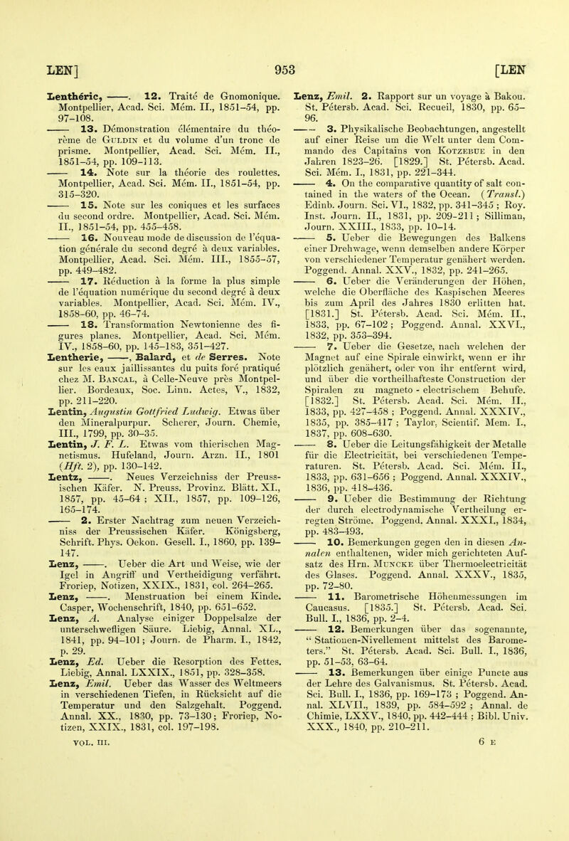 Montpellier, Acad. Sci. Mem. II., 1851-54, pp. 97-108. 13. Demonstration elementaire du theo- rems de GuLDiN et du Tolume d'un tronc de prisme. Montpellier, Acad. Sci. Mem. II., Montpellier, Acad. Sci. Mem. II., 1851-54, pp. 315-320. 15. Note sur les coniques et les surfaces du second ordre. Montpellier, Acad. Sci. Mem. 16. Nouveau mode de discussion do I'equa- tion generale du second degre a deux variables. Montpellier, Acad. Sci. Mem. III., 1855-57, pp. 449-482. 17. Reduction a la forme la plus simple de I'equation numerique du second degre a deux variables. Montpellier, Acad. Sci. Mem. IV., 1858-60, pp. 46-74. 18. Transformation Newtonienne des fi- gures planes. Montpellier, Acad. Sci. Mem. IV., 1858-60, pp. 145-183, 351-427. Iientherie, , Balard, et de Serres. Note sur les eaux jaillissantes du puits fore pratique chez M. Bancal, a Celle-Neuve pres Montpel- lier. Bordeaux, Soc. Linn. Actes, V., 1832, pp. 211-220. Iientin, Aitgustin Gottfried Ludwig. Etwas iiber den Mineralpurpur. Sclierer, Journ. Chemie, Lentin, J. F. L. Etwas vom thieriscben Mag- netismus. Hufeland, Journ. Arzn. II., 1801 {Hft. 2), pp. 130-142. Iientz, . Neues Verzeicbniss der Preuss- ischen Kafer. N. Preuss. Provinz. Blatt. XL, 1857, pp. 45-64 ; XIL, 1857, pp. 109-126, 165-174. 2. Erster Nachtrag zum neuen Verzeicb- niss der Preussiscben Kafer. Konigsberg, Scbrift. Pbys. Oekou. Gesell. I., 1860, pp. 139- 147. Iienz, . Ueber die Art und Weise, wie der Igel in Angrift und Vertheidigung verfahrt. Froriep, Notizen, XXIX., 1831, col. 264-265. Iienz, . Menstruation bei einem Kinde. Casper, Wochenscbrift, 1840, pp. 651-652. Lenz, A. Analyse einiger Doppelsalze der unterschwefligen Sciure. Liebig, Annal. XL., 1841, pp. 94-101; Journ. de Pharm. I., 1842, p. 29. Lenz, Ed. Ueber die Resorption des Fettes. Liebig, Annal. LXXIX., 1851, pp. 328-358. Ijenz, Emit. Ueber das Wasser des Weltmeers in verschiedenen Tiefen, in Riicksicht auf die Temperatur und den Salzgehalt. Poggend. Annal. XX., 1830, pp. 73-130; Froriep, No- tizen, XXIX., 1831, col. 197-198. VOL. III. St. Petersb. Acad. Sci. Recueil, 1830, pp. 65- 96. 3. Physikalisclie Beobacbtungen, angestellt auf einer Reise um die Welt unter dem Com- mando des Capitains von Kotzebue in den 4. On the comparative quantity of salt con- tained in the waters of the Ocean. (Transl.) Edinb. Journ. Sci. VI., 1832, pp. 341-345 ; Roy. Inst. Journ. IL, 1831, pp. 209-211; Sillimau, 5. Ueber die Bewegungen des Balkens einer Drehwage, wenn demselben andere Korper von verschiedener Temperatur geniihert werden. Poggend. Annal. XXV., 1832, pp. 241-265. 6. Ueber die Veranderungen der Hohen, welche die Oberfliiche des Kaspischen Meeres bis zum April des Jahres 1830 erlitten hat. [1881.] St. Petersb. Acad. Sci. Mem. IL, 1833, pp. 67-102; Poggend. Annal. XXVI., 1832, pp. 353-394. 7. Ueber die Gesetze, nach welchen der Magnet auf eine Spirale einwirkt, wenn er ihr plotzlich genahert, oder von ihr entfernt wird, und iiber die vortheilhafteste Construction der Spiralen zu magneto - electrischem Behufe. [1832.] St. Petersb. Acad. Sci. Mem. IL, 1833, pp. 427-458 ; Poggend. Annal. XXXIV., 1835, pp. 385-417 ; Taylor, Scientif. Mem. L, 8. Ueber die Leitungsfahigkeit der Metalle fiir die Electricitiit, bei verschiedenen Tempe- raturen. St. Petersb. Acad. Sci. Mem. IL, 1833, pp. 631-656 ; Poggend. Annal. XXXIV., 1836, pp. 418-436. 9. Ueber die Bestimmung der Richtung der durch electrodynamische Vertheilung er- regten Strome. Poggend. Annal. XXXL, 1834, pp. 483-493. 10. Bemerkungen gegen den in diesen An- naleji entlialtenen, wider mich gei'ichteten Auf- satz des Hrn. Muncke iiber Thermoelectricitat des Glases. Poggend. Annal. XXXV., 1835, pp. 72-80. 11, Barometrische Hohenmessungen im Caucasus. [1835.] St. Petersb. Acad. Sci. Bull. L, 1836, pp. 2-4. 12. Bemerkungen iiber das sogenannte,  Statiouen-Nivellement mittelst des Barome- ters. St. Petersb. Acad. Sci. Bull. I., 1836, pp. 51-53, 63-64. ■ 13. Bemerkungen iiber einige Puncte aus der Lehre des Galvanismus. St. Petersb. Acad. Sci. Bull. L, 1836, pp. 169-173 ; Poggend. An- nal. XLVIL, 1839, pp. 584-592 ; Annal. de Chimie, LXXV., 1840, pp. 442-444 ; Bibl. Univ. XXX., 1840, pp. 210-211. 6 E