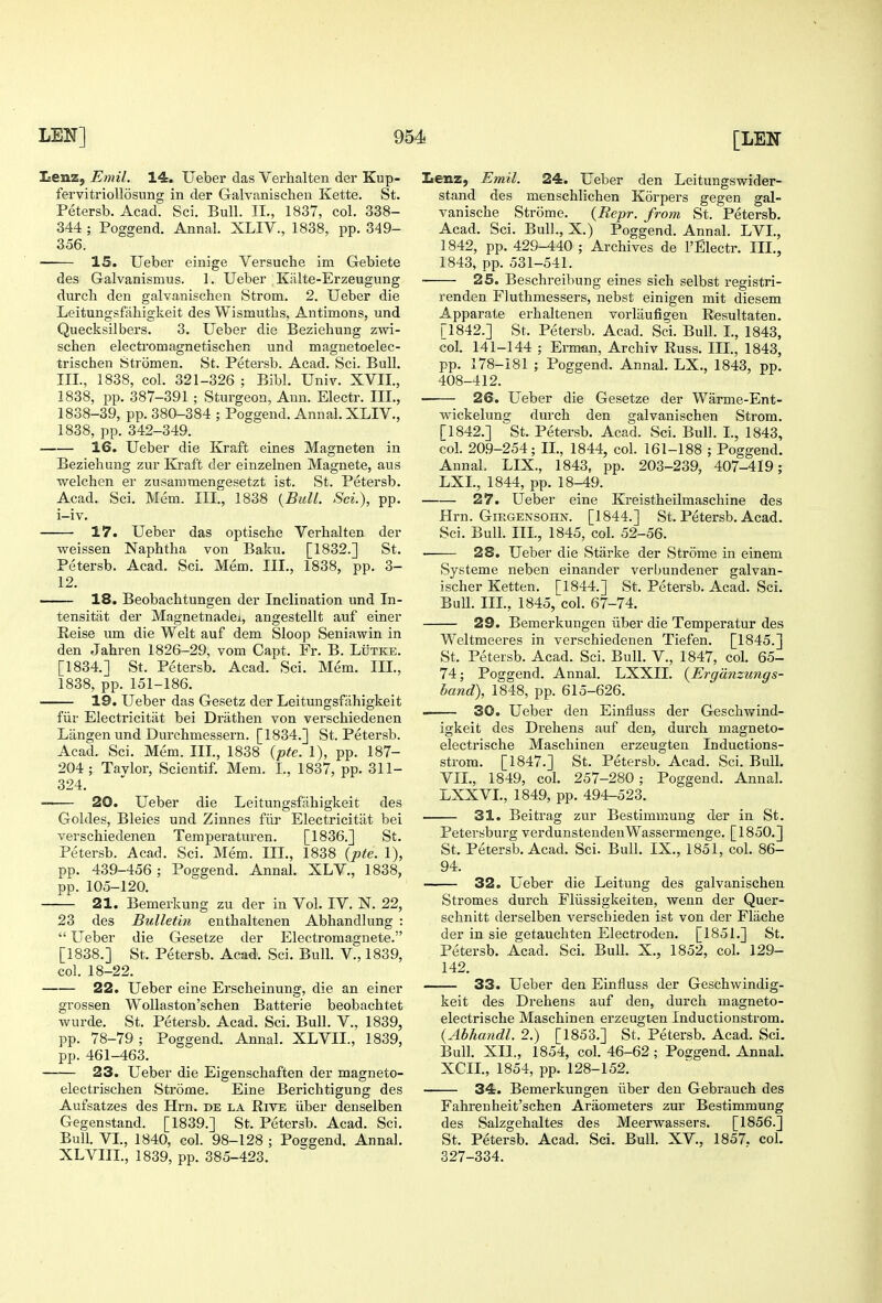 Iienz, Emil. 14. Uelber das Verhalten der Kup- fervitriollosung in der Galvanischen Kette. St. Petersb. Acad. Sci. Bull. II., 1837, col. 338- 344 ; Poggend. Annal. XLIV., 1838, pp. 349- 356. 15. Ueber einige Versuche im Gebiete des Galvanismus. 1. Ueber , Kiilte-Erzeugung durch den galvanischen Strom. 2. Ueber die Leitungsfiihigkeit des Wismuths, Antimons, und Quecksilbers. 3, Ueber die Bezieliung zwi- schen electromagnetischen und magnetoelec- trischen Stromen. St. Petersb. Acad. Sci. Bull. Ill, 1838, col. 321-326 ; Bibl. Uni^^. XVII., 1838, pp. 387-391 ; Sturgeon, Ann. Electr. III., 1838-39, pp. 380-384 ; Poggend. Annal. XLIV., 1838, pp. 342-349. 16. Ueber die Kraft eines Magneton in Beziehung zur Kraft der einzelnen Magnete, aus welchen er zusammengesetzt ist. St. Petersb. Acad. Sci. Mem. III., 1838 {Bull. Sci.), pp. i-iv. 17. Ueber das optische Verhalten der weissen Naphtha von Baku. [1832.] St. Petersb. Acad. Sci. Mem. III., 1838, pp. 3- 12. 18. Beobachtungen der Inclination und In- tensitiit der Magnetnadei, angestellt auf einer Reise um die Welt auf dem Sloop Seniawin in den Jahren 1826-29, vom Capt. Fr. B. Lutke. [1834.] St. Petersb. Acad. Sci. Mem. III., 1838, pp. 151-186. 19. Ueber das Gesetz der Leitungsfahigkeit fiir Electricitat bei Drathen von verschiedenen Langen und Durchmessern. [1834.] St. Petersb. Acad. Sci. Mem. III., 1838 {pte. 1), pp. 187- 204 ; Tavlor, Scientif. Mem. I., 1837, pp. 311- 324. 20. Ueber die Leitungsfahigkeit des Goldes, Bleies und Zinnes fiir Electricitat bei verschiedenen Temperatiu'en. [1836.] St. Petersb. Acad. Sci. Mem. HI., 1838 {pte. 1), pp. 439-456 ; Poggend. Annal. XLV., 1838, pp. 105-120. 21. Bemerkung zu der in Vol. IV. N. 22, 23 des Bulletin enthaltenen Abhandlung :  LTeber die Gesetze der Electromagnete. [1838.] St. Petersb. Acad. Sci. Bull. V., 1839, col. 18-22. 22. Ueber eine Erscheinung, die an einer grossen Wollaston'schen Batterie beobachtet wurde. St. Petersb. Acad. Sci. Bull. V., 1839, pp. 78-79 ; Poggend. Annal. XLVIL, 1839, pp. 461-463. 23. Ueber die Eigenschaften der magneto- electrischen Strome. Eine Berichtigung des Aufsatzes des Hrn. de la Rive iiber denselben Gegenstand. [1839.] St. Petersb. Acad. Sci. Bull. VL, 1840, col. 98-128 ; Poggend. Annal. XLVIIL, 1839, pp. 385-423. Lenz, Emil. 24. Ueber den Leitungswider- stand des menschlichen Korpers gegen gal- vanische Strome. {Repr. from St. Petersb. Acad. Sci. Bull., X.) Poggend. Annal. LVL, 1842, pp. 429-440 ; Archives de I'Electr. HI., 1843, pp. 531-541. ■ 25. Beschreibung eines sich selbst registri- renden Fluthmessers, nebst einigen mit diesem Apparate erhaltenen vorliiufigen Resultaten. [1842.] St. Petersb. Acad. Sci. Bull. L, 1843, col. 141-144 ; Erman, Archiv Russ. III., 1843, pp. 178-181 ; Poggend. Annal. LX., 1843, pp. 408-412. 26. Ueber die Gesetze der Warme-Ent- wickelung durch den galvanischen Strom. [1842.] St. Petersb. Acad. Sci. Bull. L, 1843, col. 20.9-254; IL, 1844, col. 161-188 ; Poggend. Annal. LIX., 1843, pp. 203-239, 407-419; LXL, 1844, pp. 18-49. 27. Ueber eine Kreistheilmaschine des Hrn. Girgensohn. [1844.] St. Petersb. Acad. Sci. Bull. IIL, 1845, col. 52-56. 28. Ueber die Starke der Strome in einem Systeme neben einander verbundener galvan- ischer Ketten. [1844.] St. Petersb. Acad. Sci. BuU. IIL, 1845, col. 67-74. 29. Bemerkungen iiber die Temperatur des Weltmeeres in verschiedenen Tiefen. [1845.] St. Petersb. Acad. Sci. Bull. V., 1847, col. 65- 74; Poggend. Annal. LXXII. {Ergdnzungs- hand), 1848, pp. 615-626. 30. Ueber den Einfluss der Geschvsrind- igkeit des Drehens auf den, durch magneto- electrische Maschinen erzeugten Inductions- strom. [1847.] St. Petersb. Acad. Sci. Bull, VIL, 1849, col. 257-280; Poggend. Annal. LXXVL, 1849, pp. 494-523. 31. Beitrag zur Bestimmuug der in St. Petersburg verdunsteudenWassermenge. [1850.] St. Petersb. Acad. Sci. Bull. IX., 1851, col. 86- 94. 32. Ueber die Leitung des galvanischen Stromes durch Fliissigkeiten, wenn der Quer- schnitt derselben verscbieden ist von der Flache der in sie getauchten Electroden. [1851.] St. Petersb. Acad. Sci. Bull. X., 1852, col. 129- 142. 33. Ueber den Einfluss der Geschwindig- keit des Drehens auf den, durch magneto- electrische Maschinen erzeugten Inductionstrom. {Abhandl. 2.) [1853.] St. Petersb. Acad. Sci. Bull. XII., 1854, col. 46-62 ; Poggend. Annal. XCIL, 1854, pp. 128-152. 34. Bemerkungen iiber den Gebrauch des Fahrenheit'schen Araometers zur Bestimmung des Salzgehaltes des Meerwassers. [1856.] St. Petersb. Acad. Sci. Bull. XV., 1857. col. 327-334.