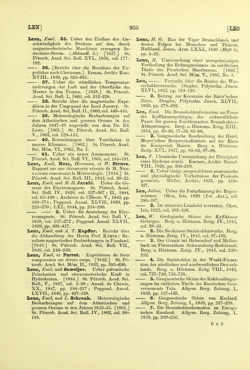 Iienz, Emil. 35. Ueber den Einfluss der Ge- schwindigkeit des Drehens auf den, durch magneto-electrische Maschinen erzeugten In- ductions-Strom. {Abhandl. 3.) [1857.] St. Petersb. Acad. Sci. Bull. XVI., 1858, col. 177- 192. —'— 36. [Bericlit iiber die Resultate der Ex- pedition nach Chorassan.] Erman, Archiv Russ. XVIII., 1859, pp. 625-631. 37. Ueber die stiindlichen Temperatur- iinderungen der Luft und der Oberflache des Meeres in den Tropen. [1858.] St. Petersb. Acad. Sci. Bull. I., 1860, col. 212-228. • 38. Bericht iiber die magnetiscbe Expe- dition in der Umgegend der Insel Jussary. St. Petersb. Acad. Sci. Bull. II., 1860, col. 440-443. 39. Meteorologische Beobachtungen auf dem Atlantischen und grossen Oceane in den Jahren 1847-49 angestellt von dem Dr. Ed. Lenz. [1861.] St. Petersb. Acad. Sci. Bull, v., 1863, col. 129-155. —— 40. Betrachtungen iiber Ventilation in unsern Klimaten. [1862.] St. Petersb. Acad. Sci. Mem. VI., 1863, No. 1. 4:1. Ueber ein neues Anemometer. St. Petersb. Acad. Sci. Bull. VI., 1863, col. 184-191. lienz, Emil, Hess, Hermann, et W. Struve. Rapport sur une decouverte recente de M. Ner- VANDER conceruant la Meteorologie. [1844.] St. Petersb. Acad. Sci. Bull. III., 1845, col. 30-32. Xienz, Emil, und M. H. Jacobi. Ueber die Ge- setze der Electromagnete. St. Petersb. Acad. Sci. Bull. IV., 1838, col. 337-367 ; II., 1844, col. 65-108 ; Archives de I'Electr. V., 1845, pp. 560-574; Poggend. Annal. XLVII., 1839, pp. 225-270 ; LXL, 1844, pp. 254-280. 2. Ueber die Anziehung der Elec- tromagnete. St. Petersb. Acad. Sci. Bull. V., 1839, col. 257-272 ; Poggend. Annal. XLVII., 1839, pp. 401-417. Iienz, Emil, und A. T. Eupffer. Bericlit iiber die Abhandlung des Herrn Prof. Kamtz : Re- sultate magnetischer Beobachtungen in Finnland. [1848.] St. Petersb. Acad. Sci. BuU. VII., 1849, col. 246-250. Iienz, Emil, et Parrot. Experiences de forte compression sur divers corps. [1832.] St. Pe- tersb. Acad. Sci. Mem. II., 1833, pp. 595-630. Xenz, Emil, und Saweljev. Ueber galvanische Polarisation und electromotorische Kraft in Hydroketten. [1844.] St. Petersb. Acad. Sci. Bull., v., 1847, col. 1-28 ; Annal. de Chimie, XX., 1847, pp. 184-217 ; Poggend. Annal. LXVIL, 1846, pp. 497-528. Xenz, Emil, und L. Schrenk. Meteorologische Beobachtungen auf dem Atlantischen und grossen Oceane in den Jahreu 1853-54. [1861.] St. Petersb. Acad. Sci. Bull. IV., 1862, col. 96- 118. Iienz; H. 0. Biss der Viper Deutschlands und dessen Folgen bei Menschen und Thieren. Hufeland, Journ. Arzn. LXXL, 1830 (Heft 4\ pp. 3-22. V ./ Lenz, E. Untersuchung einer unregelmassigen Vertheilang des Erdmagnetismus im nordliclien Theile des Finnischen Meerbusens. [1862.] St. Petersb. Acad. Sci. Mem. V., 1863, No. 3. Leo, —.—. Versuche iiber die Beereu des Was- serholderstrauchs. Dingier, Polytechn. Journ. XLVI., 1832, pp. 120-123. • 2. Beitrag zur Kenntniss der Baier'ischen Biere. Dingier, Polytechn. Journ. XLVII., 1833, pp. 378-382. Leo, E?ml. Die Braunkohlenformation am Fusse des KylFhausergebirges, der siidwestlichste Punct der ganzen Norddeutschen Braunkohlen- Ablagerungen. Berg. u. Hiittenm. Zeitg. XIII., 1854, pp. 49-50, 57-59, 65-68. 2. Geognostische Beschreibung der Herri. Meyer'schen Bergwerksdistricte auf der Rhon im Konigreich Baiern. Berg. u. Hiittenm. Zeitg. XVI., 1857, pp. 89-92, 97-98. Leo, F. Chemische Untersuchung der Fliissigkeit eines Hydrops ovarii. Kastner, Archiv Naturl. VIII., 1826, pp. 303-319. 2. Ueber einige ausgezeichnete anatomische und physiologische Verhaltnisse der Piscicola geometra. Miiller, Archiv, 1835, pp. 419- 427. Leo, Julius. Ueber die Fortpflanzung der Regen- wiirmer. Oken, Isis, 1820 (Lit. Anz.), col. 386-387. 2. De structura Lumbrici terrestris. Oken, Isis, 1822, col. 492-496. Leo, W. Geologische Skizze des KyfFhauser Gebirges. Berg. u. Hiittenm. Zeitg. IV., 1845, col. 28-33. 2. DieNeuhauser Steinkohlenwerke. Berg. u. Hiittenm. Zeitg. IV., 1845, col. 97-102. 3. Der Granit bei Heberndorf und Mellen- bach im Fiirstenthum Schwarzburg-Rudolstadt. Berg. u. Hiittenm. Zeitg. IV., 1845, col. 249- 252. 4. Die Steinkohlen in der Weald-Forma- tion des nordiichen und nordwestlichen Deutsch- lands. Berg. u. Hiittenm. Zeitg. VIII., 1849, col. 737-740, 756-758. 5. Geognostische Skizze der Kohlenablager- ungen im siidlichen Theile des Russischen Gou- vernements Tula. Allgem. Berg. Zeitung, I., 1859, pp. 137-139. 6. Geognostische Skizze von Kurland. Allgem. Berg. Zeitung, I., 1859, pp. 237-238. 7. Die Braunkohlenformation im Europii- ischen Russland. Allgem. Berg. Zeitung, I., 1859, pp. 249-250. 6 E 2