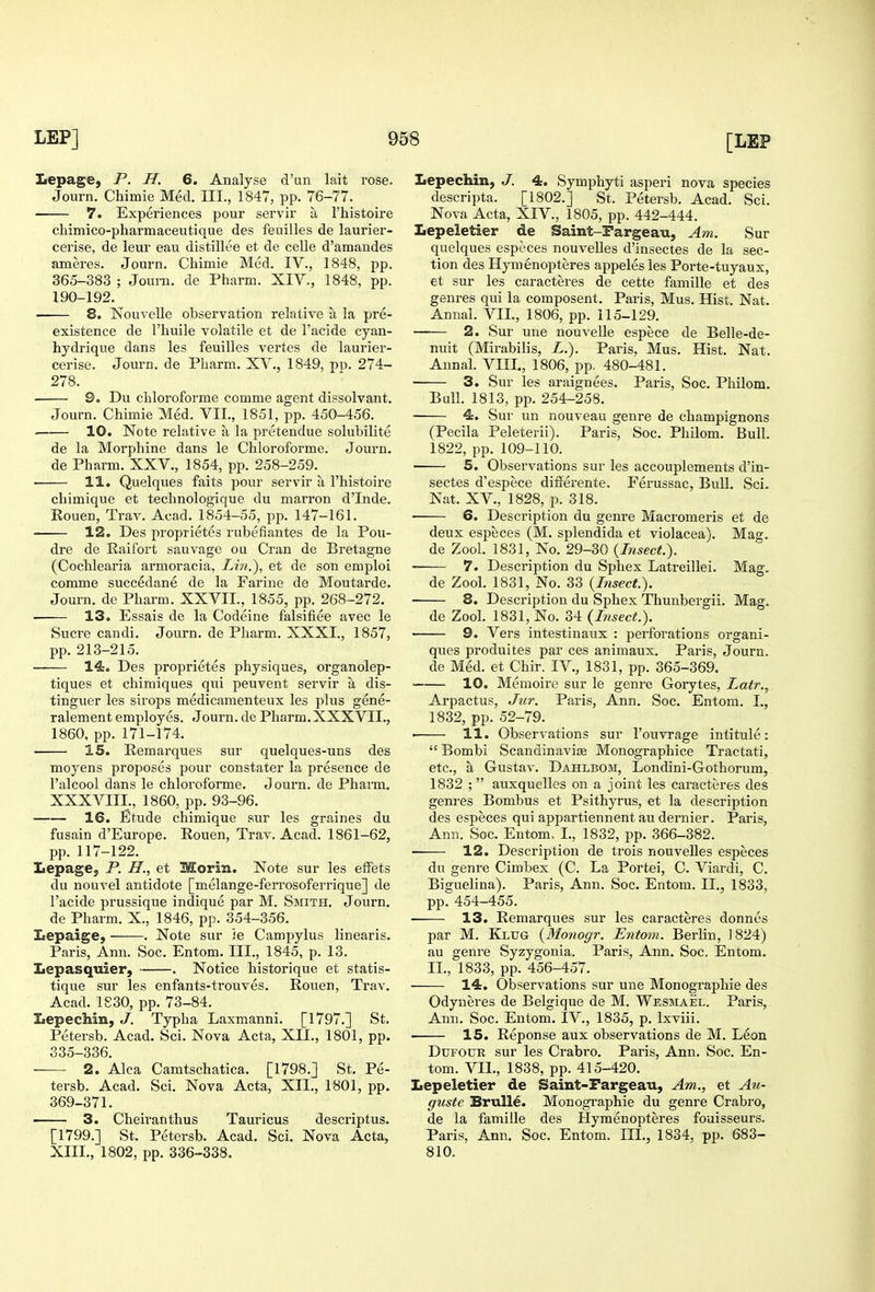 Lepage, P. H. 6. Analyse d'un lait rose. Journ. Chimie Med. III., 1847, pp. 76-77. 7. Experiences pour servir a I'histoire chimico-pliarmaceutique des feuilles de laurier- cei'ise, de leur eau distillee et de celle d'amandes ameres. Journ. Chimie Med. IV., 1848, pp. 365-383 ; Joui'n. de Pharm. XIV., 1848, pp. 190-192. 8. Nouvelle observation relative a la pre- existence de I'huile volatile et de I'acide cyan- hydrique dans les feuilles vertes de laurier- cerise. Journ. de Pharm. XV., 1849, pp. 274- 278. 9. Du chloroforme comme agent dissolvant. Journ. Chimie Med. VII., 1851, pp. 450-456. . 10. Note relative a la pretendue solubilite de la Morphine dans le Chloroforme. Journ. de Pharm. XXV., 1854, pp. 258-259. . 11. Quelques faits pour servir a I'histoire chimique et technologique du marron d'Inde. Rouen, Trav. Acad. 1854-55, pp. 147-161. 12. Des proprietes rubefiantes de la Pou- dre de Raifort sauvage ou Cran de Bretagne (Cochlearia armoracia, Lin.'), et de son emploi comme succedane de la Farine de Moutarde. Journ. de Pharm. XXVII., 1855, pp. 268-272. 13. Essais de la Codeine falsifiee avec le Sucre candi. Journ. de Pharm. XXXI., 1857, pp. 213-215. 14. Des proprietes physiques, organolep- tiques et chimiques qui peuvent servir a dis- tinguer les strops medicamenteux les plus gene- ralement employes. Journ. de Pharm. XXXVII., 1860, pp. 171-174. 15. Remarques sur quelques-uns des moyens proposes pour constater la presence de I'alcool dans le chloroforme. Journ. de Pharm. XXXVIIL, 1860, pp. 93-96. —— 16. Etude chimique sur les graines du fusain d'Europe. Rouen, Trav. Acad. 1861-62, pp. 117-122. Lepage, P. H., et Morin. Note sur les effets du nouvel antidote [melange-ferrosoferrique] de I'acide prussique indique par M. Smith, Journ. de Pharm. X., 1846, pp. 354-356. Lepaige, . Note svir )e Campylus linearis. Paris, Ann. Soc. Entom. III., 1845, p. 13. Lepasquier, , Notice historique et statis- tique sur les enfants-trouves. Rouen, Trav. Acad. 1S30, pp. 73-84. Lepechin, J. Typha Laxmanni. [1797.] St. Petersb. Acad. Sci. Nova Acta, XII., 1801, pp. 335-336. 2. Alca Camtschatica. [1798.] St, Pe- tersb. Acad. Sci. Nova Acta, XII., 1801, pp. 369-371. —— 3. Cheiranthus Tauricus descriptus. [1799.] St. Petersb. Acad. Sci. Nova Acta, XIII., 1802, pp. 336-338. Lepechin, J. 4. Symphyti asperi nova species descripta. [1802.] St. Petersb. Acad. Sci. Nova Acta, XIV., 1805, pp. 442-444. Lepeletier de Saint-Pargeau, Am. Sur quelques especes nouvelles d'insectes de la sec- tion des Hymenopteres appeles les Porte-tuyaux, et sur les caracteres de cette famille et des genres qui la composent. Paris, Mus, Hist, Nat. Annal. VIL, 1806, pp. 115-129. 2. Sur une nouvelle espece de Belle-de- nuit (Mirabilis, L.). Paris, Mus. Hist. Nat. Annal. VIII., 1806, pp, 480-481. 3. Sur les araignees. Paris, Soc. Philom. Bull. 1813, pp. 254-258. 4. Sur un nouveau genre de champignons (Pecila Peleterii). Paris, Soc. Philom. Bull. 1822, pp. 109-110. 5. Observations sur les accouplements d'in- sectes d'espece differente. Ferussac, Bull. Sci. Nat. XV., 1828, p. 318. 6. Description du genre Macromeris et de deux especes (M. splendida et violacea). Mag. de Zool. 1831, No. 29-30 {Insect.). ~ 7. Description du Sphex Latreillei. Mag. de Zool. 1831, No. 33 {Insect.). 8. Description du Sphex Thunbergii. Mag. de Zool. 1831, No. 34 {Bisect.). 9. Vers intestinaux : perforations organi- ques produites par ces animaux. Paris, Journ. de Med. et Chir. IV., 1831, pp. 365-369. 10. Memoire sur le genre Gorytes, Latr., Arpactus, Jitr. Paris, Ann. Soc. Entom. I., 1832, pp. 52-79. ■ 11. Observations sur I'ouvrage intitule:  Bombi ScandinavijE Monographice Tractati, etc., a Gustav. Dahlbom, Londini-Gothorum, 1832 ; auxquelles on a joint les caracteres des genres Bombus et Psithyrus, et la description des especes qui appartiennent au dernier. Paris, Ann. Soc. Entom, I., 1832, pp. 366-382. 12. Description de trois nouvelles especes du genre Cimbex (C. La Portei, C. Viardi, C. Biguelina). Paris, Ann. Soc. Entom. II., 1833, pp. 454-455. 13. Remarques sur les caracteres donnes par M. Klug {Monogr. Entom. Berlin, J 824) au genre Syzygonia. Paris, Ann. Soc. Entom. II., 1833, pp. 456-457. 14. Observations sur une Monographic des Odyneres de Belgique de M. Wesmael. Paris, Ann. Soc. Entom. IV., 1835, p. Ixviii. 15. Reponse aux observations de M. Leon Dufour sur les Crabro. Paris, Ann. Soc. En- tom. VIL, 1838, pp. 415-420. Lepeletier de Saint-Fargeau, Am., et Au- guste BruUe. Monogi'aphie du genre Crabro, de la famille des Hymenopteres fouisseurs. Paris, Ann. Soc. Entom. III., 1834, pp. 683- 810.