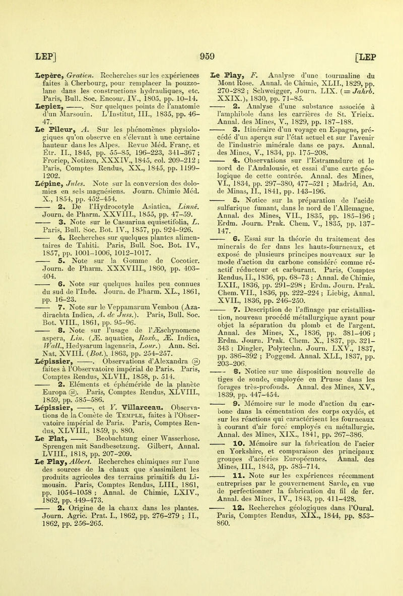 Lepere, Gratien. Recherclies sur les experiences faites a Cherbourg, pour remplacer la pouzzo- lane dans les constructions hydrauliques, etc. Paris, Bull. Soc. Encour. IV., 1805, pp. 10-14. LepieZj . Sur quelques points de I'anatomie d'un Marsouin. L'Institut. III., 1835, pp. 46- 47. Le Pileur, A. Sur les phenomenes physiolo- giques qu'on observe en s'elevant a une certaine hauteur dans les Alpes. Revue Med. Frane. et Etr. IL, 1845, pp. 55-85, 196-223, 341-367 ; Froriep, Notizen, XXXIV., 1845, col. 209-212 ; Paris, Comptes Rendus, XX., 1845, pp. 1199- 1202. Lepine, Jules. Note sur la conversion des dolo- mies en sels magnesiens. Journ. Chimie Med. X., 1854, pp. 452-454. 2. De rHydrocotyle Asiatica, Linne. Journ. de Pharm. XXVIIL, 1855, pp. 47-59. 3. Note sur le Casuarina equisetifolia, L. Paris, Bull. Soc. Bot. IV., 1857, pp. 924-926. 4. Recherches sur quelques plantes alimen- taires de Tahiti. Paris, Bull. Soc. Bot. IV., 1857, pp. 1001-1006, 1012-1017. 5. Note sur la Gomme de Cocotier. Journ. de Pharm. XXXVIII., 1860, pp. 403- 404. 6. Note sur quelques huiles peu connues du sud de I'lnde. Journ. de Pharm. XL., 1861, pp. 16-23. 7. Note sur le Veppamarum Vembou (Aza- dirachta Indica, A, de Juss.). Paris, Bull. Soc. Bot. VIII., 1861, pp. 95-96. 8. Note sur I'usage de I'JEschynomene aspera, Lin. (JE. aquatica, Roxb., Mt. Indica, fFaZZ., Hedysarum lagenaria. Lour.) Ann. Sci. Nat. XVIII. {Bot), 1863, pp. 254-257. Iiepissier, . Observations d'Alexandra faites a I'Observatoire imperial de Paris. Paris, Comptes Rendus, XLVII., 1858, p. 514. 2. Elements et ephemeride de la planete Europa @. Paris, Comptes Reudus, XLVIII., 1859, pp. 585-586. Lepissier, , et Y. Villarceau. Observa- tions de la Comete de Temple, faites a I'Obser- vatoire imperial de Paris. Paris, Comptes Ren- dus, XLVIIL, 1859, p. 880. Le Flat, . Beobachtung einer Wasserhose. Sprengen mit Sandbesetzung. Gilbert, Annal. LVIIL, 1818, pp. 207-209. Le Play, Albert. Recherches chimiques sur I'une des sources de la chaux que s'assimilent les produits agricoles des terrains primitifs du Li- mousin. Paris, Comptes Rendus, LIII., 1861, pp. 1054-1058 ; Annal. de Chimie, LXIV., 1862, pp. 449-473. 2. Origine de la chaux dans les plantes. Journ. Agric. Prat. L, 1862, pp. 276-279 ; IL, 1862, pp. 256-265. Le Play, F. Analyse d'une tourmaline du Mont Rose. Annal. de Chimie, XLIL, 1829, pp. 270-282 ; Schweigger, Journ. LIX. (= Jahrb. XXIX.), 1830, pp. 71-85. 2. Analyse d'une substance associee a ramphibole dans les carrieres de St. Yi-ieix. Annal. des Mines, V., 1829, pp. 187-188. 3. Itineraire d'un voyage en Espagne, pre- cede d'un aperQU sur I'etat actuel et sur I'avenir de I'industrie minerale dans ce pays. Annal. des Mines, V., 1834, pp. 175-208. 4. Observations sur I'Estramadure et le nord de I'Andalousie, et essai d'une carte geo- logique de cette contree. Annal. des Mines, VI., 1834, pp. 297-380, 477-521 ; Madrid, An. de Minas, IL, 1841, pp. 143-196. 5. Notice sur la preparation de I'acide sulfurique fumant, dans le nord de I'AlIemagne. Annal. des Mines, VII., 1835, pp. 185-196; Erdm. Journ. Prak. Chem. V., 1835, pp. 137- 147. 6. Essai sur la theorie du traitement des minerals de fer dans les hauts-fourneaux, et expose de plusieurs principes nouveaux sur le mode d'action du carbone considere comme re- actif reducteur et carburant. Paris, Comptes Rendus, IL, 1836, pp. 68-73 ; Annal. de Chimie, LXIL, 1836, pp. 291-298; Erdm. Journ. Prak. Chem.VIL, 1836, pp. 222-224; Liebig, Annal, XVIL, 1836, pp. 246-250. 7. Description de I'afBnage par cristallisa- tion, nouveau procede metaUurgique ayant pour objet la separation du plomb et de I'argent. Annal. des Mines, X., 1836, pp. 381-406 ; Erdm. Journ. Prak. Chem. X., 1837, pp. 321- 343 ; Dingier, Polytechn. Journ. LXV., 1837, pp. 386-392 ; Poggend. Annal. XLL, 1837, pp. 203-206. 8. Notice sur une disposition nouvelle de tiges de sonde, employee en Prusse dans les forages tres-profonds. Annal. des Mines, XV., 1839, pp. 447-454. 9. Memoire sur le mode d'action du car- bone dans la cementation des corps oxydes, et sur les reactions qui caracterisent les fourneaux a courant d'air force employes en metallurgie. Annal. des Mines, XIX., 1841, pp. 267-386. 10. Memoire sur la fabrication de I'acier en Yorkshire, et comparaison des principaux groupes d'acieries Europeennes. Annal. des Mines, IIL, 1843, pp. 583-714. 11. Note sur les experiences recemment entreprises par le gouvernement Sarde, en vue de perfectionner la fabrication du fil de fer. Annal. des Mines, IV., 1843, pp. 411-428. 12. Recherches geologiques dans I'Oural. Paris, Comptes Rendus, XIX., 1844. pp. 853- 860.