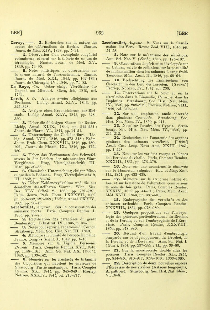 Leray, . 3. Reclierches sur la nature des causes des deformations du Eachis. Nantes, Journ. de Med. XIV., 1838, pp. 5-31. 4. Observation d'un exomphale congenial volumineux, et essai sur la theorie de ce cas de teratologie. Nautes, Journ. de ]Med. XV., 1839, pp. 74-90. 5. Notes statistiques et observations sur le terme naturel de I'accoucbement. Nantes, Journ. de Med. XXI., 1845, pp. 162-183 ; Journ. de Chirurgie, IV., 1846, pp. 71-82. Le Raye, Ck. Ueber einige Vierfiissler der Gegend am Missouri. Oken, Isis, 1819, col. 1764. Lierch, J. U. Analyse zweier Bleiglanze aus Przibram. Liebig, Annal. XLV., 1843, pp. 325-328. 2. Analyse eines Braunbleierzes aus Blei- stadt. Liebig, Annal. XLV., 1843, pp. 328- 330. 3. Ueber die fliichtigen Sauren der Butter. Liebig, Annal. XLIX., 1844, pp. 212-231 ; Journ. de Pharm. VL, 1844, pp. 14-21. — 4. Untersuchung der Chelidonsaure. Lie- big, Annal. LVIL, 1846, pp. 273-318 ; Erdm. Journ. Prak. Chem. XXXVIII., 1846, pp. 180- 192 ; Journ. de Pharm. IX., 1846, pp. 472- 480. ' 5. Ueber das Vorkommen des Schwefel- arsens in den Leichen der mit arseniger Saure Vergifteten. Prag, Vierteljahrsschrift, III., 1848, pp. 50-55. 6. Chemiscbe Untersuchung einiger Mine- ralquellen in Bohmen. Prag, Vierteljahrsschrift, in., 1862, pp. 84-95. ■ 7. Ueber Kohlenoxydkalium und die aus demselben darstellbaren Sauren. Wien, Sitz. Ber. XLV. {Abth. 2), 1862, pp. 721-727 ; Erdm. Journ. Prak. Chem. LXXXVIL, 1862, pp. 359-382, 427-469 ; Liebig, Annal. CXXIV., 1862, pp. 20-42. Lereboullet, Auguste. Sur la conseivation des animaux morts. Paris, Comptes Rendus, I., 1835, pp. 72-73. 2. Rectification des caracteres du genre Bombinator. L'Institut, IV., 1836, p. 345. 3. Notes pour servir a Tanatomie du Coipou. Strasbourg, Mem. Soc. Hist. Nat. IIL, 1840. 4. Memoire sur I'unite de I'espece humaine. France, Congres Scient. I., 1842, pp. 1-13. 5. Memoire sur la Ligidia Persoonii, Brandt. Paris, Comptes Rendus, XVI., 1843, pp. 1158-1161; Ann. Sci. Nat. XX. {Zool.), 1843, pp. 103-142. 6. Memoire sur les crustaces de la famille des Cloportides qui habitent les environs de Strasbourg: Partie anatomique. Paris, Comptes Rendus, XX., 1845, pp. 345-349 ; Froriep, Notizen, XXXIV., 1845, col. 213-217. Iiereboullet, Auguste. 7. Vues sur la classifi- cation des Vers. Revue Zool. VIII., 1845, pp. 54-58. 8. Note sur le mecanisme des secretions. Ann. Sci. Nat. V. {Zool), 1846, pp. 175-187. 9. Observations de peritonite developpee sur un Caiman, suivie de reflexions sur la possibilite de I'inflammation chez les animaux a sang froid. Toulouse, Mem. Acad. II., 1846, pp. 59-64. 10. Beobachtung des Einkriechens von Cercarien in den Leib der Insecten. {Transl.) Froriep, Notizen, IV., 1847, col. 266. 11. Observations sur le cceur et sur la circulation dans la Limnadie, Herm., et dans les Daphnies. Strasbourg, Soc. Hist. Nat. Mem. IV., 1850, pp. 208-212; Froriep, Notizen, VHI., 1848, col. 342-344. 12. Sur une respiration anale observes dans plusieurs Crustaces. Strasbourg, Soc. Hist. Nat. Mem. IV., 1850, p. 211. 13. Note sur I'ovaire des Cypris. Stras- bourg, Soc. Hist. Nat. Mem. IV., 1850, pp. 211-212. 14. Recherches sur I'anatomie des organes genitaux des animaux vertebres. [1848.] Acad. Cass. Leop. Nova Acta, XXIII., 1851, pp. 1-228. 15. Note sm les varietes rouges et bleues de I'Eerevisse fluviatile. Paris, Comptes Rendus, XXXIIL, 1851, pp. 376-379. ■ 16. Note sur une monstruosite observee sur le Hanneton vulgaire. Rev. et Mag. Zool. IIL, 1851, pp. 433-438. 17. Memoire sur la structure intime du foie, et sur la nature de I'alteration connue sous le nom de foie gras. Paris, Comptes Rendus, XXXIV., 1852, pp. 44-51 ; Paris, Mem. Acad. Med. XVIL, 1853, pp. 387-501. 18. Embryogenies des vertebres et des animaux articules. Paris, Comptes Rendus, XXXVIII., 1854, pp. 978-980. 19. Quelques propositions sur I'embryo- logie des poissons, particulierement du Brqchet et de la Perche, et sur I'embryogenie de I'Eere- visse. Paris, Comptes Rendus, XXXVIII., 1854, pp. 978-980. 20. Resume d'un travail d'embryologie comparee sur le developpement du Brochet, de la Perche, et de I'Eerevisse. Ann. Sci. Nat. I. (Zool.), 1854, pp. 237-289 ; H., pp. 39-80. —■— 21. Sur la monstruosite double chez les poissons. Paris, Comptes Rendus, XL., 1855, pp. 854-856, 916-917, 1028-1030, 1063-1065. 22. Description de deux nouvelles especes d'Ecrevisse de nos rivieres (Astacus longicornis, A. pallipes). Strasbourg, Soc. Hist. Nat. Mem., v., 1858.