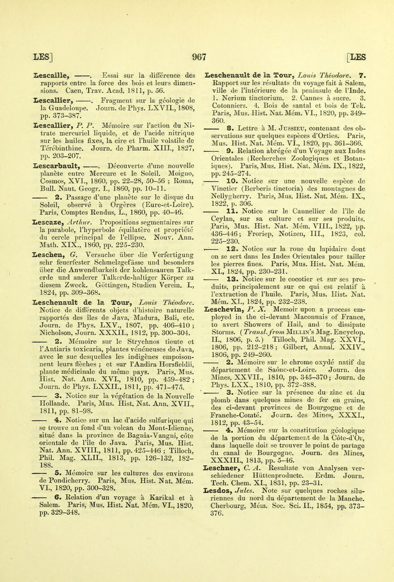 Iiescaille, . Essai sur la difference des rapports entre la force des bois et leurs dimen- sions. Caen, Trav. Acad. 1811, p. 56. Lescallier, . Fragment sur la geologie de la Guadeloupe. Journ. de Phys. LXVII., 1808, pp. 373-387. Lescallier, P. P. Memoire sur Taction du Ni- trate mercuriel liquide, et de I'acide nitrique sur les huiles fixes, la cire et I'huile volatile de Terebintliine. Journ. de Pharm. XIII., 1827, pp. 203-207. Lescarbatilt, . Decouverte d'une nouvelle planete entre Mercure et le Soleil. Moiguo, Cosmos, XVI., 1860, pp. 22-28, 50-56 ; Roma, Bull. Naut. Geogr. I., 1860, pp. 10-11. 2. Passage d'une planete sur le disque du Soleil, observe a Orgeres (Eure-et-Loire). Paris, Comptes Rendus, L., 1860, pp. 40-46. Lescaze, Arthur. Propositions segmentaires sur la parabole, I'hyperbole equilatere et propriete du cercle principal de I'ellipse. Nouv. Ann. Math. XIX., 1860, pp. 225-230. Jjesclien, G. Versuche iiber die Verfertigung sehr feuerfester Schmelzgefiisse und besonders iiber die Anwendbarkeit der kohlensauren Talk- erde und anderer Talkerde-haltiger Korper zu diesem Zweck. Gottingen, Studien Verein. I., 1824, pp. 309-368. Leschenault de la Tour, Louis Theodore. Notice de dilFerents objets d'histoire natm'elle rapportes des iles de Java, Madura, Bali, etc. Journ. de Phys. LXV., 1807, pp. 406-410 ; Nicholson, Journ. XXXII., 1812, pp. 300-304. 2. Memoire sur le Strychnos tieute et r Antiaris toxicaria, plantes veneneuses de Java, avec le sue desquelles les indigenes empoison- nent leurs fleches ; et sur I'Andira Horsfieldii, plante medicinale du meme pays. Paris, Mus. Hist. Nat. Ann. XVL, J 810, pp. 459-482; Journ. de Phys. LXXIL, 1811, pp. 471-475. — 3. Notice sur la vegetation de la Nouvelle Hollande. Paris, Mus. Hist. Nat. Ann. XVII., 1811, pp. 81-98. • 4. Notice sur un lac d'acide sulfur ique qui se trouve au fond d'un volcan du Mont-Idienne, situe dans la province de Bagnia-Vangui, cote orientale de I'ile de Java. Paris, Mus. Hist. Nat. Ann. XVIII., 1811, pp. 425-446 ; Tilloch, Phil. Mag. XLIL, 1813, pp. 126-132, 182- 188. —— 5. Memoire sur les cultures des environs de Pondicherry. Paris, Mus. Hist. Nat. Mem. VI,, 1820, pp. 300-328. 6. Relation d'un voyage a Karikal et a Salem. Paris, Mus. HistI Nat. Mem. VI., 1820, pp. 329-348. Iieschenault de la Tour, Louis Theodore. 7. Rapport sur les resultats du voyage fait a Salem, ville de I'interieure de la peuinsule de I'lnde. I. Nerium tinctorium. 2. Cannes a sucre. 3. Cotonniers. 4. Bois de santal et bois de Tek. Paris, Mus. Hist. Nat. Mem. VI., 1820, pp. 349- 360. 8. Lettre a M. Jussieu, contenant des ob- servations sur quelques especes d'Orties. Paris, Mus. Hist. Nat. Mem. VI., 1820, pp. 361-366. 9. Relation abregee d'un Voyage aux Indes Orientales (Recherclies Zoologiques et Botan- iques). Paris, Mus. Hist. Nat. Mem. IX., 1822, pp.245-274. 10. Notice sur une nouvelle espece de Vinetier (Berberis tinctoria) des montagues de Nellys herry. Paris, Mus. Hist. Nat. Mem. IX., 1822,^p. 306. 11. Notice sur le Cannellier de I'ile de Ceylan, sur sa culture et sur ses produits. Paris, Mus. Hist. Nat. Mem. VIII., 1822, pp. 436-446; Froriep, Notizeu, III., 1823, col. 225-230. • 12. Notice sur la roue du lapidaire dont on se sert dans les Indes Orientales pour tailler les pierres fines. Paris, Mus. Hist. Nat. Mem. XL, 1824, pp. 230-231. 13. Notice sur le cocotier et sur ses pro- duits, principalement sur ce qui est relatif a i'extraction de I'huile. Paris, Mus. Hist. Nat. Mem. XI., 1824, pp. 232-238. Zieschevin, P. X. Memoir upon a process em- ployed in the ci-devant Maconnais of France, to avert Showers of Hail, and to dissipate Storms. (Transl.from Millin's Mag. Encyclop. II. , 1806, p. 5.) Tilloch, Phil. Mag. XXVI., 1806, pp. 212-218; Gilbert, Annal. XXIV., 1806, pp. 249-260. 2. Memoire sur le chrome oxyde natif du departement de Saone-et-Loire. Journ. des Mines, XXVII., 1810, pp. 345-370; Journ.de Phys. LXX., 1810, pp. 372-388. 3. Notice sur la presence du zinc et du plomb dans quelques mines de fer en grains, des ci-devant pi'ovinces de Bourgogne et de Franche-Comte. Journ. des Mines, XXXL, 1812, pp. 43-54. 4. Memoire sur la constitution geologique de la portion du departement de la Cote-d'Or, dans laquelle doit se trouver le point de partage du canal de Bourgogne. Journ. des Mines, XXXIII., 1813, pp. 5-46. Leschner, C. A. Resultate von Analysen ver- schiedener Hiittenproducte. Erdm. Journ. Tech. Chem. XL, 1831, pp. 23-31. Lesdos, Jules. Note sur quelques roches silu- riennes du nord du departement de la Manche. Cherbourg, Mem. Soc. Sci. II., 1854, pp. 373- 376.