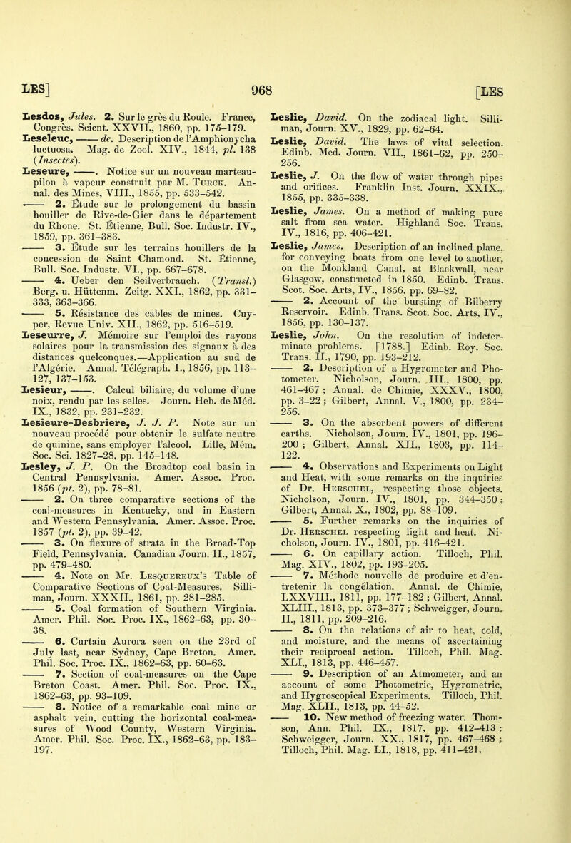 Jiesdos, Jules. 2. Sur le gres du Roule. France, Congres. Scient. XXVII., 1860, pp. 175-179. Iieseleuc, de. Description de I'Amphionycha luctuosa. Mag. de Zocl, XIV., 1844, pi. 138 [Insectes). Zieseure, . Notice sur un nouveau marteau- pilon a vapeur construit par M. Turck. An- na!, des Mines, VIII., 1855, pp. 533-542. • 2. Etude sur le prolongement du bassin houiller de Ilive-de-Gier dans le departement du Rhone. St. Etienne, Bull. Soc. Industr. IV., 1859, pp. 361-383. • 3. Etude sur les terrains houillers de la concession de Saint diamond. St. Etienne, Bull. Soc. Industr. VI., pp. 667-678. 4. Ueber den Seilverbrauch. {Transl.) Berg. u. Hiittenm. Zeitg. XXL, 1862, pp. 331- 333, 363-366. • 5. Resistance des cables de mines. Cuy- per, Revue Univ. XII., 1862, pp. 516-519. Leseurre, J. Memoire sur Femploi des rayons solaires pour la transmission des signaux a des distances quelconques.—Application au sud de I'Algerie. Annal Telegraph. I., 1856, pp. 113- 127, 137-153. Iiesieurj . Calcul biliaire, du volume d'une noix, rendu jiar les selles. Journ. Heb. de Med. IX., 1832, p]). 231-232. Lesieure-Besbriere, J. J. P. Note sur un nouveau precede pour obtenir le sulfate neutre de quinine, sans employer I'alcool. Lille, Mem. Soc. Sci. 1827-28, pp. 145-148. Lesley, J. P. On the Broadtop coal basin in Central Pennsylvania. Amer. Assoc. Proc. 1856 {pt. 2), pp. 78-81. 2. On three comparative sections of the coal-measures in Kentucky, and in Eastern and Western Pennsylvania. Amer. Assoc. Proc. 1857 {pt. 2), pp. 39-42. 3. On flexure of strata in the Broad-Top Field, Pennsylvania. Canadian Journ. II., 1857, pp. 479-480. 4. Note on Mr. Lesquereux's Table of Comparative Sections of Coal-Measures. Silli- man, Journ. XXXIL, 1861, pp. 281-285. —— 5. Coal formation of Southern Virginia. Amer. Phil. Soc. Proc. IX., 1862-63, pp. 30- 38. 6. Curtain Aurora seen on the 23rd of July last, near Sydney, Cape Breton. Amer. Phil. Soc. Proc. IX., 1862-63, pp. 60-63. 7. Section of coal-measures on the Cape Breton Coast. Amer. Phil. Soc. Proc. IX., 1862-63, pp. 93-109. 8. Notice of a remarkable coal mine or asphalt vein, cutting the horizontal coal-mea- sures of Wood County, Western Vii-ginia. Amer. Phil. Soc. Proc. IX., 1862-63, pp. 183- 197. Leslie, David. On the zodiacal light. Silii- man, Journ. XV., 1829, pp. 62-64. Leslie, David. The laws of vital selection. Edinb. Med. Journ. VII., 1861-62, pp. 250- 256. Leslie, J. On the flow of water through pipes and orifices. Franklin Inst. Journ. XXIX., 1855, pp. 335-338. Leslie, James. On a method of making pure salt from sea water. Highland Soc. Trans. IV., 1816, pp. 406-421. Leslie, James. Description of an inclined plane, for conveying boats from one level to another, on the Monkland Canal, at Blackwall, near Glasgow, constructed in 1850. Edinb. Trans. Scot. Soc. Arts, IV., 1856, pp. 69-82. 2. Account of the bursting of Bilberry Reservoir. Edinb. Trans. Scot. Soc. Arts, IV., 1856, pp. 130-137. Leslie, John. On the resolution of indeter- minate problems. [1788.] Edinb. Roy. Soc. Trans. II., 1790, pp. 193-212. 2. Description of a Hygrometer and Pho- tometer. Nicholson, Journ. III., 1800, pp. 461-467; Annal. de Chimie. XXXV., 1800, pp. 3-22 ; Gilbert, Annal. V., 1800, pp. 234- 256. 3. On the absorbent povv^ers of different earths. Nicholson, Journ. IV., 1801, pp. 196- 200; Gilbert, Annal. XTL, 1803, pp. 114- 122. ■ 4. Observations and Experiments on Light and Heat, with some remarks on the inquiries of Dr. Herschel, respecting those objects. Nicholson, Journ. IV., 1801, pp. 344-350; Gilbert, Annal. X., 1802, pp. 88-109. ' 5. Further remarks on the inquiries of Dr. Herschel respecting light and heat. Ni- cholson, Journ. IV., 1801, pp. 416-421. 6. On capillary action. Tilloch, Phil. Mag. XIV., 1802, pp. 193-205. 7. Methode nouvelle de produire et d'en- tretenir la congelation. Annal. de Chimie, LXXVIIL, 1811, pp. 177-182 ; Gilbert, Annal. XLIIL, 1813, pp. 373-377; Schweigger, Journ. IL, 1811, pp. 209-216. 8. On the relations of air to heat, cold, and moisture, and the means of ascertaining their reciprocal action. Tilloch, Phil. Mag. XLL, 1813, pp. 446-457. 9. Description of an Atmometer, and an account of some Photometric, Hygrometric, and Hygroscopical Experiments. Tilloch, Phil. Mag. XLIL, 1813, pp. 44-52. 10. New method of freezing water. Thom- son, Ann. Phil. IX., 1817, pp. 412-413 ; Schweigger, Journ. XX., 1817, pp. 467-468 ; Tilloch, Phil. Mac. LI., 1818, pp. 411-421.
