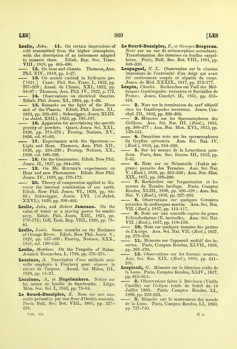 Leslie, John. 11. On certain impressions of cold transmitted from the higher atmosphere, with the description of an instrument adapted to measure them. Edinb. Roy. Soc. Trans. VIIL, 1818, pp. 465-496. 12. On heat and climate. Thomson, Ann. Phih XIV., 1819, pp. 5-27. 13. On sounds excited in hydrogen gas. [1821.] Camb. Phil. Soc. Trans. I., 1822, pp. 267-268 ; Annal. de Chimie, XXT., 1822, pp. 94-97 ; Thomson, Ann. Phil. IV., 1822, p. 172. 14, Observations on electrical theories. Edinb. Phil. Journ. XI., 1824, pp. 1-39. 15. Remarks on the light of the Moon and of the Planets. Edinb. Phil. Journ. XL, 1824, pp. 393-401 ; Schweigger, Journ. XLTII. (= Jahrb. XIII.), 1825, pp. 185-197. 16. Apparatus for ascertaining the specific gravity of powders. Quart. Journ. Sci. XXI., 1826, pp. 374-376 ; Froriep, Notizen, XV., 1826, col. 81-83. 17. Experiments with the Spectrum :— Light and Heat. Thomson, Ann. Phil. XII., 1826, pp. 234-236 ; Froriep, Notizen, XX., 1828, col. 100-102. 18. On the Goniometer. Edinb. New Phil. Journ. II., 1827, pp. 384-386. 19. On Mr. Ritchie's experiments on Heat and new Photometer. Edinb. New Phil. Journ. IV., 1828, pp. 170-172. 20. Theory of compression applied to dis- cover the internal constitution of our earth. Edinb. New PhiL Journ. VI., 1829, pp. 84- 89 ; Schweigger, Journ. LVI. (= Jahrb. XXVL), 1829, pp. 396-403. Leslie, John, and Robert Jameson. On the value of water as a moving power for machi- nery. Edinb. Phil. Journ. XIIL, 1825, pp. 170-173; Gill, Tech. Rep. VIIL, 1826, pp. 78- 81. Leslie, Louis. Some remarks on the Bushmen of Orange River. Edinb. New Phil. Journ. V., 1828, pp. 157-160 ; Froriep, Notizen, XXX., 1831, col. 150-152. Leslie, Mattheiv. On the Pangolin of Bahar. Asiatick Researches, L, 1788, pp. 376-378. Lesoinne, A. Description d'uue methode nou- velle employee a Freyberg pour separer le cuivre de I'argent. Annal. des Mines, III., 1828, pp. 15-23. Lesoinne, A., et 33'agelmakers. Notice sur les mines de houille de Saarbrucke. Liege, Mem. Soc. Sci. L, 1843, pp. 75-84. Le Sourd-Dussiples, E. Note sur une ano- malie presentee par une fleur d'Orchis mascula. Paris, Bull. So-. Bot. VIIL, 1861, pp. 227- 228. VOL. III. Le Sourd-Dussiples, E., et Georges Bergeron. Note sur un cas de metamorphose ascendante. Transformation des etamines en feuilles carpel- laires. Paris, Bull. Soc. Bot. VIIL, 1861, pp. 348-350. Lespagnol, N. L. Observation sur la reunion immediate de I'extremite d'un doigt qui avait ete entierement coupee et separee du corps. Journ. de M6d. XXXIX., 1817, pp. 273-277. Lespis, Charles. Recherches sur Tceil des Mol- lusques Gasteropodes terrestres et fluviatiles de France. Journ. Conchyl. II., 1851, pp. 313- 318. 2. Note sur la terminaison du nerf olfactif chez les Gasteropodes ten-estres. Journ. Con- chyl. IIL, 1852, pp. 299-303. 3. Memoire sur les Spermatophores des Grillons. Ann. Sci. Nat. IIL {Zool), 1855, pp. 366-377 ; Ann. Nat. Hist. XVI., 1855, pp. 150-151. 4. Deuxieme note sur les spermatophores du Gryllus sylvestris. Ann. Sci. Nat. IV. {Zool), 1855, pp. 244-249. 5. Sur les moeurs de la Lomechusa para- doxa. Paris, Ann. Soc. Entom. IIL, 1855, pp. li-lii. 6. Note sur un Nematoide (Isakis mi- grans) parasite des Termites. Ann. Sci. Nat. V. {Zool), 1856, pp. 335-336; Ann. Nat. Hist. XIX., 1857, pp. 388-390. 7. Recherches sur I'organisation et les mceurs du Termite lucifuge. Paris, Comptes Rendus, XLIIL, 1856, pp. 426-428 ; Ann. Sci. Nat. V. {Zool.), 1856, pp. 227-282. 8. Observations sur quelques Cercaires parasites de mollusques marins. Ann. Sci. Nat. VIL {Zool), 1857, pp. 113-117. 9. Note sur une nouvelle espece du genre Echinobothrium (E. Isevicolle). Ann. Sci. Nat. VIL {Zool), 1857, pp. 118-119. ■ 10. Note sur quelques insectes des grottes de I'Ariege. Ann. Sci. Nat. VII. {Zool), 1857, pp. 278-284. 11. Memoire sur I'appareil auditif des in- sectes. Paris, Comptes Rendus, XLVIL, 1858, pp. 368-370. 12. Observations sur les fourmis neutres. Ann. Sci. Nat. XIX. {Zool), 1863, pp. 241- 251. Lespiault, G. Memoire sur la libration reelle de la Lune. Paris, Comptes Rendus, XLIV., 1857, pp. 613-615. 2. Observations faites a Briviesca (Vieille Castille) sur I'eclipse totale de Soleil du 18 Juillet 1860. Paris, Comptes Rendus, LL, 1860, pp. 220-223. 3. Memoire sur le mouvement des nceuds de la Lune. Paris, Comptes Rendus, LL, 1860, pp. 727-730. 6 G