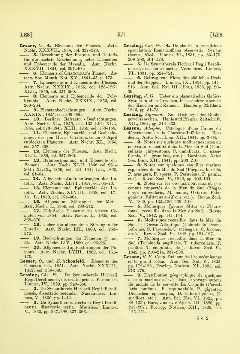 Lesser, O. 4. Elemente der Phocsea. Astr. Nachr. XXXVII., 1854, col. 327-328. 5. Berechnung der Fortuna und Lutetia fill' die nachste Erscheinung, nebst Elementen und Ephemeride der Massalia. Astr. Nachr. XXXVII., 1854, col. 397-404. • 6. Elements of Chacornac's Planet. As- tron. Soc. Month. Not. XV., 1854-55, p. 173. —— 7. Ephemeride und Elemente der Phocsea. Astr. Nachr. XXXIX., 1855, col. 123-126; XLII., 1856, col. 257-260. 8. Elemente und Ephemeride der Poly- hymnia. Astr. Nachr. XXXIX., 1855, col. 263-264. 9. Planetenbeobachtungen. Astr. Nachr. XXXIX., 1855, col. 369-380. 10. Berliner Refractor - Beobachtungen. Astr. Nachr. XL., 1855, col. 153-156; XLI., 1855, col. 373-384 ; XLIL, 1855, col. 153-158. 11. Elemente, Ephemeride, und Beobacht- ungen des von Herrn Chacornac am 6 April entdeckten Planeten. Astr. Nachr. XL., 1855, col. 357-358. 12. Elemente der Phocaea. Astr. Naclir. XLII., 1856, col. 257-260. • 13. Bahnbestimmung und Elemente der Pomona. Astr. Nachr. XLIL, 1856, col. 261- 264 ; XLIX., 1859, col. 131-134; LIL, 1860, col. 61-64. 14. Allgemeine Jupiterstorungen der Lu- tetia. Astr. Nachr. XLVI., 1857, col. 65-70. 15. Elemente und Ephemeride der Lu- tetia. Astr. Nachr. XLVIIL, 1858, col. 17- 18 ; L., 1859, col. 361-364. 16. Allgemeine Storungen der Metis. Astr. Nachr. L., 1859, col. 193-212. 17. Elliptische Elemente des vierten Co- meten von 1854. Astr. Nachr. L., 1859, col. 369-376. 18. Ueber die allgemeinen Storungen der Lutetia. Astr. Nachr. LIL, 1860, col. 263- 272. . 19. Beobachtungen der Planeten @ und @. Astr. Nachr. LIV., 1860, col. 95-96. 20. Allgemeine Jupiterstorungen der Po- mona. Astr. Nachr. LVIIL, 1862, col. 161- 170. Lesser, 0., und E. Schonfeld. Elemente des Cometen III., 1851. Astr. Nachr. XXXIIL, 1852, col. 339-340. Lessing, Chr. Fr. De Synanthereis Herbarii Regii Berolinensis, dissertatio prima. Vernoniese. Linnsea, IV., 1829, pp. 240-356. 2. De Synanthereis Herbarii Regii Beroli- nensis, dissertatio secunda. Nassauvieae. Lin- nsea, v., 1830, pp. 1-42. 3. De Synanthereis Herbarii Regii Beroli- nensis, dissertrtio tertia. Mutisiese. Linngea, v., 1830, pp. 237-298, 337-366. Lessing, Ch?-. Fr. 4. De plantis in expeditione speculatoria Romanzoffiana observatis : Synan- therefe, Bich. Linnaea, VI., 1831, pp. 83-170, 209-260, 501-528. 5. De Synanthereis Herbarii Regii Beroli- nensis, dissertatio quarta. Vernoniese. Linntea, VI., 1831, pp. 624-721. 6. Beitrag zur Flora des siidlichen Urals und der Steppen. Linnsea, IX., 1834, pp. 145- 213 ; Ann. Sci. Nat. IIL (Bot.), 1835, pp. 20- 39. Lessing, J. G. Ueber ein plasmatisches Gefass- System in alien Geweben, insbesondere aber in den Knochen und Ziihnen. Hamburg, Mittheil. 1845, pp. 51-73. Lessing, Sigmund. Zur Histologic des Binde- gewebsknochen. Henle und Pfeufer, Zeitschrift, XIL, 1861, pp. 314-333. Lesson, Adolphe. Catalogue d'une Faune du departement de la Charente-Inferieure. Bor- deaux, Actes Soc. Linn. XIL, 1841, pp. 3-64. 2. Notes sur quelques moUusques rares ou nouveaux recueillis dans la Mer du Sud (Can- cellaria chrysostoma, C. umbilicata, C. nassi- formis, C. gi-anulosa, etc.). Bordeaux, Actes Soc. Linn. XIL, 1841, pp. 203-210. 3. Notes sur quelques coquilles marines rapportees de la Mer du Sud (Purpura horrida, P. armigera, P. aperta, P. Peruviana, P. patula, etc.). Revue Zool. V., 1842, pp. 102-104. 4. Notes sur les oiseaux nouveaux ou peu connus rapportes de la Mer du Sud (Mega- lonyx rufogularis, M. nanus, Oxiurus Pata- gonicus, Psittacus aurifrons, etc.). Revue Zool. v., 1842, pp. 135-136, 209-210. 5. MoUusques [genres Mitra et Pleuro- toma] recueillis dans la Mer du Sud. Revue Zool. v., 1842, pp. 141-144. 6. MoUusques recueillis dans la Mer du Sud et rOcean Atlanticiue (Columbella strom- biformis, C. Paytensis, C. meleagris, C. bicolor, etc.). Revue Zool. V., 1842, pp. 184-187. 7. MoUusques recueillis dans la Mer du Sud (Turbinella pugiUaris, T. tubercularis, T. pacifica, T. cingulata, etc.). Revue Zool. V., 1842, pp. 210-214, 237-238. Lesson, B. P. Coup d'oeil sur les iles oceaniennes et le grand ocean. Ann. Sci. Nat. V., 1825, pp. 172-188; Froriep, Notizen, XL, 1825, col. 273-279. 2. Distribution geographique de quelques oiseaux marins observes dans le voyage autour du monde de la corvette La Coquille (Porcel- laria puffinus, P. sequinoxialis, P. gigantea, Diomedsea epomorpha, D. chlororhyncus, D. spadicea, etc.). Ann. Sci. Nat. VI., 1825, pp. 88-103 ; Em-e, Journ. d'Agric. III., 1826, pp. 253-267; Froriep, Notizen, XIL, 1826, col. 145-151. 6 G 2